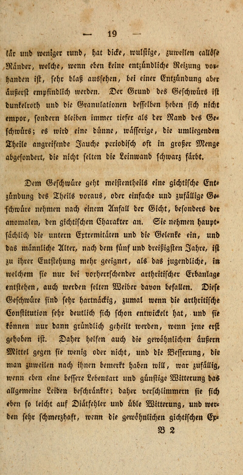rar tmb weniger umb, f)at bicfe, wuljlige, sutveifen calf6fe Stdnber, weldje, wenn eben feine entaünblitfje Sfaijung so** fjanben fjf, fc^c blaß ausfegen, Ui einet (5nt$ünbung aber auferjl empfmbtid; werben. £et ©runb beS ©efcfywürS ift tunfelrotl) unb bie Granulationen beffelben tybtn ffd) ntebt empor, fonbern hkibm immer tiefer-als ber 9?anb be6 ©e« fdjwürä; eö wirb eine banne, wdffetige, bte umliegenben Steile angretfenbe Saucbe pertobifefj oft in groger Stenge abgefonbert, bie nicfyt feiten bie Seinwanb fctywarj färbt. 2)em ©efd&würe gef)t meif?entl)eil6 eine gl4>ttfdt>e Grnt* junbung.beSSE&eil* DorftuS, ober einfache unb jufdUige ©e* fcbwitte nehmen naef; einem 2(nfaU ber ©tdr>t, befonberS ber anomalen, ben gicfytifcben Gfyarafter an. ©te nehmen fcaupt« fdeblid) bie untern (Srtremttdten unb W ©elenfe ein, unb ba6 männliche 2(lter, naefy bem fünf unb breifigjlen Sa^re, i(l ju ifyret @ntpef)ung mefyt geeignet, als bat jugenblid&e, in welchem ft'e nur M üorfyerrfcbenber artfyritifcber Erbanlage entfielen, aud) werben feiten SBeiber bat>on befallen. JDiefe ©efcfywttre ftnb fel)r r)artndcftg, $umal wenn bie attl)titifcr)e Gonjfttution fel>r beutlicb ffdt> fcfyon entwtcfelt l)at, unb ft'e fonnen nur bann grünblier; geseilt werben, wenn jene erjl gehoben tfr. SDafjer Reifen auer) hk gewöhnlichen augern Mittel gegen ft'e wenig ober nicfyt, unb bte S5efferung, bte man anheilen nacf> tynm bemerft tyaben will, war sufdtttg, wenn aUn eine beffere SebenSart unb gunjüge SBtttetung \>a$ allgemeine £eiben befcbrdnfte; bal)er Derfcfylimmem fte ftc& ihm fo leicht auf 2Mdtfel)ler unb üble Witterung, unb wer« ben fcfyr fömtxföaft, wenn \>U gewöhnlichen gtcfyrtfcfyen dp §8 2