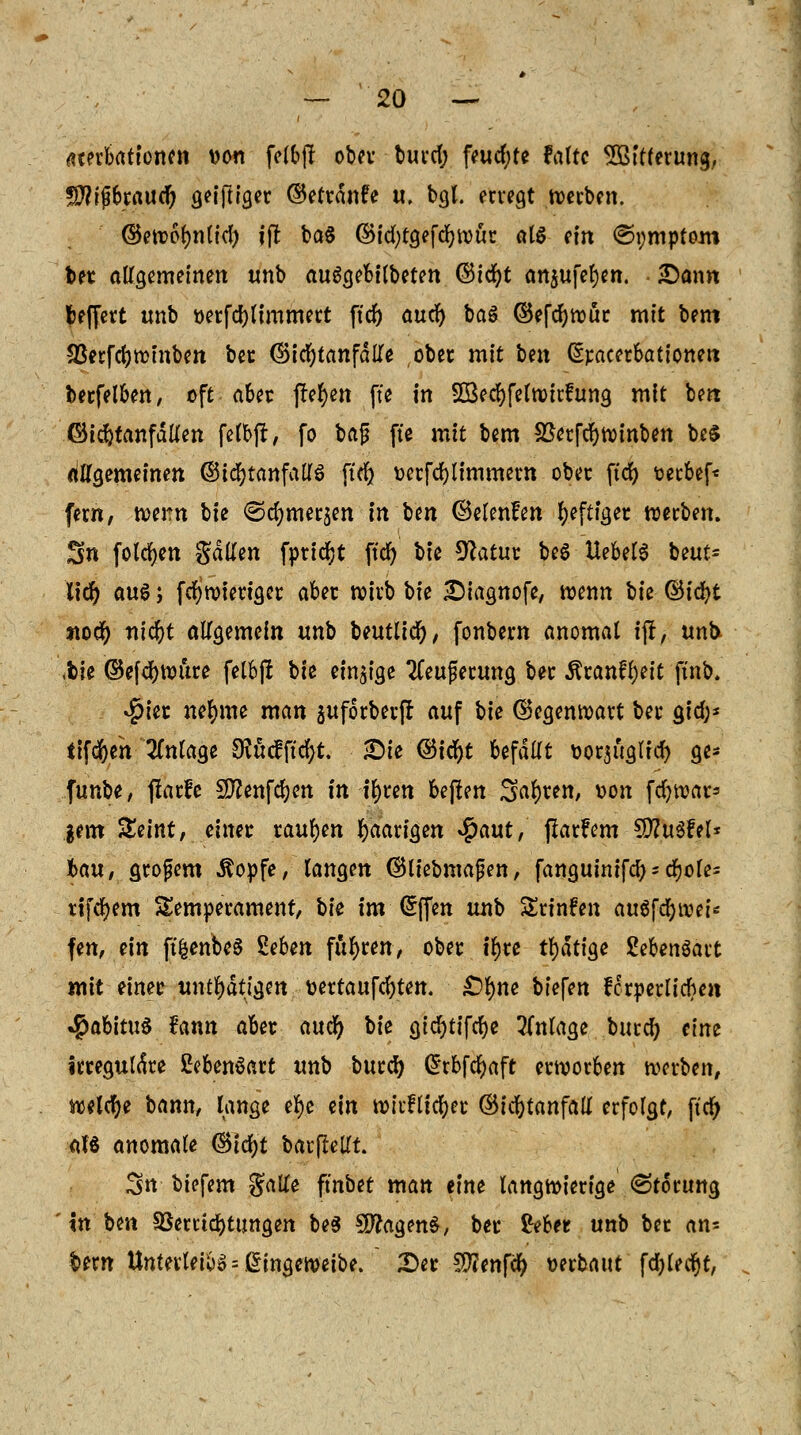 ßterbationen tton fetbjl ober burd; feud;te falte SBitferung, TOjibrauef) geijliger ©etrdnfe u. bgl. ervegt werben. ©ewoljnlid) ?(t ba§ ©td)t9efc^tDut a(ö ein <&i;mptom bet allgemeinen unb auSgebilbeten ©tc^>t anjufefyen. £)ann fceffett unb *>etfd)limmert ftd) auef) baS ©efcfywur mit bem 23erfcr;winbett bet ©irf)tanfdlle ober mit hen exacerbationen berfelben, oft abet flehen fte in Söecfyfelwirfung mit beit ©idjtanfdllen felbfr, fo baf fte mit bem SßerfcrjWinben be$ (^gemeinen ©icfytanfallS ftd) üerfcfylimmern ober ftd) t>ecbef< fem, tveitn W ©cfymerjen in ben ©elenfen heftiger werben. S« folcfyen gatten fpridjt ftd) Vie Ü?atut beS UebelS beut* lid) aus j fdjwieriget aber wirb bie £iagnofe, wenn bie ©idf>t «od) ntd&t allgemein tmb beutlic^, fonbern anomal \f, unb ,bie ©efdjwure felbft V\e einzige 2feufserung ber Äranfl)eit ftnb. $iet neunte man sufotberf! auf V\e (Gegenwart bei* gid;* iifcfyeh Anlage $ücfftd)t. Sie ®ifyt befällt fcorjüglid) ge* funbe, jlarfe Sftenfdjen in tyren bejlen Sauren, t>on fdjwar* gern £eint, einet raupen paarigen #aut, fiatfem 9)?u3fel* ton, stöbern Äopfe, langen dttiebmafen, fanguinifd)-djole= tlfd>em Temperament, W im Grffen uub Srinfen autföiveU fen, ein ft&enbeS Sehen fugten, ober irjte tf)ät\$e Sebenöatt mit einet untätigen ttettaufcrjten. £>§ne biefen ferperlicben »jpabituS fann abet mö) bie gicfytifcfye 3lnlage burd) eine irreguläre 2eben$att unb burd) Crrbfcfyaft erworben werben, welche bann, lange efye ein wirftidjer ©id)tanfatf erfolgt, per) als anomale ®id)t barflellt. 3n tiefem $aKe ftnbet man eine langwierige (Störung xn ben Verrichtungen be3 SftagenS, bet &bet unb bet an* bem Unterleibs = ßingeweibe. 2)er !Ü?enfcr> miaut fdjledjt,