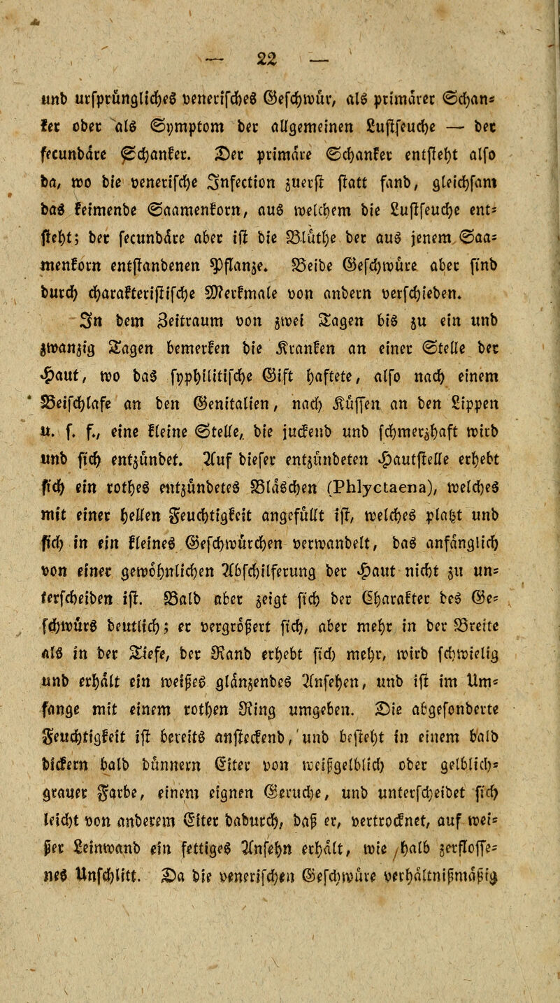 unb urfprunQlidjcg venerifdbeS ©efcfjnmr, ftlS primärer ©cfyan* fet ober atö ©i;mptom ber allgemeinen ßuflfeucfye — bec fecunbdre ^cfjanfer. Der primäre ©cfyanEer entfielt alfo ta, wo bie t>cncrtfrf>e Snfection ju^cp ftatt fanb, gleidjfam ba$ feimenbe ©aamenforn, aus melcbem ok Suflfeucfye ent* fterjt; ber fecunbdre aber tfi bie Stütze ber au$ jenem ©aa= ntenforn entjlanbenen $Pflan$e. SSeibe ©efcfyroüre aber ftnb burcfy dr)arafterr'Prfc^e 50?erfmale von anbem verfcljieben. Sit bem Bettraum von atvef Sagen bt'6 51t ein unb $tvanjig Sagen bemerfen bie Uranien an einer ©teile bec <$a\\t, tvo ba$ fopfyilitifcfye ©ift haftete, alfo nad) einem * 25eifcr;lafe an ben (Genitalien, nacfy Muffen an ben Sippen it. f. f., eine fteine ©teile,, bie jucfenb tmb fdr)mer^aft tvirb unb ftcr) ent$unbef. Zuf biefer entjünbeten Sjautfitüe ergebt ftdr) ein rotl)e$ eur$ünbete$ SSlä^en (Phlyctaena), tvelcfyeS mit einer tyUm geudbtigfett angefüllt t% welches plafct unb ftcfym ein fleineS ©efcrjwürdjen verrcanbelt, baö anfänglich von einet gen>6 Im liefen ?(bfd)ilferung ber $aut nitbt 51t un= ferfermben iji SSalb aber jetgt ftefe ber <2fyara£ter be$ ©e* fd)ivür6 beutltd); er vergrößert ftd}, aber mefyr in ber SStcttc als in ber Siefe, ber SKanb ergebt ftd) mef)r, wirb frfifttelig unb erhalt tin lvetfjeg glän§enbe$ 2fafe$en, unb ifl im Um* fange mit einem rotten SKing umgeben. Sie abgefonbeite geudjtigfett i(! beteitö anflecfenb,' unb befreit in einem balb bltfern balb bunnem ditn von ftetpgelblid) ober gelblich grauer garbe, einem eignen GBerucfye, unb unterfdjeibet fiel) Ietd)t von anberem (Siter baburc^, baf er, vertroefnet, auf tvet= per 2eintvanb ein fettiges 2lnfel)n erhalt, rote /tyalb äetfloffe- nee Unfcfyütt. £>a bie venerifcfym ©efdirouve verl)ältnifmhijh'£