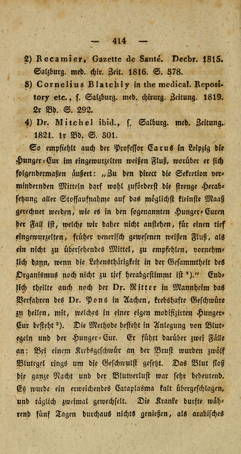 2) Recamier, Gazette de Sante. Decbr. 1815. ©afgburg. meb. c&ir. &it. 1816. ®. 378. 8) Cornelius Blatchly in the medical. Reposi- tory etc., f. ©algburg. meb. cfyirurg. äeitung. 1819. 2r 23b. <3. 292. 4) Dr. Mitchel ibid., f. (Salbura,. meb. Seitung.. 1821. Ir S3b. @. 301. ©o empfiehlt aucf) bei; ^)rofeffot dar«6 in ßcfp^lg bte junger s (üur im eingewurgelten wetpen gtujj, worüber er ftd) fotgenbermafen aupert: „3u b?n t>tcect bie fSefretion t>et* minbernben Mitteln bqrf wof)l guforberff W ffrenge «^erab- fe|ung aller ©tpffaufna&rne auf ba6 moätidjfl fleinfle fO^aag gerechnet tDeiben, n>ie e$ in ben fogenannten junger? ßuren ber gatt fft, meiere wir baber niebt auffegen, für einen tief eina,ewurgelten, früher üenenfrf) gewefenen tueipen Stuf, alef ein nid)t gu uberfel)enbe6 bittet, gu empfehlen, t>ornel)m? tfdr> bann, wenn bie SebenStfyätigfeit in ber ©efammtf)eit be$ £)rgam'6mu6 nod) nicfyt gu tief fjerabgcjfimmt iji *). @nb? JldF> t(>ettte aucr; noefo ber Dr. $jtter in S!ttamtl)etm ba$ ©erfahren be$ Dr. $)on$ in Zafyen, frebörjafte ©efcfywure gu feilen, mit, welcbeS fn einer. eigen mobiftgirten junger* gur bejM)t2). gMe 5Q?etl)obe. begebt in Anlegung tton S3lut* egeln unb ber junger- Chtr. @r fuijrt baruber groef gälle (in: 33ei einem ^tcbSgefcbwür an ber £5ruf! würben gwolf SSlutegel rjngö um bje ©efebwulft gefegt. SaS 23lut flog j)fe gange 9?acbt unb ber 83lütt>erluji war fetyr bebeutenb. gg würbe ein erweicbenbeS dataplaSma fatt übergefcfylctgen, unb taglid) gwiimal gewecfyfelt. £)te ^ranfe burfte wäl)= tenb fünf Sagen burcfyauS nid)t6 cjeniejjen, als arabifcf;e$