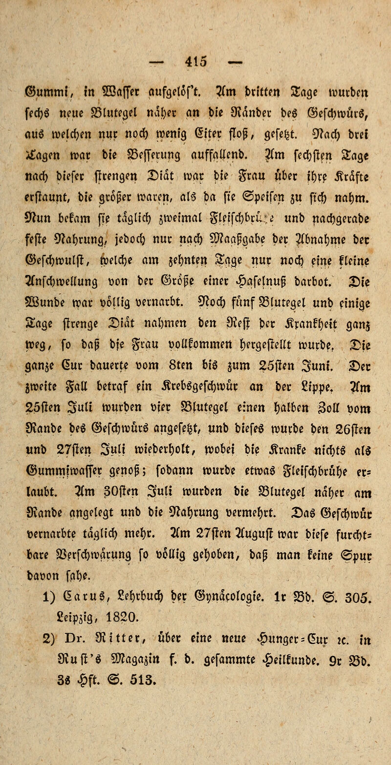 ©ummt, in SSaffer aufgetoft. Tim Sbritten Sage würben fecfyS neue 33luregel ndfter an bte Oidnber be6 ©efcbwurS, aut welchen nur nod) wenig (5iter floß, gefegt, ^ad) bret tfagen war bte SBejferung auffaljenb. ?(m feebfien Sage naef) biefer (frengen X>tdt war bte grau ftber ityre Gräfte erftaunt, bte großer waren, als ba fte Opeifen ju ftcf) natym. 9hm befam fte tdgttcr; §wetmal Sletfdjbru;^ unb naebgerabe fejle 9?abrung, jebocfy nur nad) paaßgabe ber #bnar;me ber ©efebwutjr, Welche am sehnten, Sage nur noc^ etne ftetne ^nfcbwellung t>on ber ©rofe einer $afetnufj barbot, £)te 5ßunbe war t>6llig vernarbt. !Jloc^ fünf SSfuteget unb einige Sage flrenge Qiat nahmen Im $eft ber £ran£r;eit gan$ tt?eg, fo bap bfe grau t>oll?pmmert f)ergefMlt würbe, £ie gan$e Cmr bauerte t>om 8ten bi§ ^um 2öj!en Sunt. Der 5weite galt betraf ein ürebSgefcbwur an ber Sippe. ?fm 25ften Sutf würben ttjer SShttegel einen falben &U *>om SKanbe be$ ©efcfywürS angefeilt, unb btefeS würbe ben 26f!en unb 27(len 3«(l wiebertjolt, wobei bfe Äranfe nickte als ©ummfwaffer genoß; fobann würbe etwas gletfcbbrufje er? laubt Zm ßOftm Suti würben bte S3lutegel ndfyer am Sianbe angelegt unb W Sprung üermerjrt. £)a6 ©efcfywür vernarbte taglid) mefyr. 2(m 27j!en 2ütgu|r war biefe furebt* bare Sßerfcr;warung fo ttottig gehoben, bafj man feine ©pur baoon fabe. 1) CEaruS, Sefyrbud) ber ©pndcofogie. lr 23b. @. 305. geipstg, 1820. 2) Dr. bitter, über eine neue junger = @ur k. in SKuft'S 9ttaga$m f. b. gefammte $eitfunbe. 9r 23b. 3« £ft. ©. 513.