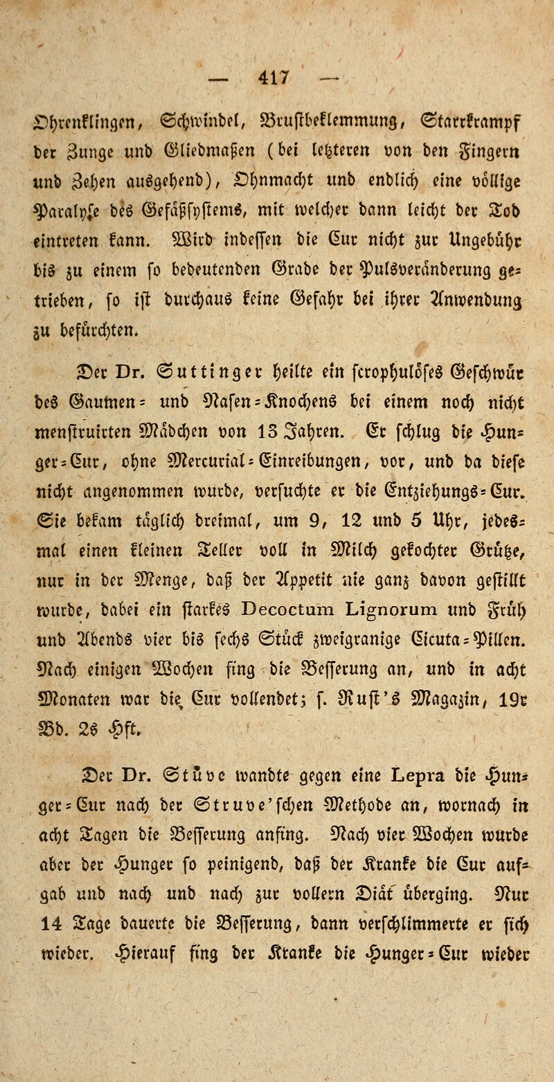 £)f)tenningen, Scfrvinbel, S3rtiftbef lemmung, (Starrkrampf ber 3unge unb ©liebmaßen (bei leiteten oon ben gingern unb gej&en auSgebenb), £)&nmad&t tmb enblid) eine t>6mge $Paralp# beS ©efäfjfpftem*, mit roeld'er bann Uifyt ber Sob eintreten fann. 5Bitb inbeffen bte Gut: nid)t $ur Ungebufyc big gu einem fo bebeutcnben ©rabe ber ?)ul$oerdttberung ge* trieben, fo ifi butc&auS Mm ©efar)r bei il)rer tfnroenbuna, §u befürchten* •Der Dr. 6utttnger feilte ein fcropr;uIofe§ ©efcfyroüt be$ @aumen= unb 9?afen = ,ftnocfyen$ Ui einem nod) nicftt menftruirten SWäbc&m t>on 13 Sauren, Gt fdr)lug i>te £un* ger = Gnir, ofyne SWercuriat*Einreibungen, t>or, unb ba tiefe nid)t angenommen würbe, t>erfud?te er bte (5nt$ier)una,$* CEury Cie fcefam tdgticr) breimat, um 9, 12 unb 5 Urjr, jebeS^ mat einen fleinen Seiler soll in Wlilü) gefönter ©tu|e, mit in ber Stenge, bajj ber Itpipttit nie gang ba^on gefh'Ut würbe, babet ein fiarfeS Decoctum Lignorum unb gritl) unb Zbenfö toter. bi$ fedr>S ©tucf gweigranige Gicuta; Ritten. IJiad) einigen SBoc&en fing bte SSefjerung an, unb in atijt Sftonaten war bie Cütt üoKenbet; f. SKujTS SD^aga^irt/ 19c 35b. 26 $fcr Sei* Dr. <3tfct>e wanbte gegen eine Lepra bte %\xn* <jer*(üur nad) ber <Struoe'fd;en €0?etr)obe an, wornad) in ad)t Sagen bie 23efjerung anfing. 9la<Z) üierlBodjen würbe aber ber junger fo peinigenb, ba$ ber Äranfe bk Gur auf- gab unb nad) unb nad) gut »ollem £>iät überging. 9htc 14 Sage bauertc bie 23efferung, bann terfd&iimmerte er ftd) wieber. hierauf fing ber Äranfe bh junget'Gut wtebec