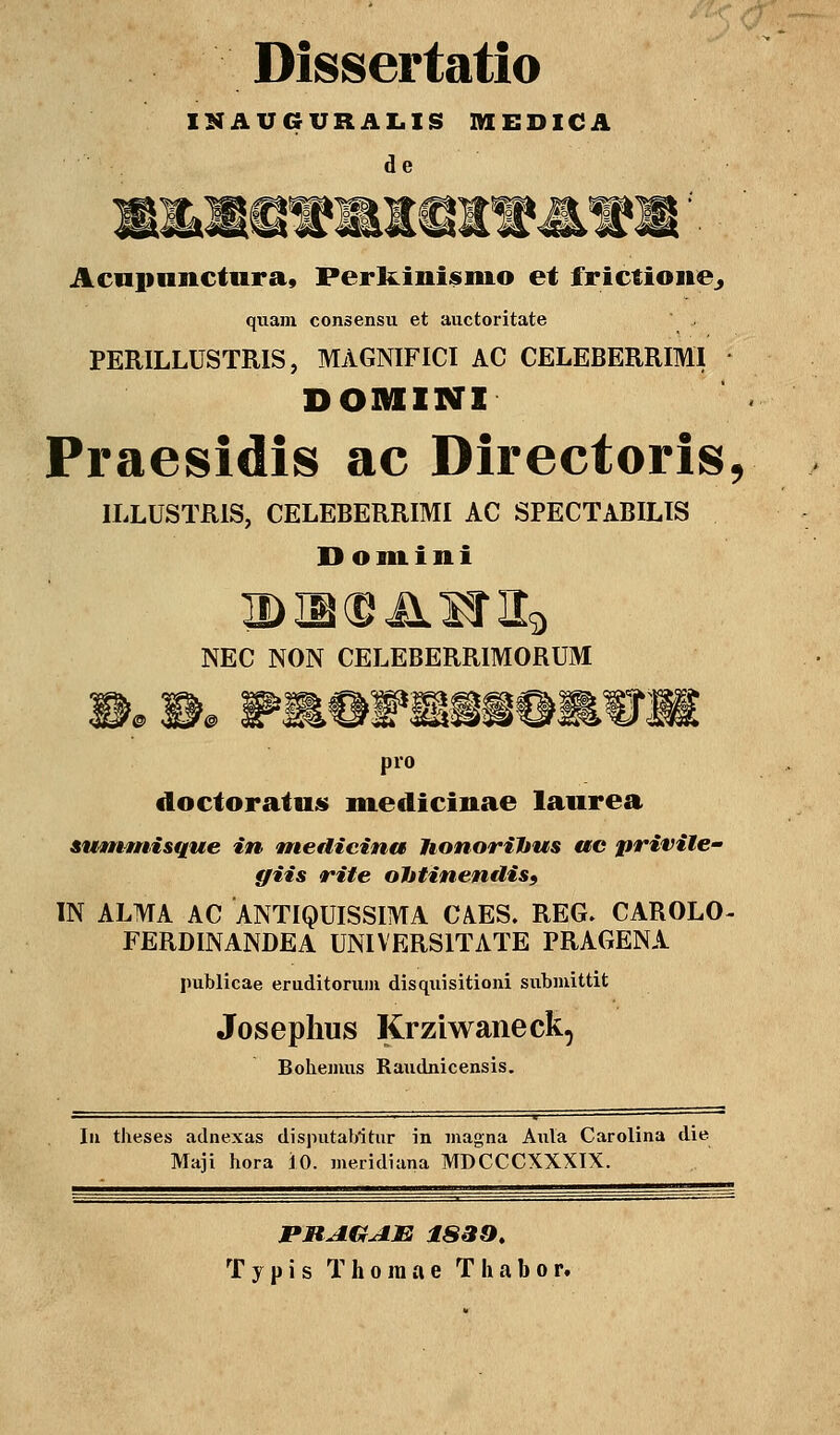 Dissertatio IKAUGURALIS MEDICA de Acnpimctura» Perkinisnio et ffrictfoiie., quam consensu et auctoritate PERILLUSTRIS, MAGNIFICI AC CELEBERRIMI DOMINI Praesidis ac Directoris, ILLUSTR1S, CELEBERRIMI AC SPECTABILIS Domini NEC NON CELEBERRIMORUM pro doctoratus medicinae laurea summisque in ntedicina Jionorihus ac priviEe- ffiis rite ohtinenüis9 IN ALMA AC ANTIQUISSIMA CA.ES. REG. CAROLO- FERDINANDEA UNIVERS1TATE PRAGENA publicae eruditorum disquisitioni submittit Josephus Krziwaneck, Bohemus Raudnicensis. In dieses adnexas disputabitur in magna Aula Carolina die Maji hora 10. meridiana MDCCCXXXIX. PRAGAE 1839. Typis Thoraae Thabor.