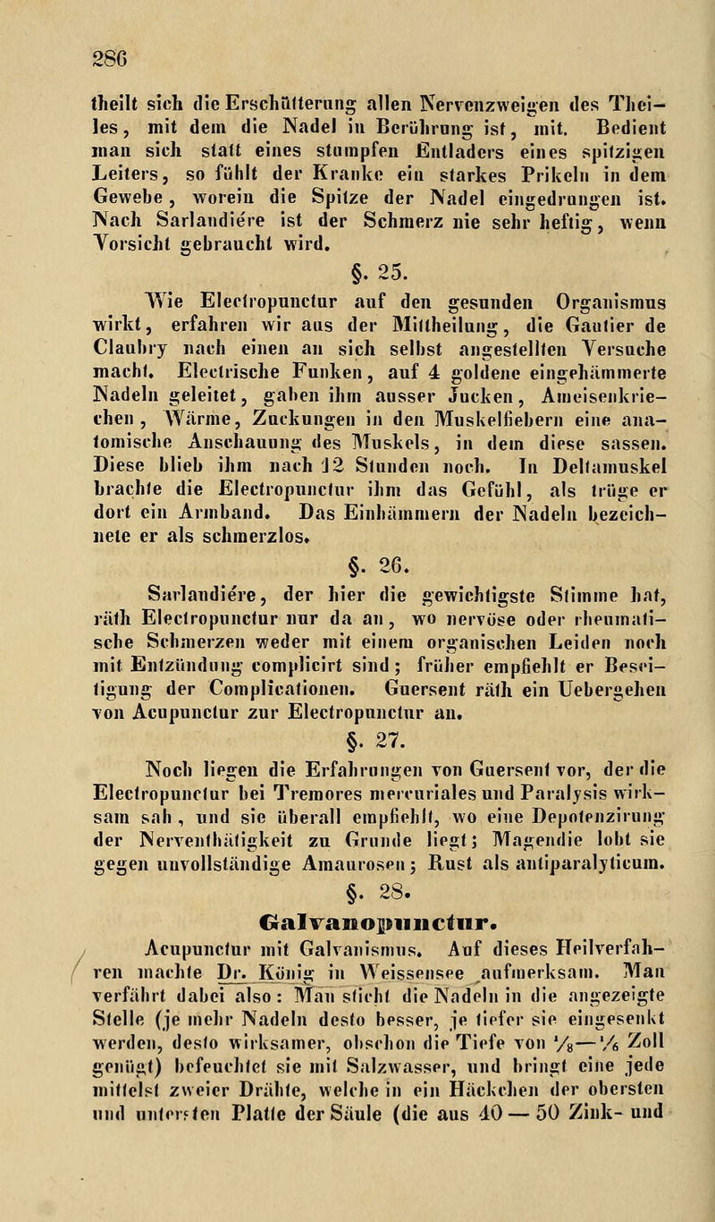 theilt sich die Erschütterung allen Nervenzweigen des Thei- les, mit dem die NadeJ in Berührung ist, mit. Bedient man sich statt eines stumpfen Entladers eines spitzigen Leiters, so fühlt der Kranke ein starkes Prikeln in dem Gewebe, worein die Spitze der Nadel eingedrungen ist. Nach Sarlandiere ist der Schmerz nie sehr heftig, wenn Vorsicht gebraucht wird. §. 25. Wie Electropunctur auf den gesunden Organismus wirkt, erfahren wir aus der Mittheilung, die Gautier de Claubry nach einen an sich selbst angestellten Versuche macht. Electrische Funken, auf 4 goldene eingehämmerte Nadeln geleitet, gaben ihm ausser Jucken, Ameiseiikrie- t'hen , Wärme, Zuckungen in den Muskelfiebern eine ana- tomische Anschauung des Muskels, in dem diese sassen. Diese blieb ihm nach J2 Stunden noch. In Deltamuskel brachte die Electropunctur ihm das Gefühl, als trüge er dort ein Armband. Das Einhämmern der Nadeln bezeich- nete er als schmerzlos. §. 26. Sarlandiere, der hier die gewichtigste Stimme hat, räth Electropunctur nur da an, wo nervöse oder rheumati- sche Schmerzen weder mit einem organischen Leiden noch mit Entzündung complicirt sind ; früher empfiehlt er Besei- tigung der Complicationen. Guersent räth ein Uebergehen von Acupunctur zur Electropunctur au. §. 27. Noch liegen die Erfahrungen von Guersent vor, der die Electropunctur bei Tremores mercuriales und Paralysis wirk- sam sah , und sie überall empfiehlt, wo eine Depotenzirung der Nervenlbätigkeit zu Grunde liegt; Magendie lobt sie gegen unvollständige Amaurosen; Rust als antiparalyticura. §. 28. Cralvaiiopuiictur. Acupunctur mit Galvanismus. Auf dieses Heilverfah- ren machte Dr. König in Weissensee aufmerksam. Man verfährt dabei also: Mau sticht die Nadeln in die angezeigte Stelle (je in ehr Nadeln desto besser, je tiefer sie eingesenkt werden, desto wirksamer, ohsclion die Tiefe von '/8—'/6 Zoll genügt) befeuchtet sie mit Salzwasser, und bringt eine jede mittelst zweier Drähte, welche in ein Hackchen der obersten und unteiften Platte der Säule (die aus 40 — 50 Zink- und