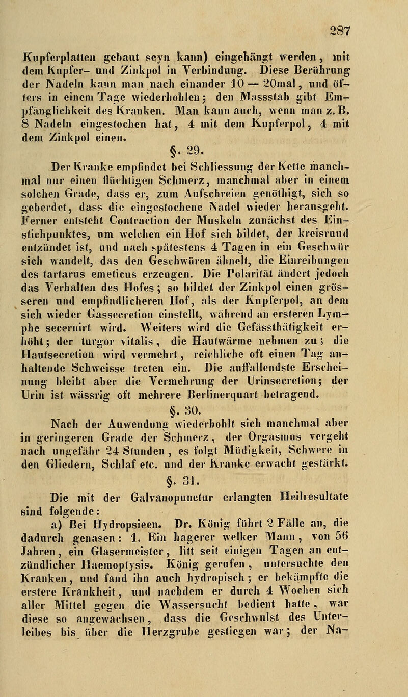 Kupferplatlen gebaut seyn kann) eingehängt werden, mit dem Kupfer- und Zinkpo! in Verbindung. Diese Berührung der Nadeln kann man nach einander 10— 20mal, und öf- ters in einem Tage wiederhohlen; den Massstab gibt Em- pfänglichkeit des Kranken. Man kann auch, wenn mauz. B. 8 Nadeln eingestochen hat, 4 mit dem Kupferpol, 4 mit dem Zink pol einen. §. 29. Der Kranke empfindet bei Schliessung der Kette manch- mal nur einen flüchtigen Schmerz, manchmal aber in einem solchen Grade, dass er, zum Aufschreien genöthigt, sich so geberdet, dass die eingestochene Nadel wieder herausgeht. Ferner entsteht Contraction der Muskeln zunächst des Ein- stichpunktes, um welchen ein Hof sich bildet, der kreisruud entzündet ist, und nach spätestens 4 Tagen in ein Geschwür sich wandelt, das den Geschwüren ähnelt, die Einreibungen des tartarus emeticus erzeugen. Die Polarität ändert jedoch das Verhalten des Hofes; so bildet der Zinkpol einen grös- seren und empfindlicheren Hof, als der Kupferpol, an dem sich wieder Gassecretion einstellt, während an ersteren Lym- phe secernirt wird. Weiters wird die Gefässthätigkeit er- höht; der lurgor vitalis , die Hautwärme nehmen zu; die Hautsecretion wird vermehrt, reichliche oft einen Tag an- haltende Schweisse treten ein. Die auffallendste Erschei- nung bleibt aber die Vermehrung der Urinsecretion; der Urin ist wässrig oft mehrere Berlinerquart betragend. §. 30. Nach der Auwendung wiederbohlt sich manchmal aber in geringeren Grade der Schinerz, der Orgasmus vergeht nach ungefähr 24 Stunden , es folgt Müdigkeit, Schwere in den Gliedern, Schlaf etc. und der Kranke erwacht gestärkt. §. 31. Die mit der Galvanopunctur erlangten Heiliesultate sind folgende: a) Bei Hydropsieen. Dr. König führt 2 Fälle an, die dadurch genasen: 1. Ein hagerer welker Mann , von 56 Jahren, ein Glasermeister, litt seif einigen Tagen an ent- zündlicher Haemoptysis. König gerufen, untersuchte den Kranken, und fand ihn auch hydropisch; er bekämpfte die erstere Krankheit, und nachdem er durch 4 Wochen sich aller Mittel gegen die Wassersucht bedient hatte, war diese so angewachsen, dass die Geschwulst des Unter- leibes bis über die Herzgrube gestiegen war; der Na-