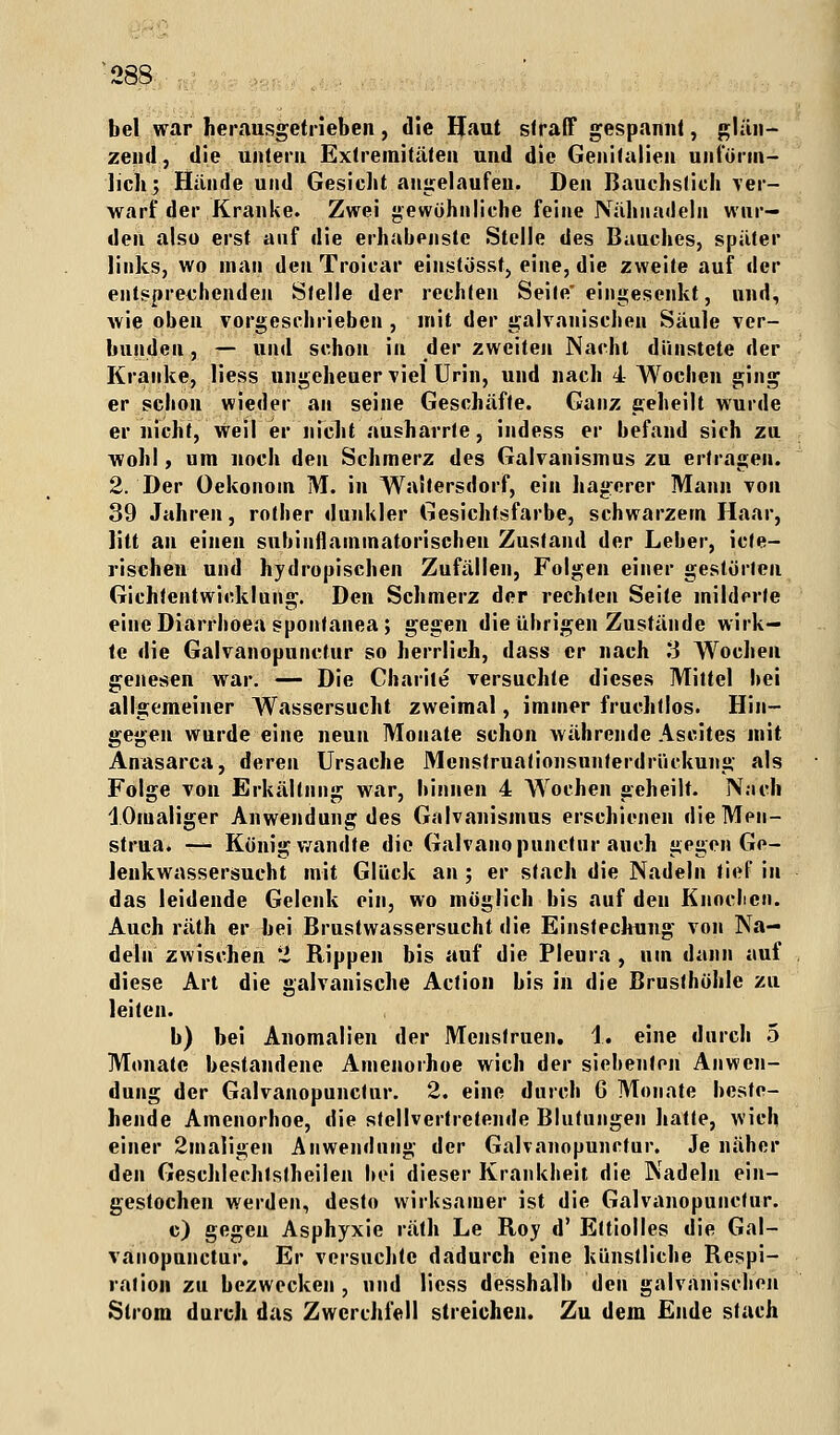 bei war herausgetrieben, die Haut straff gespannt, glän- zend, die untern Extremitäten und die Genitalien unförm- lich; Hände und Gesieht angelaufen. Den ßauchsfich ver- warf der Kranke. Zwei gewöhnliche feine Nähnadeln wur- den also erst auf die erhabenste Stelle des Bauches, später links, wo man den Troicar einstösst, eine, die zweite auf der entsprechenden Stelle der rechten Seile eingesenkt, und, wie oben vorgeschrieben , mit der galvanischen Säule ver- bunden , — und schon in der zweiten Nacht dünstete der Kranke, Hess ungeheuer viel Urin, und nach 4 Wochen ging er schon wieder an seine Geschäfte. Ganz geheilt wurde er nicht, Weil er nicht ausharrte, indess er befand sich zu wohl, um noch den Schmerz des Galvanismus zu ertragen. 2. Der Oekonom M. in Waltersdorf, ein hagerer Mann von 39 Jahren, rother dunkler Gesichtsfarbe, schwarzern Haar, litt an einen subinflammatorischen Zustand der Leber, icte- rischen und hydropischen Zufällen, Folgen einer gestörten Gichlentwicklung. Den Schmerz der rechten Seite milderte eine Diarrhoen spontanea; gegen die übrigen Zustände wirk- te die Galvanopunctur so herrlich, dass er nach 3 Wochen genesen war. — Die Charile versuchte dieses Mittel bei allgemeiner Wassersucht zweimal, immer fruchtlos. Hin- gegen wurde eine neun Monate schon währende Ascites mit Anasarca, deren Ursache Mcnstruationsunferdrückung als Folge von Erkältung war, binnen 4 Wochen geheilt. Na eh lOrualiger Anwendung des Galvanismus erschienen dieMen- strua. — König wandte die Galvanopunctur auch gegen Ge- lenkwassersucht mit Glück an ; er stach die Nadeln tief in das leidende Gelenk ein, wo möglich bis auf den Knochen. Auch räth er bei Brustwassersucht die Einstechung von Na- deln zwischen 2 Rippen bis auf die Pleura , um dann auf diese Art die galvanische Action bis in die Brusthöhle zu leiten. b) bei Anomalien der Menstruell. 1. eine durch 5 Monate bestandene Amenorhoe wich der siebenten Anwen- dung der Galvanopunctur. 2. eine durch G Monate beste- hende Amenorhoe, die stellvertretende Blutungen hatte, wich einer 2maligen Anwendung der Galvanopunctur. Je näher den Geschlechtstheilen bei dieser Krankheit die Nadeln ein- gestochen werden, desto wirksamer ist die Galvanopunctur. c) gegen Asphyxie räth Le Roy d' Eltiolles die Gal- vanopunctur. Er versuchte dadurch eine künstliche Respi- ralion zu bezwecken, und licss desshalb den galvanischen Strom durch das Zwerchfell streichen. Zu dem Ende stach