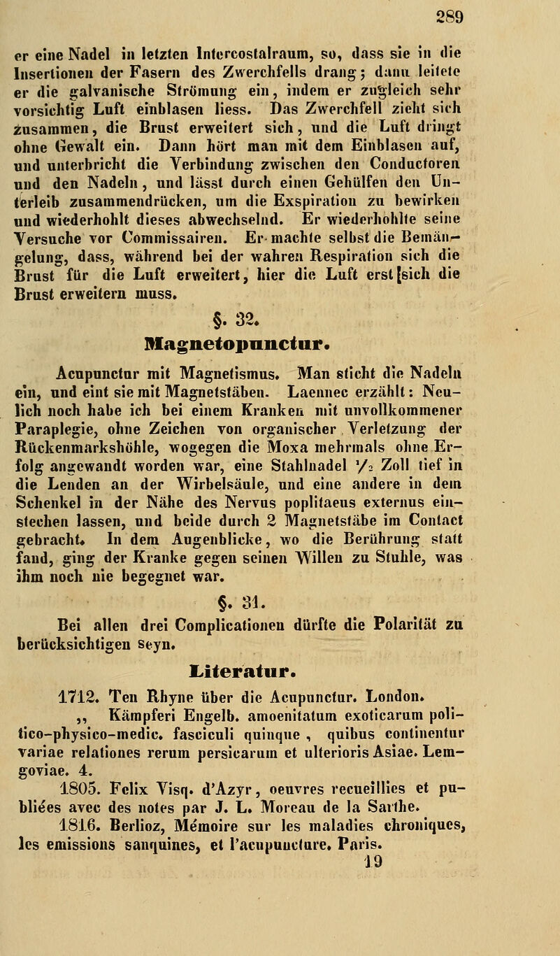 er eine Nadel in letzten lntercoslalraum, so, dass sie in die Insertionen der Fasern des Zwerchfells drang; dann leitete er die galvanische Strömung ein, indem er zugleich sehr vorsichtig Luft einblasen liess. Das Zwerchfell zieht sich zusammen, die Brust erweitert sich, und die Luft dringt ohne Gewalt ein. Dann hört man mit dem Einblasen auf, und unterbricht die Verbindung zwischen den Conducforen und den Nadeln, und lässt durch einen Gehülfen den Un- terleib zusammendrücken, um die Exspiration zu bewirken und wiederhohlt dieses abwechselnd. Er wiederhohlte seine Versuche vor Commissairen. Er machte selbst die Bemän- gelung, dass, während bei der wahren Respiration sich die Brust für die Luft erweitert, hier die Luft erst [sich die Brust erweitern inuss. §. 32. Bfagnetopunctur. Acupunctur mit Magnetismus. Man sticht die Nadeln ein, und eint sie mit Magnetstäben. Laennec erzählt: Neu- lich noch habe ich bei einem Kranken mit unvollkommener Paraplegie, ohne Zeichen von organischer Verletzung der Rückenmarkshöhle, wogegen die Moxa mehrmals ohne Er- folg angewandt worden war, eine Stahlnadel x/i Zoll tief in die Lenden an der Wirbelsäule, und eine andere in dem Schenkel in der Nähe des Nervus poplitaeus externus ein- stechen lassen, und beide durch 2 Magnetstäbe im Conlact gebracht« In dem Augenblicke, wo die Berührung statt fand, ging der Kranke gegen seinen Willen zu Stuhle, was ihm noch nie begegnet war. §. 31. Bei allen drei Complicationen dürfte die Polarität zu berücksichtigen seyn. Literatur. 1712. Ten Rhyne über die Acupunctur. London. ,, Kämpfen Engelb. amoenitatum exoticarum poli- tico-physico-medie. fasciculi quinque , quibus continentur variae relationes rerum persicarum et ulterioris Asiae. Lem- goviae. 4. 1805. Felix Visq. d'Azyr, oeuvres recueillies et pu- blikes avec des notes par J. L. Moreau de la Sarlhe. 1816. Berlioz, Memoire sur les maladies chroniques, les emissions sanquines, et l'acupuucture. Paris. 19