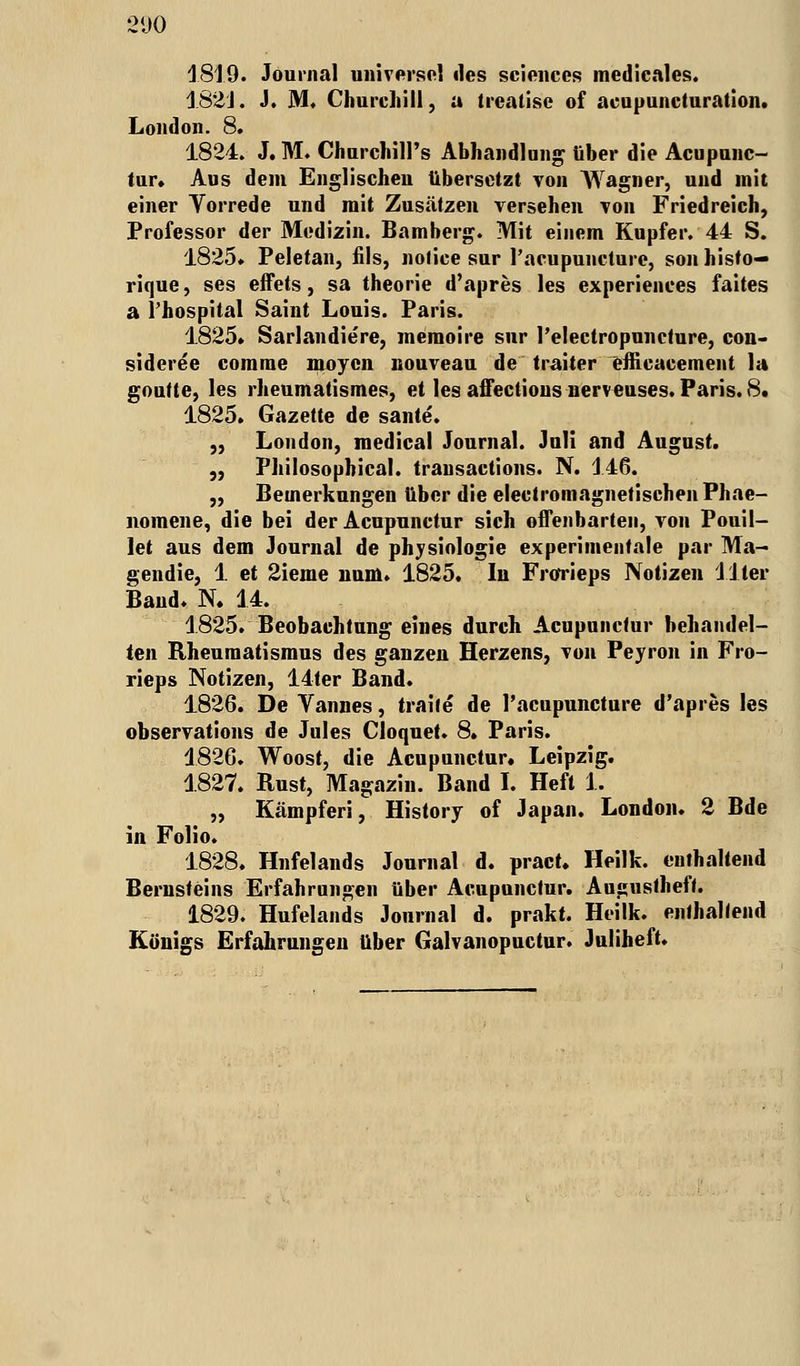 181.9. Journal universel des sciences medicales. 182J. J. M. Churchill, a trcalise of acapuncturation. London. 8. 1824. J. M. ChurchilPs Abhandlung über die Acupunc- tur. Aus dem Englischen übersetzt von Wagner, und mit einer Yorrede und mit Zusätzen versehen von Friedreich, Professor der Medizin. Bamberg. Mit einem Kupfer. 44 S. 1825. Peletan, fils, nofice sur l'acupuiicturc, son histo— rique, ses effets, sa theorie d'apres les experiences faites a l'hospital Saint Louis. Paris. 1825» Sarlandiere, memoire sur l'electropuncture, con- sideree comme moycn nouveau de traiter effieaeement la goutte, les rheumatismes, et les affections nerv euses. Paris. 8. 1825. Gazette de sante. „ London, medical Journal. Juli and August. „ Philosophical. transactions. N. 146. „ Bemerkungen über die electromagnetischenPhae- nomene, die bei der Acupunctur sich offenbarten, von Pouil- let aus dem Journal de physiologie experimentale par Ma- gendie, 1 et 2ieme num. 1825. In Frorieps Notizen liier Band. N. 14. 1825. Beobachtung eines durch Acupunctur behandel- ten Rheumatismus des ganzen Herzens, von Peyron in Fro- rieps Notizen, 14ter Band. 1826. De Vannes, traile de l'acupuncture d'apres les observations de Jules Cloquet. 8. Paris. 1826. Woost, die Acupunctur. Leipzig. 1827. Rust, Magazin. Band I. Heft 1. „ Kämpfen, History of Japan. London. 2 Bde in Folio. 1828. Hnfelands Journal d. pract. Heilk. enthaltend Bernsteins Erfahrungen über Acupunctur. Augustheft. 1829. Hufelands Journal d. prakt. Heilk. enthaltend Königs Erfahrungen über Galvanopuctur. Juliheft.