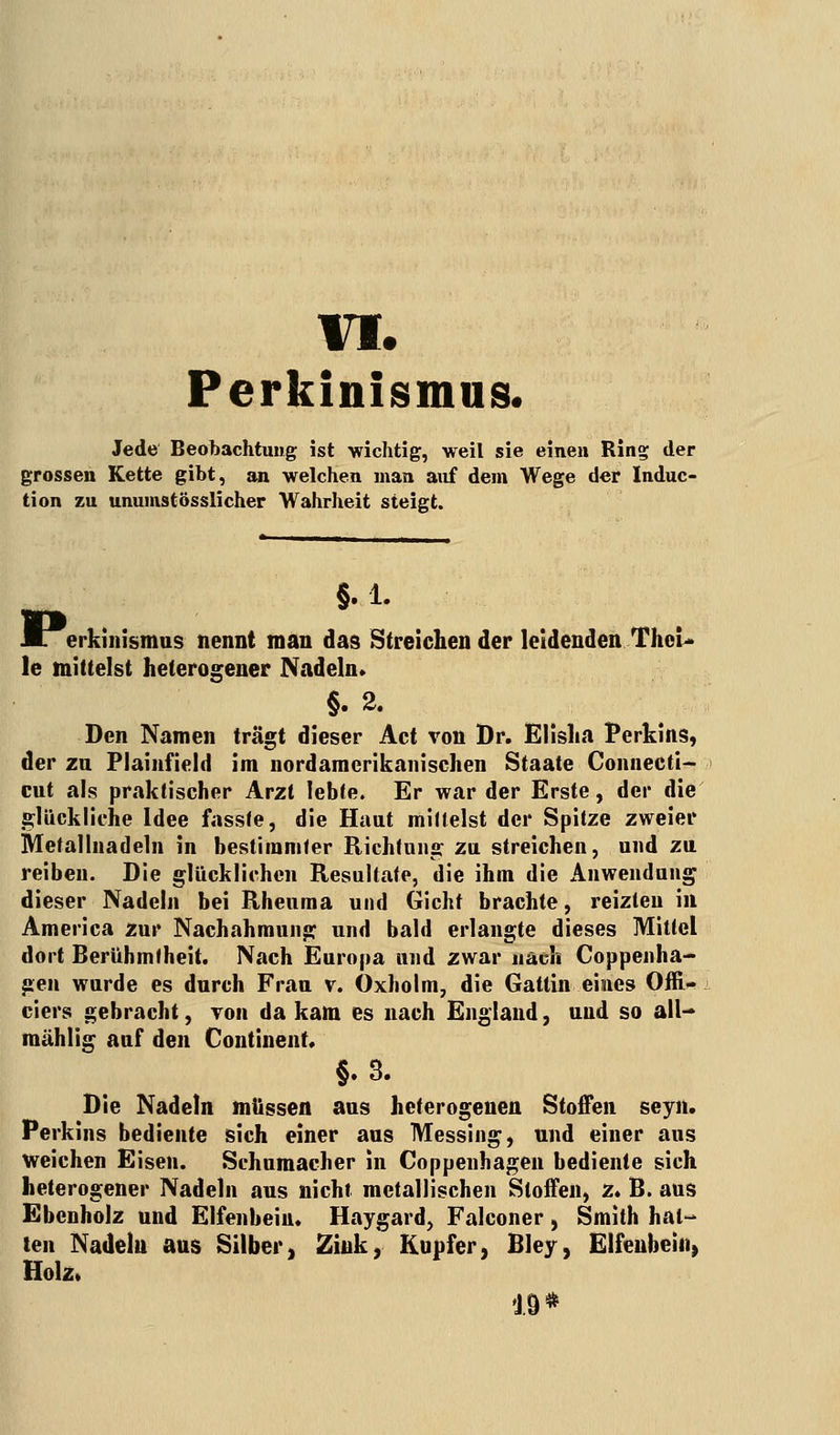 VI; Perkinismus. Jede Beobachtung ist wichtig, weil sie einen Ring der grossen Kette gibt, an welchen man auf dein Wege der Induc- tion zu unumstösslicher Wahrheit steigt. §.1. erkinismus nennt man das Streichen der leidenden TheU le mittelst heterogener Nadeln. §. 2. Den Namen trägt dieser Act von Dr. Elisha Perkins, der zn Plainfield im nordamcrikanischen Staate Connecti- cut als praktischer Arzt lebte. Er war der Erste, der die glückliche Idee fasste, die Haut mittelst der Spitze zweier Metallnadeln in bestimmter Richtung zu streichen, und zu reiben. Die glücklichen Resultate, die ihm die Anwendung dieser Nadeln bei Rheuma und Gicht brachte, reizten in America zur Nachahmung und bald erlangte dieses Mittel dort Berühmtheit. Nach Europa und zwar nach Coppenha- gen wurde es durch Frau v. Oxholm, die Gattin eines Offi- ciers gebracht, von da kam es nach England, und so all— raählig auf den Continent. §.3. Die Nadeln müssen aus heterogenen Stoffen seyn. Perkins bediente sich einer aus Messing, und einer aus weichen Eisen. Schumacher in Coppenhagen bediente sich heterogener Nadeln aus nicht metallischen Stoffen, z. B. aus Ebenholz und Elfenbein. Haygard, Falconer, Smith hal- ten Nadeln ans Silber, Zink, Kupfer, Bley, Elfenbein, Holz. 19*