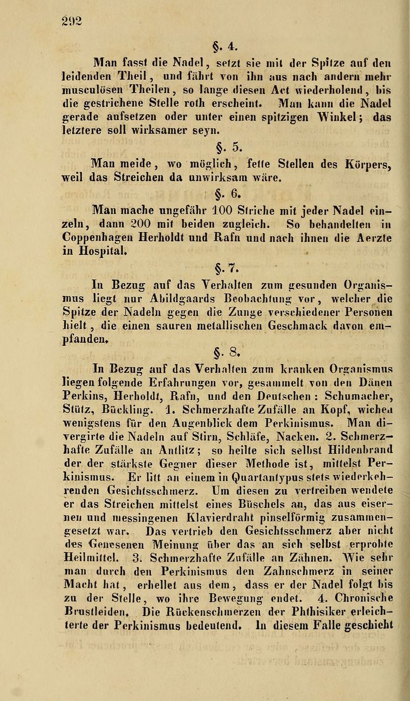 21)2 §.4. Man fasst die Nadel, setzt sie mit der Spitze auf den leidenden Theil, und fährt von ihn aus nach andern mehr musculösen Theilen, so lange diesen Act wiederholend, his die gestrichene Stelle roth erscheint. Man kann die Nadel gerade aufsetzen oder unter einen spitzigen Winkel; das letztere soll wirksamer seyn. §. 5. Man meide, wo möglich, fette Stellen des Körpers, weil das Streichen da unwirksam wäre. §. 6. Man mache ungefähr 100 Striche mit jeder Nadel ein- zeln, dann 200 mit beiden zugleich. So behandelten in Coppenhagen Herholdt und Rafn und nach ihnen die Aerzte in Hospital. In Bezug auf das Verhalten zum gesunden Organis- mus liegt nur Abildgaards Beobachtung vor, welcher die Spitze der Nadeln gegen die Zunge verschiedener Personen hielt, die einen sauren metallischen Geschmack davon em- pfanden. §.8. In Bezug auf das Verhalten zum kranken Organismus liegen folgende Erfahrungen vor, gesaimnelt von den Dänen Perkins, HerholdJ, Rafn, und den Deutschen : Schumacher, Stütz, Bückling. 1. Schmerzhafte Zufälle an Kopf, wichen wenigstens für den Augenblick dem Perkinismus. Man di- vergirte die Nadeln auf Stirn, Schläfe, Nacken. 2. Schmerz- hafte Zufälle an Antlitz; so heilte sich selbst Hildenbrand der der stärkste Gegner dieser Methode ist, mittelst Per- kinismus. Er litt an einem in Quartanlypus stets wiederkeh- renden Gesichtssehmerz. Um diesen zu vertreiben wendete er das Streichen mittelst eines Büschels an, das aus eiser- nen und messingenen Klavierdraht pinselförmig zusammen- gesetzt war. Das vertrieb den Gesichtsschmerz aber nicht des Genesenen Meinung über das an sich selbst erprobte Heilmittel. 3. Schmerzhafte Zufälle an Zähnen. Wie sehr man durch den Perkinismus den Zahnschmerz in seiner Macht hat, erhellet aus dem, dass er der Nadel folgt bis zu der Stelle, wo ihre Bewegung endet. 4. Chronische Brustleiden. Die Rückenschmerzen der Phthisiker erleich- terte der Perkinismus bedeutend. In diesem Falle geschieht