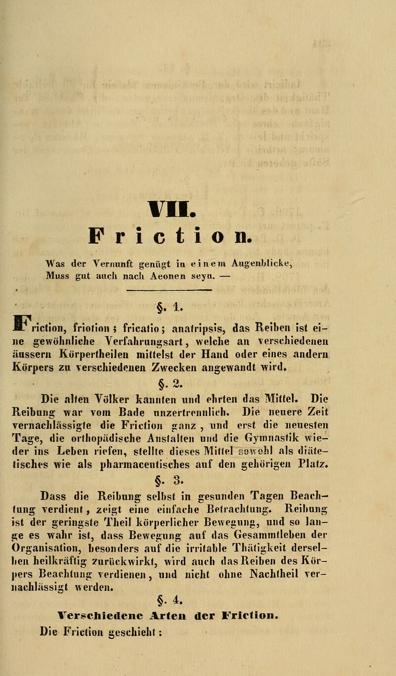 VII. Priction. Was der Vernunft genügt in einem Augenblicke, Muss gut auch nach Aeonen seyu. — F §.i. riction, friotinn i fricalio; anatripsis, das Reiben ist ei- ne gewöhnliche Verfahrungsart, welche an verschiedenen äussern Körpertheilen mittelst der Hand oder eines andern Körpers zu verschiedenen Zwecken angewandt wird. §2. Die alten Völker kannten und ehrten das Mittel. Die Reibung war vom Bade unzertrennlich. Die neuere Zeit vernachlässigte die Friction ganz , und erst die neuesten Tage, die orthopädische Anstalten und die Gymnastik wie- der ins Leben riefen, stellte dieses Mittel sowohl als diäte- tisches wie als pharmaceutisches auf den gehörigen Platz. §. 3. Dass die Reibung selbst in gesunden Tagen Beach- tung verdient, zeigt eine einfache Betrachtung. Reibung ist der geringste Theil körperlicher Bewegung, und so lan- ge es wahr ist, dass Bewegung auf das Gesammtleben der Organisation, besonders auf die irritable Thätigkeit dersel- ben heilkräftig zurückwirkt, wird auch das Reiben des Kör- pers Beachtung verdienen, und nicht ohne Nachfheil ver- nachlässigt werden. §• 4. Verschiedene Arten der Friction. Die Friction geschieht: