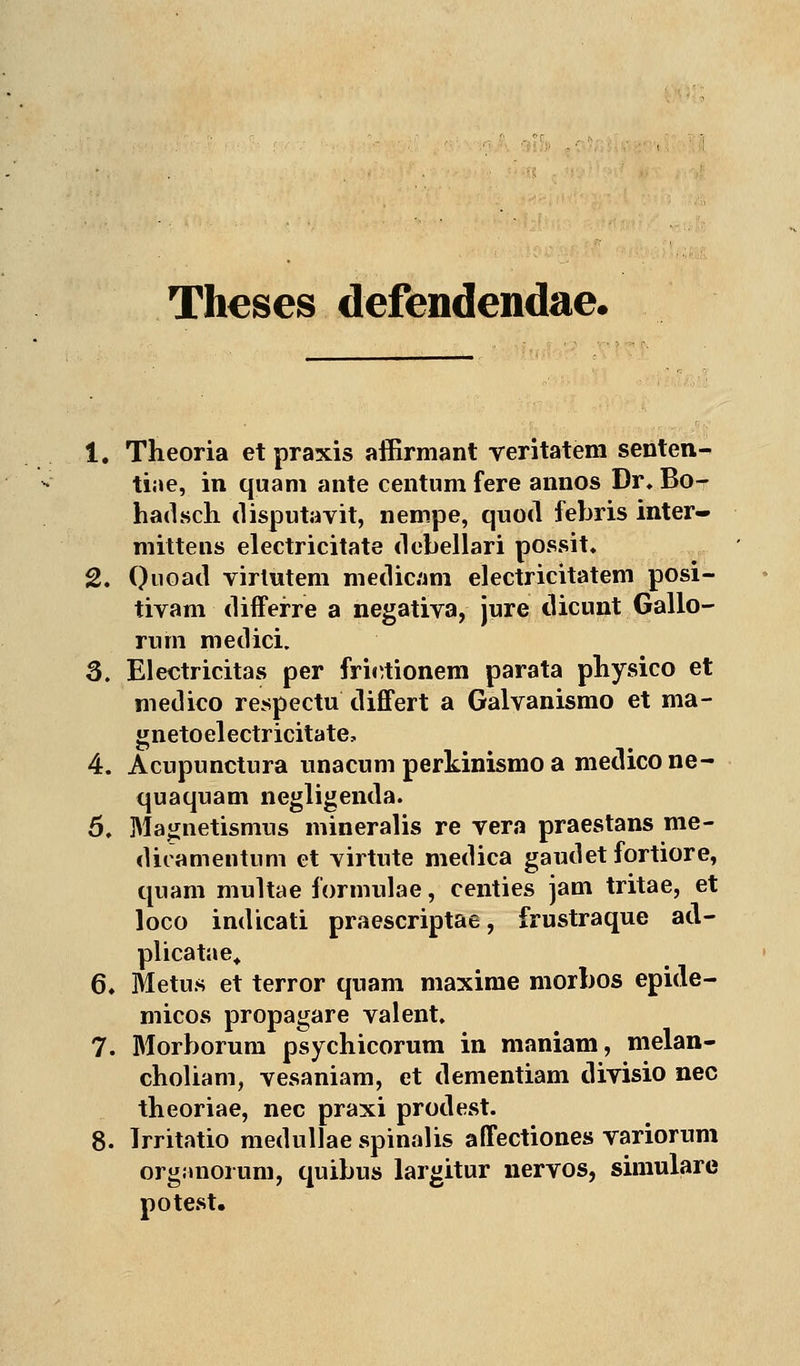 Theses defendendae. 1. Theoria et praxis affirmant veritatem senten- tiae, in quam ante centum fere annos Dr. Bo- hadsch disputavit, nempe, quod febris inter- mittens electricitate debellari possit» 2. Quoad virlutem medicam electricitatem posi- tivam differre a negativa, jure dicunt Gallo- rum medici. 3. Electricitas per friirtionem parata physico et niedico respectu differt a Galvanismo et ma- gnetoelectricitate, 4. Acupunctura unacum perkinismo a medicone- quaquam negligenda. 5. Magnetismus mineralis re vera praestans me- dicamentum et yirtute medica gaudet fortiore, quam multae ibrmulae, centies jam tritae, et loco indicati praescriptae, frustraque ad- plicatae, 6. Metus et terror quam maxinie morbos epide- micos propagare valent. 7. Morborum psychicorum in maniam, melan- choliam, vesaniam, et dementiam divisio nee theoriae, nee praxi prodest. 8. Irritatio medullae spinalis affectiones variorum organorum, quibus largitur nervös, simulare potest.