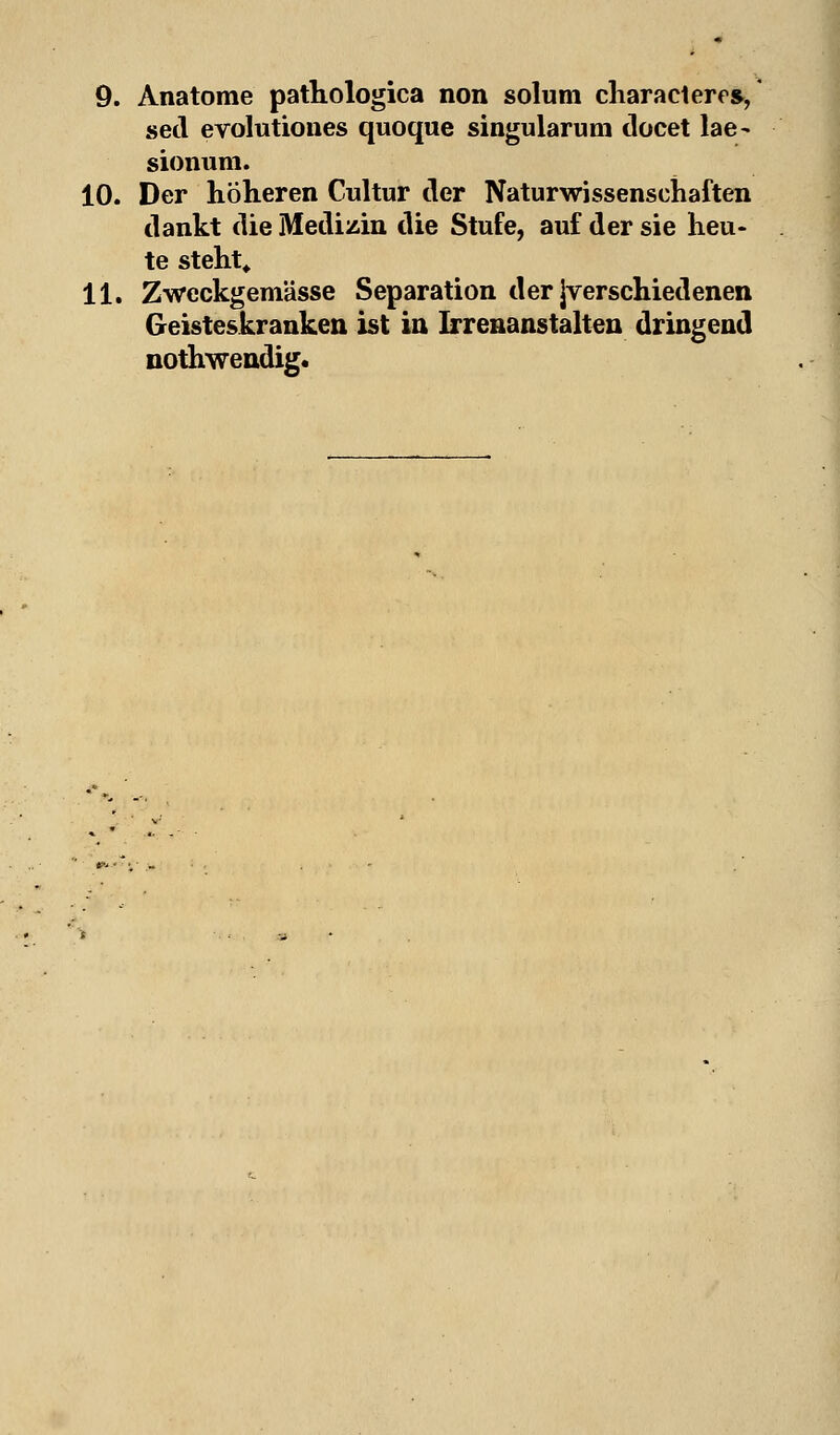 sed evolutiones quoque singularum docet lae~ sionum. 10. Der höheren Cultur der Naturwissenschaften dankt die Medizin die Stufe, auf der sie heu- te steht* 11. Zwcckgemässe Separation der Jverschiedenen Geisteskranken ist in Irrenanstalten dringend nothwendig.