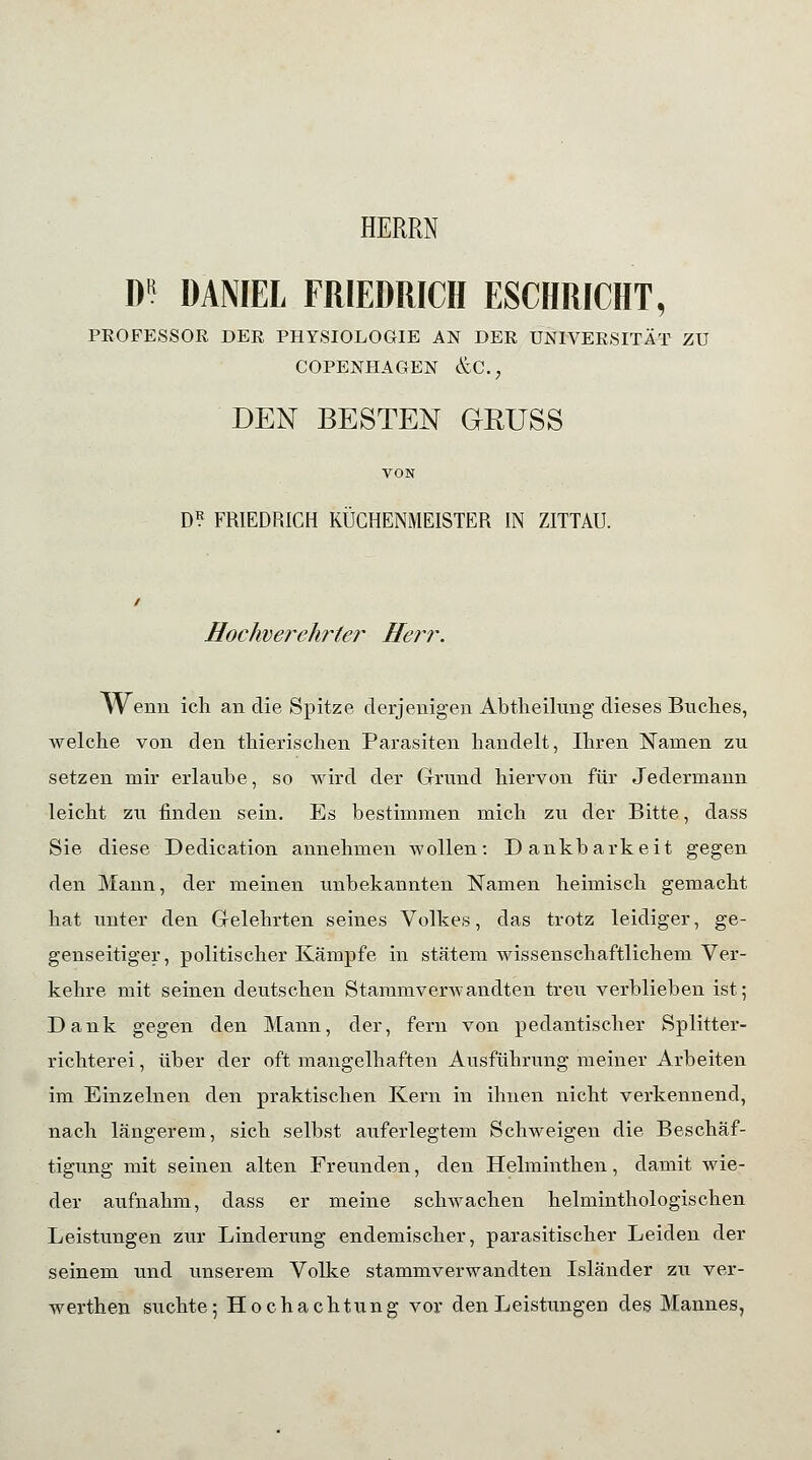 HERRN m DANIEL FRIEDRICH ESCHRICHT, PROFESSOR DER PHYSIOLOGIE AN DER UNIVERSITÄT ZU COPENHAGEN &C.? DEN BESTEN GRUSS D? FRIEDRICH KUCHENMEISTER IN ZITTAU. Hochverehrter Herr. Wenn ich an die Spitze derjenigen Abtheilnng dieses Bnches, welche von den thierischen Parasiten handelt, Ihren Namen zu setzen mir erlaube, so wird der Grund hiervon für Jedermann leicht zu finden sein. Es bestimmen mich zu der Bitte, dass Sie diese Dedication annehmen wollen: Dankbarkeit gegen den Mann, der meinen unbekannten Namen heimisch gemacht hat unter den Gelehrten seines Volkes, das trotz leidiger, ge- genseitiger, politischer Kämpfe in stätem wissenschaftlichem Ver- kehre mit seinen deutschen Stammverwandten treu verblieben ist; Dank gegen den Mann, der, fern von pedantischer Splitter- richterei , über der oft mangelhaften Ausführung meiner Arbeiten im Einzelnen den praktischen Kern in ihnen nicht verkennend, nach längerem, sich selbst auferlegtem Schweigen die Beschäf- tigung mit seinen alten Freunden, den Helminthen, damit wie- der aufnahm, dass er meine schwachen helminthologischen Leistungen zur Linderung endemischer, parasitischer Leiden der seinem und unserem Volke stammverwandten Isländer zu ver- werthen suchte; Hochachtung vor den Leistungen des Mannes,