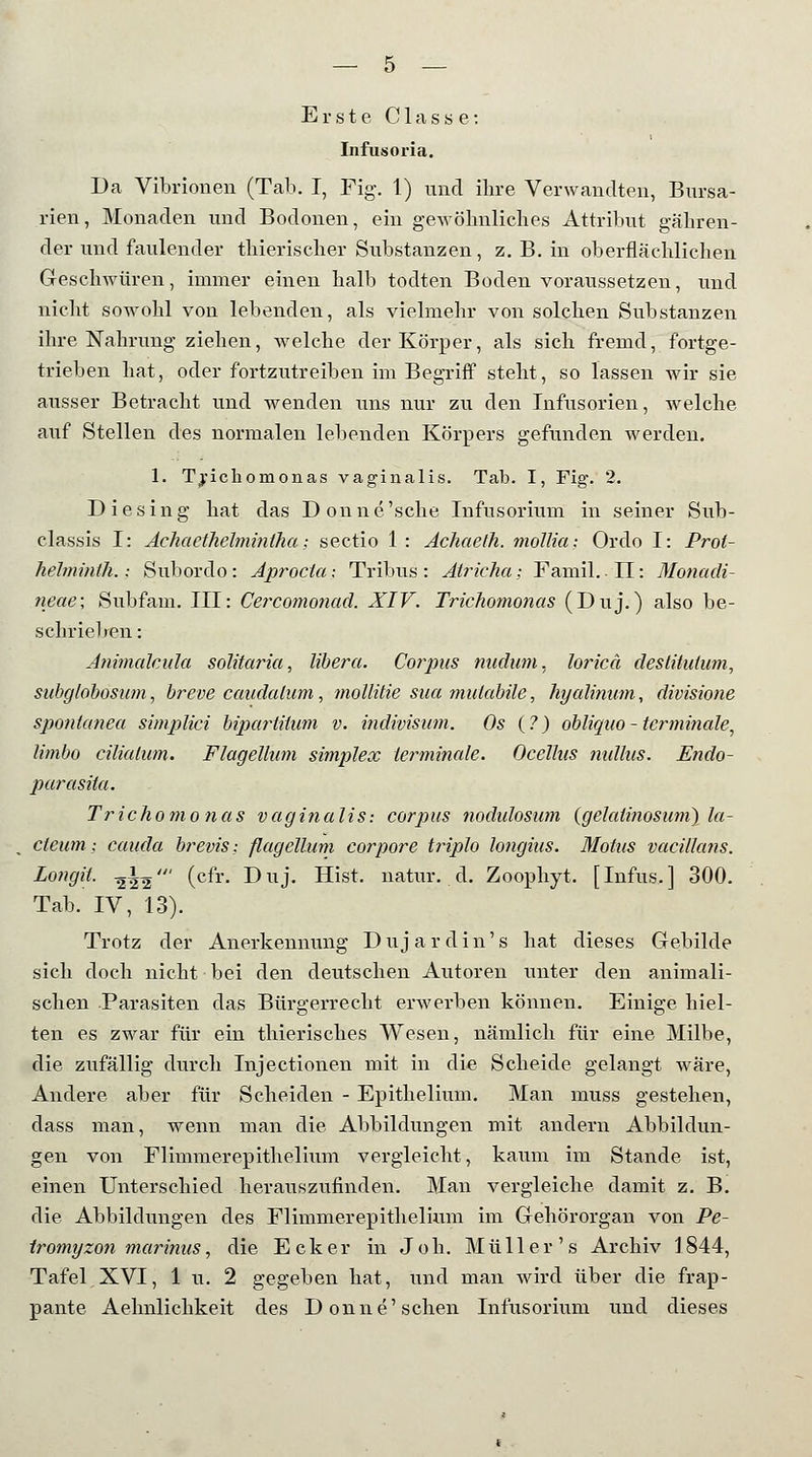 Erste Classe: Infusoria. Da Vibrionen (Tab. I, Fig. 1) und ihre Verwandten, Bursa- rien, Monaden und Bodonen, ein gewöhnliches Attribut gähren- der und faulender thierischer Substanzen, z. B. in oberflächlichen Geschwüren, immer einen halb todten Boden voraussetzen, und nicht sowohl von lebenden, als vielmehr von solchen Substanzen ihre Nahrung ziehen, welche der Körper, als sich fremd, fortge- trieben hat, oder fortzutreiben im Begriff steht, so lassen wir sie ausser Betracht und wenden uns nur zu den Infusorien, welche auf Stellen des normalen lebenden Körpers gefunden werden. 1. Trichomonas vaginalis. Tab. I, Fig\ 2. Die sing hat das Donne'sche Infusorium in seiner Sub- classis I: AehaetJielminlha; sectio 1 : Achaeth. mollia; Ordo I: Prol- hehninth.; Subordo: Aprocta: Tribus: Atricha: Famil. DI: Monadi- neae; Subfam. III: Cercomonad. XIV. Trichomonas (Duj.) also be- schrieben : Animalcula solitaria, libera. Coiyus nudum, loricä destitulum, subg/obosum, breve caudalum, mollitie sua mutabile, hyalinum, divisione spontanea simplici bipartitum v. indivisum. Os (?) obliqno-terminale, limbo cilialum. Flagellum simplex terminale. Ocellns nullus. Endo- parasiia. Trichomonas vaginalis: corpus nodidosum (gelatinosum) la- ctetim; cauda brevis: flagellum corpore triplo longius. Motus vacillans. Longa. -^\^' (cfr. Duj. Hist. natur. d. Zoophyt. [Infus.] 300. Tab. IV, 13). Trotz der Anerkennung Dujardin's hat dieses Gebilde sich doch nicht bei den deutschen Autoren unter den animali- schen Parasiten das Bürgerrecht erwerben können. Einige hiel- ten es zwar für ein thierisches Wesen, nämlich für eine Milbe, die zufällig durch Injectionen mit in die Scheide gelangt wäre, Andere aber für Scheiden - Epithelium. Man muss gestehen, dass man, wenn man die Abbildungen mit andern Abbildun- gen von Flimmerepithelhim vergleicht, kaum im Stande ist, einen Unterschied herauszufinden. Man vergleiche damit z. B. die Abbildungen des Flimmerepithelhim im Gehörorgan von Pe- tromyzon marinus, die Ecker in Job. Müller's Archiv 1844, Tafel XVI, 1 u. 2 gegeben hat, und man wird über die frap- pante Aehnlichkeit des Donne'sehen Infusorium und dieses