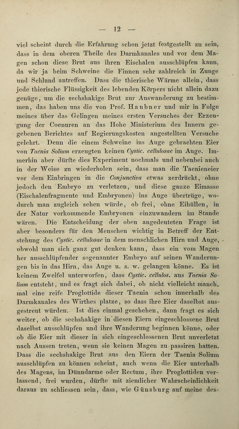 viel scheint durch die Erfahrung schon jetzt festgestellt zu sein, dass in dem oberen Theile des Darmkanales und vor dem Ma- gen schon diese Brut aus ihren Eischalen ausschlüpfen kann, da wir ja beim Schweine die Finnen sehr zahlreich in Zunge und Schlund antreffen. Dass die thierische Wärme allein, dass jede thierische Flüssigkeit des lebenden Körpers nicht allein dazu genüge, um die sechshakige Brut zur Auswanderung zu bestim- men, das haben uns die von Prof. Haubner und mir in Folge meines über das Gelingen meines ersten Versuches der Erzeu- gung der Coenuren an das Hohe Ministerium des Innern ge- gebenen Berichtes auf Regierungskosten angestellten Versuche gelehrt. Denn die einem Schweine ins Auge gebrachten Eier von Taenia Solhim erzeugten keinen Cysiic. cellulosae im Auge. Im- merhin aber dürfte dies Experiment nochmals und nebenbei auch in der Weise zu wiederholen sein, dass man die Taenieneier vor dem Einbringen in die Conjunctiva etwas zerdrückt, ohne jedoch den Embryo zu verletzen, und diese ganze Eimasse (Eischalenfragmente und Embryonen) ins Auge übertrüge, wo- durch man zugleich sehen würde, ob frei, ohne Eihüllen, in der Natur vorkommende Embryonen einzuwandern im Stande wären. Die Entscheidung der oben angedeuteten Frage ist aber besonders für den Menschen wichtig in Betreff der Ent- stehung des Cysiic. cellulosae in dem menschlichen Hirn und Auge, obwohl man sich ganz gut denken kann, dass ein vom Magen her altsschlüpfender sogenannter Embryo auf seinen Wanderun- gen bis in das Hirn, das Auge u. s. w. gelangen könne. Es ist keinem Zweifel unterworfen, dass Cystic. celluhs. aus Taenia So- liam entsteht, und es fragt sich dabei, ob nicht vielleicht manch, mal eine reife Proglottide dieser Taenia schon innerhalb des Darmkanales des Wirthes platze, so dass ihre Eier daselbst aus- gestreut würden. Ist dies einmal geschehen, dann fragt es sich weiter, ob die sechshakige in diesen Eiern eingeschlossene Brut daselbst ausschlüpfen und ihre Wanderung beginnen könne, oder ob die Eier mit dieser in sich eingeschlossenen Brut unverletzt nach Aussen treten, wenn sie keinen Magen zu passiren hatten. Dass die sechshakige Brut aus den Eiern der Taenia Solium ausschlüpfen zu können scheint, auch wenn die Eier unterhalb des Magens, im Dünndarme oder Rectum, ihre Proglottiden ver- lassend, frei wurden, dürfte mit ziemlicher Wahrscheinlichkeit daraus zu schliessen sein, dass, wie Grünsburg auf meine des-