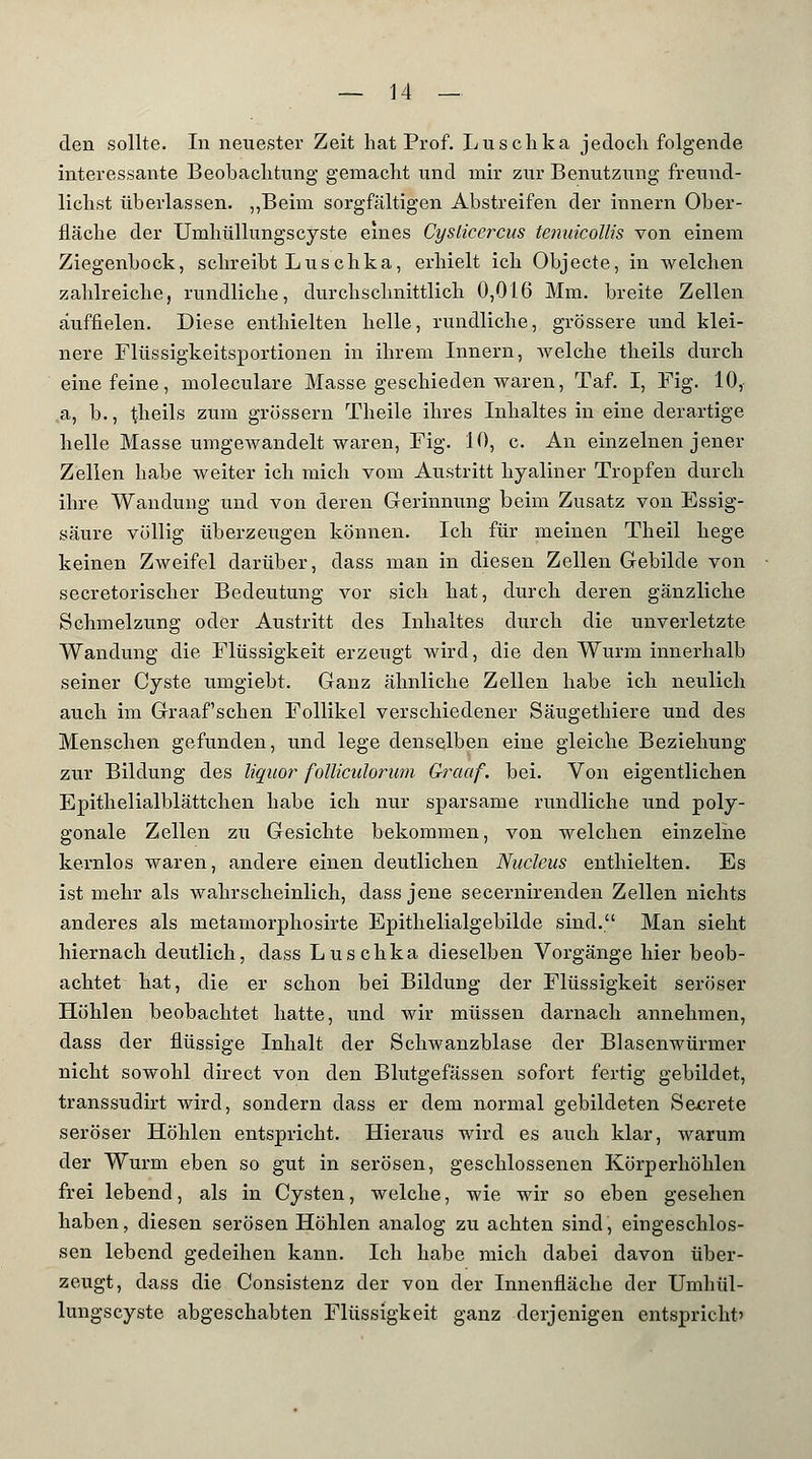 den sollte. In neuester Zeit hat Prof. Luschka jedoch folgende interessante Beobachtung gemacht und mir zur Benutzung freund- lichst überlassen. „Beim sorgfältigen Abstreifen der innern Ober- fläche der Umhüllungscyste eines Cysticercus tenuicollis von einem Ziegenbock, schreibt Luschka, erhielt ich Objecte, in welchen zahlreiche, rundliche, durchschnittlich 0,016 Mm. breite Zellen auffielen. Diese enthielten helle, rundliche, grössere und klei- nere Flüssigkeitsportionen in ihrem Innern, weiche theils durch eine feine, moleculare Masse geschieden waren, Taf. I, Fig. 10, a, b., theils zum grössern Theile ihres Inhaltes in eine derartige helle Masse umgewandelt waren, Fig. 10, c. An einzelnen jener Zellen habe weiter ich mich vom Austritt hyaliner Tropfen durch ihre Wandung und von deren Gerinnung beim Zusatz von Essig- säure völlig überzeugen können. Ich für meinen Theil hege keinen Zweifel darüber, class man in diesen Zellen Gebilde von secretorischer Bedeutung vor sich hat, durch deren gänzliche Schmelzung oder Austritt des Inhaltes durch die unverletzte Wandung die Flüssigkeit erzeugt wird, die den Wurm innerhalb seiner Cyste umgiebt. Ganz ähnliche Zellen habe ich neulich auch im Graafschen Follikel verschiedener Säugethiere und des Menschen gefunden, und lege denselben eine gleiche Beziehung zur Bildung des liquor- folliculorum Qraaf. bei. Von eigentlichen Epithelialblättchen habe ich nur sparsame rundliche und poly- gonale Zellen zu Gesichte bekommen, von welchen einzelne kernlos waren, andere einen deutlichen Nucleus enthielten. Es ist mehr als wahrscheinlich, dass jene secernirenden Zellen nichts anderes als metamorphosirte Epithelialgebilde sind. Man sieht hiernach deutlich, dass Luschka dieselben Vorgänge hier beob- achtet hat, die er schon bei Bildung der Flüssigkeit seröser Höhlen beobachtet hatte, und wir müssen darnach annehmen, dass der flüssige Inhalt der Schwanzblase der Blasenwürmer nicht sowohl direct von den Blutgefässen sofort fertig gebildet, transsudirt wird, sondern dass er dem normal gebildeten Secrete seröser Höhlen entspricht. Hieraus wird es auch klar, warum der Wurm eben so gut in serösen, geschlossenen Körperhöhlen frei lebend, als in Cysten, welche, wie wir so eben gesehen haben, diesen serösen Höhlen analog zu achten sind, eingeschlos- sen lebend gedeihen kann. Ich habe mich dabei davon über- zeugt, dass die Consistenz der von der Innenfläche der Umhül- lungscyste abgeschabten Flüssigkeit ganz derjenigen entspricht'