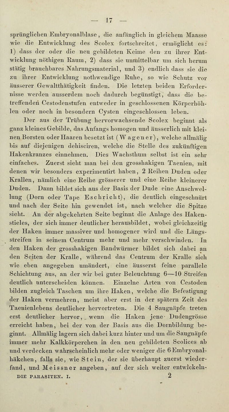 sprünglichen Embryonalblase, die anfänglich in gleichem Maasse wie die Entwicklung des Scolex fortschreitet, ermöglicht es: 1) dass der oder die neu gebildeten Keime den- zu ihrer Ent- wicklung nöthigen Raum, 2) dass sie unmittelbar um sich herum stätig brauchbares Nahrungsmaterial, und 3) endlich dass sie die zu ihrer Entwicklung nothwendige Ruhe, so wie Schutz vor äusserer Gewaltthätigkeit finden. Die letzten beiden Erforder- nisse werden ausserdem noch dadurch begünstigt, dass die be- treffenden Cestodenstufen entweder in geschlossenen Körperhöh- len oder noch in besondern Cysten eingeschlossen leben. Der aus der Trübung hervorwachsende Scolex beginnt als ganz kleines Gebilde, das Anfangs homogen und äusserlich mit klei- nen Borsten oder Haaren besetzt ist (Wagener), welche allmälig bis auf diejenigen dehisciren, welche die Stelle des zukünftigen Hakenkranzes einnehmen. Dies Wachsthum selbst ist ein sehr einfaches. Zuerst sieht man bei den grosshakigen Taenien, mit denen wir besonders experimentirt haben, 2 Reihen Duden oder Krallen, nämlich eine Reihe grösserer und eine Reihe kleinerer Duden. Dann bildet sich aus der Basis der Dude eine Anschwel- lung (Dorn oder Tape Eschriebt), die deutlich eingeschnürt und nach der Seite hin gewendet ist, nach welcher die Spitze sieht. An der abgekehrten Seite beginnt die Anlage des Haken- stieles, der sich immer deutlicher herausbildet, wobei gleichzeitig der Haken immer massiver und homogener wird und die Längs- streifen in seinem Centrum mehr und mehr verschwinden. In den Haken der grosshakigen Bandwürmer bildet sich dabei an den Seiten der Kralle, während das Centrum der Kralle sich wie eben angegeben umändert, eine äusserst feine parallele Schichtung aus, an der wir bei guter Beleuchtung 6—10 Streifen deutlich unterscheiden können. Einzelne Arten von Cestoden bilden zugleich Taschen um ihre Haken, welche die Befestigung der Haken vermehren, meist aber erst in der spätem Zeit des Taenienlebens deutlicher hervortreten. Die 4 Saugnäpfe treten erst deutlicher hervor,, wenn die Haken jene- Dudengrösse erreicht haben, bei der von der Basis aus die Dornbildung be- ginnt. Allmälig lagern sich dabei kurz hinter und um die Saugnäpfe immer mehr Kalkkörper eben in den neu gebildeten Scolices ab und verdecken wahrscheinlich mehr oder weniger die 6 Embryonal- häkchen, falls sie, wie Stein, der sie überhaupt zuerst wieder- fand, und Meissner angeben, auf der sich weiter entwickeln- DIE PARASITEN. I. 2