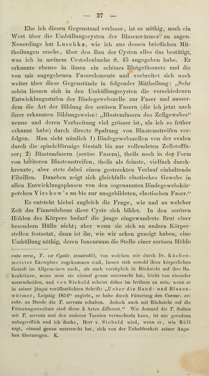 Ehe icli diesen Gegenstand verlasse, ist es nöthig, noch ein Wort über die Umhüllungscysten der Blasenwürmer zu sagen. Neuerdings hat Luschka, wie ich aus dessen brieflichen Mit- theilungen ersehe, über den Bau der Cysten alles das bestätigt, was ich in meinem Cestodenbuche S. 45 angegeben habe. Er erkannte ebenso in ihnen ein schönes Blutgefässnetz und die von mir angegebenen Faserelemente und verbreitet sich noch weiter über diese Gegenstände in folgender Mittheilung: „Sehr schön Hessen sich in den Umhüllungscysten die verschiedenen Entwicklungsstufen der Bindegewebszelle zur Faser und ausser- dem die Art der Bildung der serösen Fasern (die ich jetzt nach ihrer erkannten Bildungsweise: ,,Blastemfasern des Zellgewebes nenne und deren Verbreitung viel grösser ist, als ich es früher erkannt habe) durch directe Spaltung von Blastemstreifen ver- folgen. Man sieht nämlich 1) Bindegewebszellen von der ovalen durch die spindelförmige Gestalt bis zur vollendeten Zellstofffa- ser; 2) Blastemfasern (seröse Fasern), theils noch in der Form von breiteren Blastemstreifen, theils als feinste, vielfach durch- kreuzte, aber stets dabei einen gestreckten Verlauf einhaltende Fibrillen. Daneben zeigt sich gleichfalls elastisches Gewebe in allen Entwicklungsphasen von den sogenannten Bindegewebskör- perchen Vircho w's an bis zur ausgebildeten, elastischen Faser. Es entsteht hiebei zugleich die Frage, wie und zu welcher Zeit des Finnenlebens diese Cyste sich bildet. In den serösen Höhlen des Körpers bedarf die junge eingewanderte Brut einer besondern Hülle nicht; aber wenn sie sich an andern Körper- stellen festsetzt, dann ist ihr, wie wir schon gezeigt haben, eine Umhüllung nöthig, deren Innenraum die Stelle einer serösen Höhle rata vera, T. ex Cysüc. tenuicolli), von welchen mir durch Dr. Küchen- meister Exemplare zugekommen sind, lassen sich sowohl ihrer körperlichen Gestalt im Allgemeinen nach, als auch vorzüglich in Rücksicht auf ihre Ha- kenkränze, wenn man sie einmal genau untersucht hat, leicht von einander unterscheiden, und von Siebold scheint daher im Irrthum zu sein, wenn er in seiner jüngst veröffentlichten Schrift: ,,Ueber die Band- und Blasen- würmer, Leipzig 1854 angiebt, er habe durch Fütterung des Coenur. ce- rebr. an Hunde die T. serrata erhalten. Jedoch auch mit Rücksicht auf die Fütterungsresnltate sind diese ä Arten different. Wie Jemand die T. Solium mit T. serrata und den anderen Taenien verwechseln kann, ist mir geradezu unbegreiflich und ich denke, Herr v. Siebold wird, wenn er, wie Roll sagt, einmal genau untersucht hat, sich von der Unhaltbarkeit seiner Anga- ben überzeugen. K.
