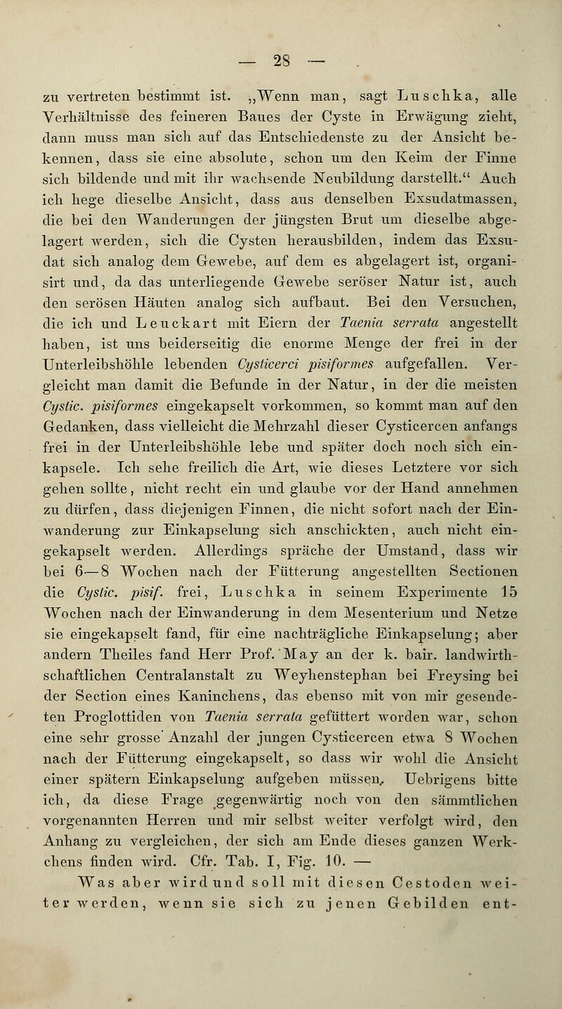 zu vertreten bestimmt ist. „Wenn man, sagt Luschka, alle Verhältnisse des feineren Baues der Cyste in Erwägung zieht, dann muss man sich auf das Entschiedenste zu der Ansicht be- kennen, dass sie eine absolute, schon um den Keim der Finne sich bildende und mit ihr wachsende Neubildung darstellt. Auch ich hege dieselbe Ansicht, dass aus denselben Exsudatmassen, die bei den Wanderungen der jüngsten Brut um dieselbe abge- lagert werden, sich die Cysten herausbilden, indem das Exsu- dat sich analog dem Gewebe, auf dem es abgelagert ist, organi- sirt und, da das unterliegende Gewebe seröser Natur ist, auch den serösen Häuten analog sich aufbaut. Bei den Versuchen, die ich und Leuckart mit Eiern der Taenia serrata angestellt haben, ist uns beiderseitig die enorme Menge der frei in der Unterleibshöhle lebenden Cysticerci pisiformes aufgefallen. Ver- gleicht man damit die Befunde in der Natur, in der die meisten Cyslic. pisiformes eingekapselt vorkommen, so kommt man auf den Gedanken, dass vielleicht die Mehrzahl dieser Cysticercen anfangs frei in der Unterleibshöhle lebe und später doch noch sich ein- kapsele. Ich sehe freilich die Art, wie dieses Letztere vor sich gehen sollte, nicht recht ein und glaube vor der Hand annehmen zu dürfen, dass diejenigen Finnen, die nicht sofort nach der Ein- wanderung zur Einkapselung sich anschickten, auch nicht ein- gekapselt werden. Allerdings spräche der Umstand, dass wir bei 6'—8 Wochen nach der Fütterung angestellten Sectionen die Cystic. pisif. frei, Luschka in seinem Experimente 15 Wochen nach der Einwanderung in dem Mesenterium und Netze sie eingekapselt fand, für eine nachträgliche Einkapselung; aber andern Theiles fand Herr Prof. May an der k. bair. landwirth- schaftlichen Centralanstalt zu Weyhenstephan bei Freysing bei der Section eines Kaninchens, das ebenso mit von mir gesende- ten Proglottiden von Taenia serrula gefüttert worden war, schon eine sehr grosse Anzahl der jungen Cysticercen etwa 8 Wochen nach der Fütterung eingekapselt, so dass wir wohl die Ansicht einer spätem Einkapselung aufgeben müssen, Uebrigens bitte ich, da diese Frage gegenwärtig noch von den sämmtlichen vorgenannten Herren und mir selbst weiter verfolgt wird, den Anhang zu vergleichen, der sich am Ende dieses ganzen Werk- chens finden wird. Cfr. Tab. I, Fig. 10. — Was aber wird und soll mit diesen Cestoden wei- ter werden, wenn sie sich zu jenen Gebilden ent-