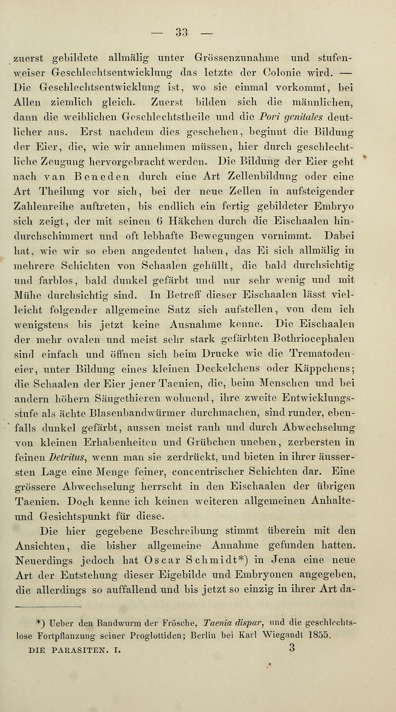 zuerst gebildete allmälig unter Grüssenzunahme und stufen- weiser G-esclilechtsentwicklung das letzte der Colonie wird. — Die Geschlechtsentwicklung ist, wo sie einmal vorkommt, bei Allen ziemlich gleich. Zuerst bilden sich die männlichen, dann die weiblichen Geschlechtstheile und die Port genitales deut- licher aus. Erst nachdem dies geschehen, beginnt die Bildung der Eier, die, wie wir annehmen müssen, hier durch geschlecht- liche Zeugung hervorgebracht werden. Die Bildung der Eier geht nach van Beneden durch eine Art Zellenbildung oder eine Art Theilung vor sich, bei der neue Zellen in aufsteigender Zahlenreihe auftreten, bis endlich ein fertig gebildeter Embryo sich zeigt, der mit seinen 6 Häkchen durch die Eischaalen hin- durchschimmert und oft lebhafte Bewegungen vornimmt. Dabei hat, wie wir so eben angedeutet haben, das Ei sich allmälig in mehrere Schichten von Scliaalen gehüllt, die bald durchsichtig und farblos, bald dunkel gefärbt und nur sehr wenig und mit Mühe durchsichtig sind. In Betreff dieser Eischaalen lässt viel- leicht folgender allgemeine Satz sich aufstellen, von dem ich wenigstens bis jetzt keine Ausnahme kenne. Die Eischaalen der mehr ovalen und meist sehr stark gefärbten Bothriocephalen sind einfach und öffnen sich beim Drucke wie die Trematoden- eier, unter Bildung eines kleinen Deckelchens oder Käppchens; die Schaalen der Eier jener Taenien, die, beim Menschen und bei andern höhern Säugethieren wohnend, ihre zweite Entwicklungs- stufe als ächte Blasenbandwürmer durchmachen, sind runder, eben- falls dunkel gefärbt, aussen meist rauh und durch Abwechselung von kleinen Erhabenheiten und Grübchen uneben, zerbersten in feinen Detritus, wenn man sie zerdrückt, und bieten in ihrer äusser- sten Lage eine Menge feiner, concentrischer Schichten dar. Eine grössere Abwechselung herrscht in den Eischaalen der übrigen Taenien. Doch kenne ich keinen weiteren allgemeinen Anhalte- und Gesichtspunkt für diese. Die hier gegebene Beschreibung stimmt überein mit den Ansichten, die bisher allgemeine Annahme gefunden hatten. Neuerdings jedoch hat Oscar Schmidt*) in Jena eine neue Art der Entstehung dieser Eigebilde und Embryonen angegeben, die allerdings so auffallend und bis jetzt so einzig in ihrer Art da- *) Ueber den Bandwurm der Frösche, Taenia dispar, und die geschlechts- lose Fortpflanzung seiner Proglottiden; Berlin bei Karl Wiegandt 1855. DIE PARASITEN. I. 3
