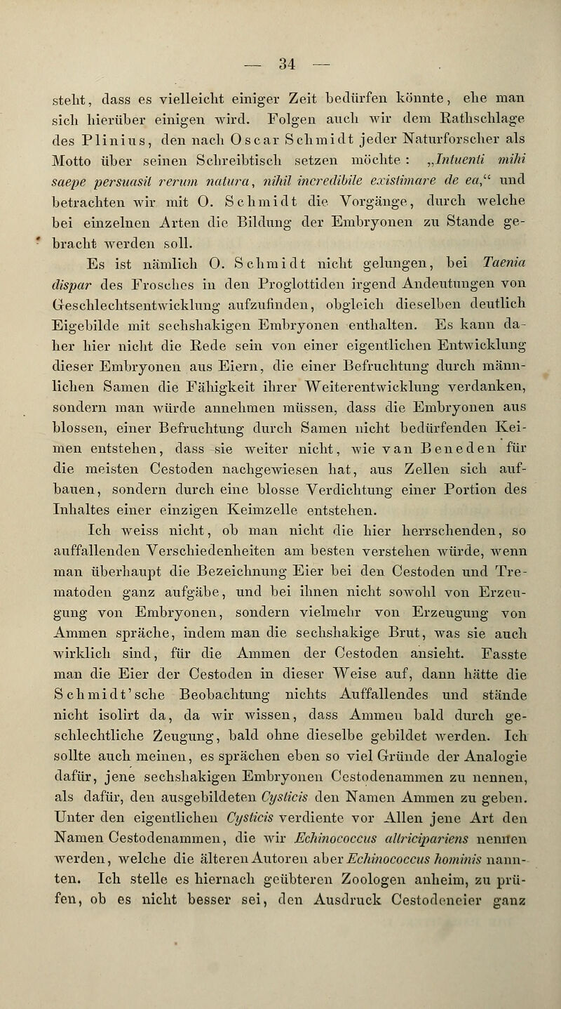 stellt, dass es vielleicht einiger Zeit bedürfen könnte, ehe man sich hierüber einigen wird. Folgen auch wir dem Eathschlage des Plinius, den nach Oscar Schmidt jeder Naturforscher als Motto über seinen Schreibtisch setzen möchte : „Intuenti mihi saepe persuasit verum natura, nihil incredibile exisiimare de ea, und betrachten wir mit 0. Schmidt die Vorgänge, durch welche bei einzelnen Arten die Bildung der Embryonen zu Stande ge- bracht werden soll. Es ist nämlich 0. Schmidt nicht gelungen, bei Taenia dispar des Frosches in den Proglottiden irgend Andeutungen von (xeschlechtsentwicklung aufzufinden, obgleich dieselben deutlich Eigebilcle mit sechshakigen Embryonen enthalten. Es kann da- her hier nicht die Rede sein von einer eigentlichen Entwicklung dieser Embryonen aus Eiern, die einer Befruchtung durch männ- lichen Samen die Fähigkeit ihrer Weiterentwicklung verdanken, sondern man würde annehmen müssen, dass die Embryonen aus blossen, einer Befruchtung durch Samen nicht bedürfenden Kei- men entstehen, dass sie weiter nicht, wie van Beneden für die meisten Cestoden nachgewiesen hat, aus Zellen sich auf- bauen, sondern durch eine blosse Verdichtung einer Portion des Inhaltes einer einzigen Keimzelle, entstehen. Ich weiss nicht, ob man nicht die hier herrschenden, so auffallenden Verschiedenheiten am besten verstehen würde, wenn man überhaupt die Bezeichnung Eier bei den Cestoden und Tre- matoclen ganz aufgäbe, und bei ihnen nicht sowohl von Erzeu- gung von Embryonen, sondern vielmehr von Erzeugung von Ammen spräche, indem man die sechshakige Brut, was sie auch wirklich sind, für die Ammen der Cestoden ansieht. Fasste man die Eier der Cestoden in dieser Weise auf, dann hätte die Schmidt'sehe Beobachtung nichts Auffallendes und stände nicht isolirt da, da wir wissen, dass Ammen bald durch ge- schlechtliche Zeugung, bald ohne dieselbe gebildet werden. Ich sollte auch meinen, es sprächen eben so viel Gründe der Analogie dafür, jene sechshakigen Embryonen Cestodenammen zu nennen, als ciafür, den ausgebildeten Cyslicis den Namen Ammen zu geben. Unter den eigentlichen Cysticis verdiente vor Allen jene Art den Namen Cestodenammen, die wir Echinococcus altricipariens nennen werden, welche die älteren Autoren aber Echinococcus homitiis nann- ten. Ich stelle es hiernach geübteren Zoologen anheim, zu prü- fen, ob es nicht besser sei, den Ausdruck Cestodeneier ganz