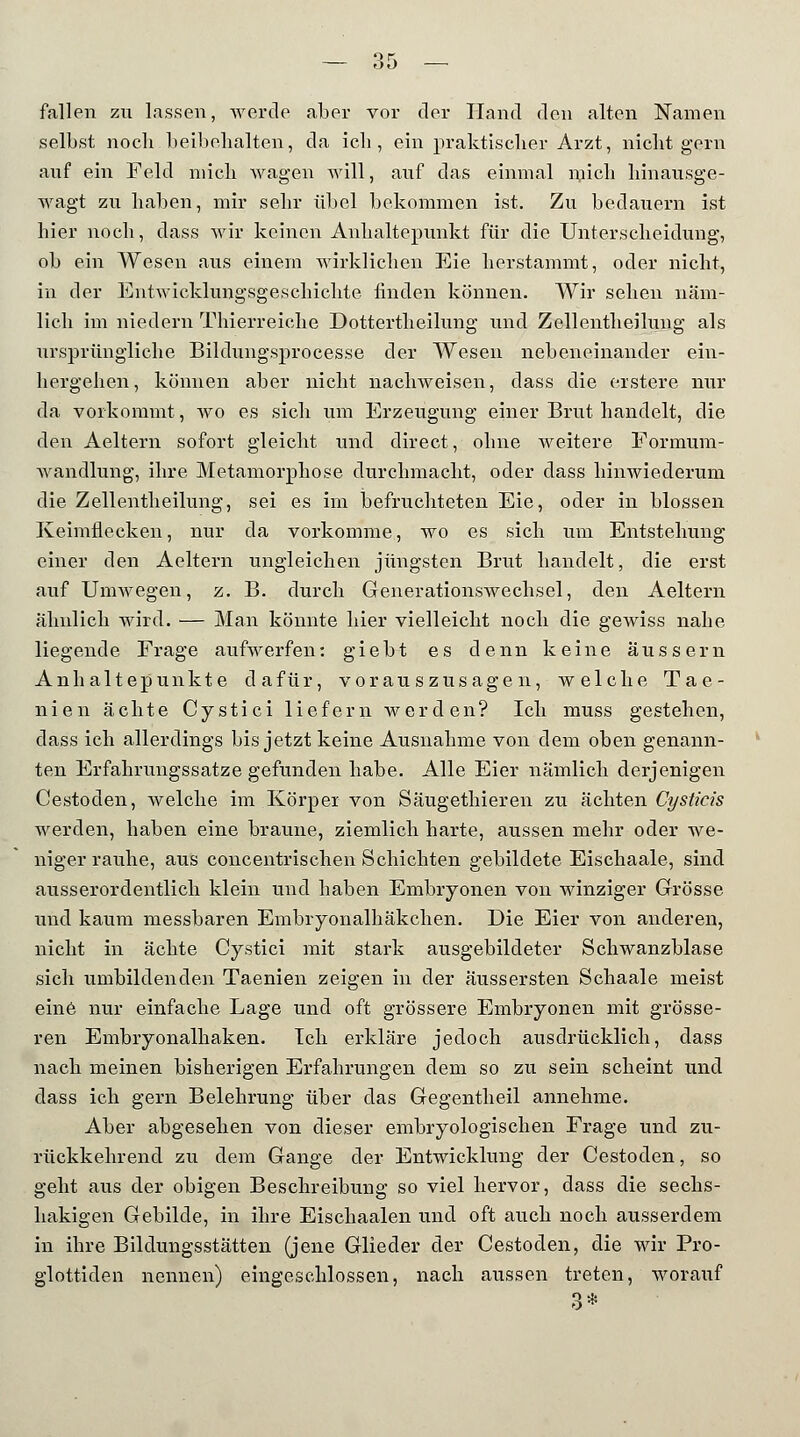 fallen zu lassen, werde aber vor der Hand den alten Namen selbst noch.beibehalten, da ich, ein praktischer Arzt, nicht gern auf ein Feld mich wagen will, auf das einmal mich hinausge- wagt zu haben, mir sehr übel bekommen ist. Zu bedauern ist liier noch, dass wir keinen Anhaltepunkt für die Unterscheidung, ob ein Wesen aus einem wirklichen Eie herstammt, oder nicht, in der Entwicklungsgeschichte finden können. Wir sehen näm- lich im niedern Tbierreiche Dottertheilung und Zellentheilung als ursprüngliche Bildungsprocesse der Wesen nebeneinander ein- bergehen, können aber nicht nachweisen, dass die erstere nur da vorkommt, wo es sich um Erzeugung einer Brut handelt, die den Aeltern sofort gleicht und direct, olme weitere Formum- wandlung, ihre Metamorphose durchmacht, oder dass hinwiederum die Zellentheilung, sei es im befruchteten Eie, oder in blossen Keimfieeken, nur da vorkomme, wo es sich um Entstehung einer den Aeltern ungleichen jüngsten Brut handelt, die erst auf Umwegen, z. B. durch Generationswechsel, den Aeltern ähnlich wird. — Man könnte hier vielleicht noch die gewiss nabe liegende Frage aufwerfen: giebt es denn keine äussern Anhaltepunkte dafür, vorauszusagen, welche Tae- nien ächte Cystici liefern werden? Ich muss gestehen, dass ich allerdings bis jetzt keine Ausnahme von dem oben genann- ten Erfahrungssatze gefunden habe. Alle Eier nämlich derjenigen Cestoden, welche im Körper von Säugethieren zu ächten Cystieis werden, haben eine braune, ziemlich harte, aussen mehr oder we- niger rauhe, aus concentrischen Schichten gebildete Eischaale, sind ausserordentlich klein und baben Embryonen von winziger Grösse und kaum messbaren Embryonalhäkchen. Die Eier von anderen, nicht in ächte Cystici mit stark ausgebildeter Schwanzblase sich umbildenden Taenien zeigen in der äussersten Schaale meist eine nur einfache Lage und oft grössere Embryonen mit grösse- ren Embryonalhaken. Ich erkläre jedoch ausdrücklich, dass nach meinen bisherigen Erfabrungen dem so zu sein scheint und dass ich gern Belehrung über das Gegentheil annehme. Aber abgesehen von dieser embryologischen Frage und zu- rückkehrend zu dem Gange der Entwicklung der Cestoden, so geht aus der obigen Beschreibung so viel hervor, dass die sechs- hakigen Gebilde, in ihre Eischaalen und oft auch noch ausserdem in ihre Bildungsstätten (jene Glieder der Cestoden, die wir Pro- glottiden nennen) eingeschlossen, nach aussen treten, worauf *> ±