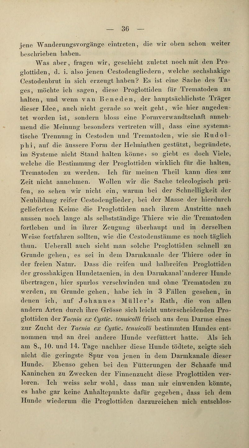 jene Wanderungsvorgänge eintreten, die wir oben schon weiter beschrieben haben. Was aber, fragen wir, geschieht zuletzt noch mit den Pro- glottiden, d. i. also jenen Cestodengliedern, welche sechshakige Cestodenbrut in sich erzeugt haben? Es ist eine Sache des Ta- ges, möchte ich sagen, diese Proglottiden für Trematoden zu halten, und wenn van Beneden, der hauptsächlichste Träger dieser Idee, auch nicht gerade so weit geht, wie hier angedeu- tet worden ist, sondern bloss eine Formverwandtschaft anneh- mend die Meinung besonders vertreten will, dass eine systema- tische Trennung in Cestoden und Trematoden, wie sie Rudol- phi, auf die äussere Form der Helminthen gestützt, begründete, im Systeme nicht Stand halten könne? so giebt es doch Viele, welche die Bestimmung der Proglottiden wirklich für die halten, Trematoden zu werden. Ich für meinen Theil kann dies zur Zeit nicht annehmen. Wollen wir die Sache teleologisch prü- fen, so sehen wir nicht ein, warum bei der Schnelligkeit der Neubildung reifer Cestodenglieder, bei der Masse der hierdurcb gelieferten Keime die Proglottiden nach ihrem Austritte nach aussen noch lange als selbstständige Thiere wie die Trematoden fortleben und in ihrer Zeugung überhaupt und in derselben Weise fortfahren sollten, wie die Cestodenstämme es noch täglich thun. Ueberall auch sieht man solche Proglottiden schnell zu Grunde gehen, es sei in dem Darmkanale der Thiere oder in der freien Natur. Dass die reifen und halbreifen Proglottiden der grosshakigen Hundetaenien, in den Darmkanal'anderer Hunde übertragen, hier spurlos verschwinden und ohne Trematoden zu werden, zu Grunde gehen, habe ich in 3 Fällen gesehen, in denen ich, auf Johannes Müller's Eath, die von allen andern Arten durch ihre Grösse sich leicht unterscheidenden Pro- glottiden der Taenia ex Cyslic. tenuicolli frisch aus dem Darme eines zur Zucht der Taenia ex Cyslic. tenuicolli bestimmten Hundes ent- nommen und an drei andere Hunde verfüttert hatte. Als ich am 8., 10. und 14. Tage nachher diese Hunde tödtete, zeigte sich nicht die geringste Spur von jenen in dem Darmkanale dieser Hunde. Ebenso gehen bei den Fütterungen der Schaafe und Kaninchen zu Zwecken der Finnenzucht diese Proglottiden ver- loren. Ich weiss sehr wohl, dass man mir einwenden könnte, es habe gar keine Anhaltepunkto dafür gegeben, dass ich dem Hunde wiederum die Proglottiden darzureichen mich entschlos-