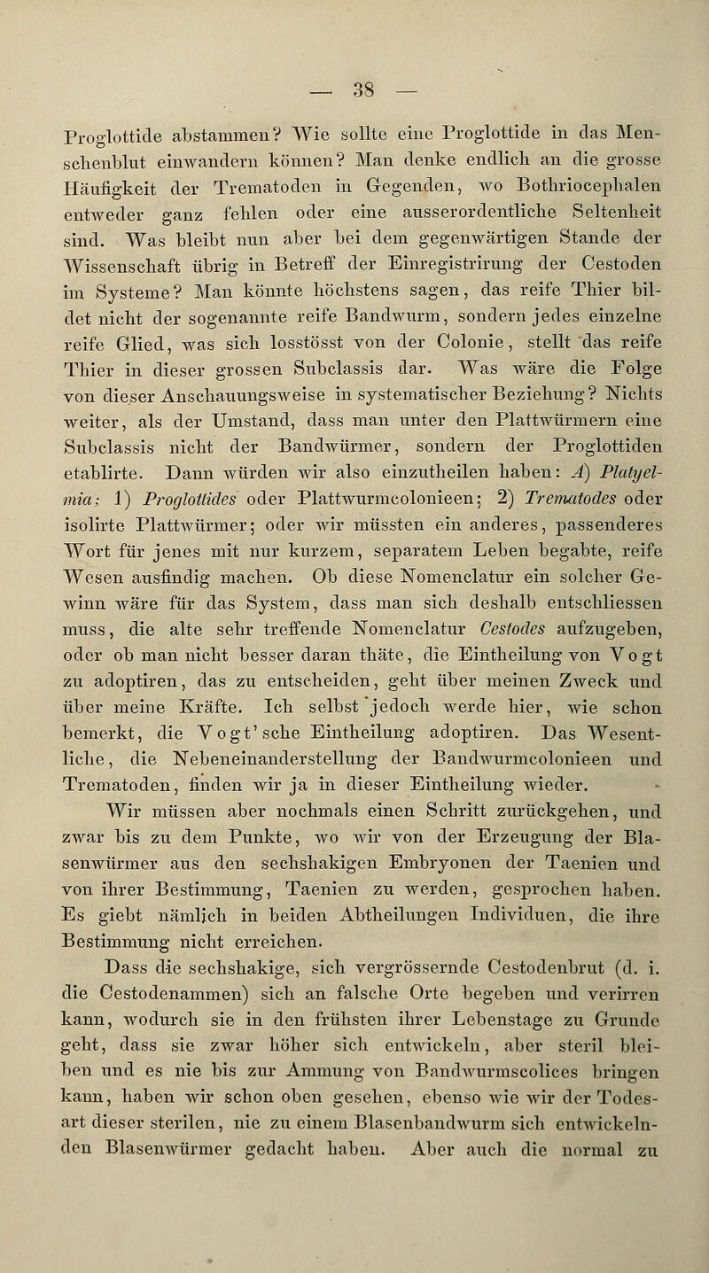 Proglottide abstammen? Wie sollte eine Proglottide in das Men- schenblut einwandern können? Man denke endlich an die grosse Häufigkeit der Trematoden in Gegenden, wo Bothriocephalen entweder ganz fehlen oder eine ausserordentliche Seltenheit sind. Was bleibt nun aber bei dem gegenwärtigen Stande der Wissenschaft übrig in Betreff der Einregistrirung der Cestoden im Systeme? Man könnte höchstens sagen, das reife Thier bil- det nicht der sogenannte reife Bandwurm, sondern jedes einzelne reife Glied, was sich losstösst von der Colonie, stellt das reife Thier in dieser grossen Subclassis dar. Was wäre die Folge von dieser Anschauungsweise in systematischer Beziehung? Nichts weiter, als der Umstand, dass man unter den Plattwürmern eine Subclassis nicht der Bandwürmer, sondern der Proglottiden etablirte. Dann würden wir also einzutheilen haben: Ä) Platyel- mia; 1) ProgloUides oder Plattwurmcolonieen; 2) Trenuitodes oder isolirte Plattwürmer; oder Avir müssten ein anderes, passenderes Wort für jenes mit nur kurzem, separatem Leben begabte, reife Wesen ausfindig machen. Ob diese Nomenclatur ein solcher Ge- winn wäre für das System, dass man sich deshalb entschliessen muss, die alte sehr treffende Nomenclatur Cestodes aufzugeben, oder ob man nicht besser daran thäte, die Eintheilung von Vogt zu adoptiren, das zu entscheiden, geht über meinen Zweck und über meine Kräfte. Ich selbst jedoch werde hier, wie schon bemerkt, die Vogt'sehe Eintheilung adoptiren. Das Wesent- liche , die Nebeneinanderstellung der Bandwurmcolonieen und Trematoden, finden wir ja in dieser Eintheilung wieder. Wir müssen aber nochmals einen Schritt zurückgehen, und zwar bis zu dem Punkte, wo wir von der Erzeugung der Bla- senwürmer aus den sechshakigen Embryonen der Taenien und von ihrer Bestimmung, Taenien zu werden, gesprochen haben. Es giebt nämlich in beiden Abtheilungen Individuen, die ihre Bestimmung nicht erreichen. Dass die sechshakige, sich vergrössernde Cestodenbrut (d. i. die Cestodenammen) sich an falsche Orte begeben und verirren kann, wodurch sie in den frühsten ihrer Lebenstage zu Grunde geht, dass sie zwar höher sich entwickeln, aber steril blei- ben und es nie bis zur Ammung von BandAvurmscolices bringen kann, haben wir schon oben gesehen, ebenso wie wir der Todes- art dieser sterilen, nie zu einem Blasenbandwurm sich entwickeln- den Blasenwürmer gedacht haben. Aber auch die normal zu