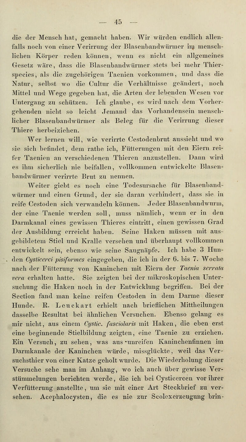 die der Mensch hat, gemacht haben. Wir würden endlich allen- falls noch von einer Verirrung der Blasenbandwürmer inj mensch- lichen Körper reden können, wenn es nicht ein allgemeines Gesetz wäre, dass die Blasenbandwürmer stets bei mehr Thier- species, als die zugehörigen Taenien vorkommen, und dass die Natur, selbst wo die Cultur die Verhältnisse geändert, noch Mittel und Wege gegeben hat, die Arten der lebenden Wesen vor Untergang zu schützen. Ich glaube, es wird nach dem Vorher- gehenden nicht so leicht Jemand das Vorhandensein mensch- licher Blasenbandwürmer als Beleg für die Verirrung dieser Thiere herbeiziehen. Wer lernen will, wie verirrte Cestodenbrut aussieht und wo sie sich befindet, dem rathe ich, Fütterungen mit den Eiern rei- fer Taenien an verschiedenen Thieren anzustellen. Dann wird es ihm sicherlich nie beifallen, vollkommen entwickelte Blasen- bandwürmer verirrte Brut zu nennen. Weiter giebt es noch eine Todesursache für Blasenband- würmer und einen Grund, der sie daran verhindert, dass sie in reife Cestoden sich verwandeln können. Jeder Blasenbandwurm, der eine Taenie werden soll, muss nämlich, wenn er in den Darmkanal eines gewissen Thieres eintritt, einen geAvissen Grad der Ausbildung erreicht haben. Seine Haken müssen mit aus- gebildetem Stiel und Kralle versehen und überhaupt vollkommen entwickelt sein, ebenso wie seine Saugnäpfe, Ich habe 3 Hun- den Cysticerci pisiformes eingegeben, die ich in der 6. bis 7. Woche nach der Fütterung von Kaninchen mit Eiern der Taenia serrula vera erhalten hatte. Sie zeigten bei der mikroskopischen Unter- suchung die Haken noch in der Entwicklung begriffen. Bei der Section fand man keine reifen Cestoden in dem Darme dieser Hunde. K. Leuckart erhielt nach brieflichen Mittheilungen dasselbe Resultat bei ähnlichen Versuchen. Ebenso gelang es mir nicht, aus einem Cystic. fasciolaris mit Haken, die eben erst eine beginnende Stielbildung zeigten, eine Taenie zu erziehen. Ein Versuch, zu sehen, was aus-unreifen Kaninchenfinnen im Darmkanale der Kaninchen würde, missglückte, weil das Ver- suchsthier von einer Katze geholt wurde. Die Wiederholung dieser Versuche sehe man im Anhang, wo ich auch über gewisse Ver- stümmelungen berichten werde, die ich bei Cysticercen vor ihrer Verfütterung anstellte, um sie mit einer Art Steckbrief zu ver- sehen. Acephalocysten, die es nie zur Scolexerzeugung brin-