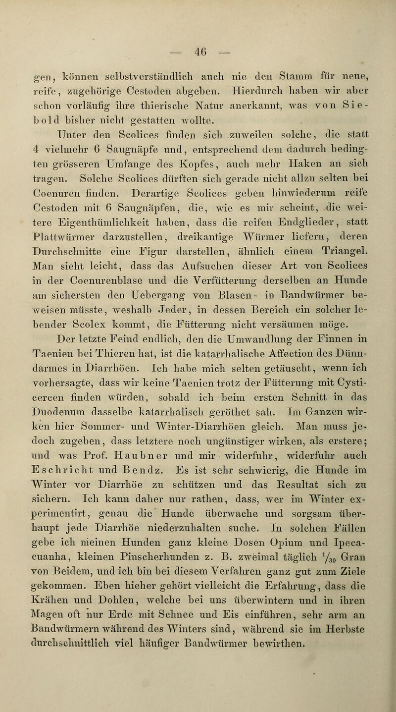 gen, können selbstverständlich auch nie den Stamm für neue, reife., zugehörige Cestoden abgeben. Hierdurch haben wir aber schon vorläufig ihre thierische Natur anerkannt, was von Sie- bold bisher nicht gestatten Wollte. Unter den Scolices finden sich zuweilen solche, die statt 4 vielmehr 6 Saixgnäpfe und, entsprechend dem dadurch beding- ten grösseren Umfange des Kopfes, auch mehr Haken an sich tragen. Solche Scolices dürften sich gerade nicht allzu selten bei Coenuren finden. Derartige Scolices geben hinwiederum reife Cestoden mit 6 Saugnäpfen, die, wie es mir scheint, die wei- tere Eigenthümlichkeit haben, dass die reifen Endglieder, statt Plattwürmer darzustellen, dreikantige Würmer liefern, deren Durchschnitte eine Figur darstellen, ähnlich einem Triangel. Man sieht leicht, dass das Aufsuchen dieser Art von Scolices in der Coenurenblase und die Verfütterung derselben an Hunde am sichersten den Uebergang von Blasen- in Bandwürmer be- weisen müsste, weshalb Jeder, in dessen Bereich ein solcher le- bender Scolex kommt, die Fütterung nicht versäumen möge. Der letzte Feind endlich, den die Umwandlung der Finnen in Taenien bei Thieren hat, ist die katarrhalische Affection des Dünn- darmes in Diarrhöen. Ich habe mich selten getäuscht, wenn ich vorhersagte, dass wir keine Taenien trotz der Fütterung mit Cysti- cercen finden würden, sobald ich beim ersten Schnitt in das Duodenum dasselbe katarrhalisch geröthet sah. Im Ganzen wir- ken hier Sommer- und Winter-Diarrhöen gleich. Man muss je- doch zugeben, dass letztere noch ungünstigerwirken, als erstere; und was Prof. Haubner und mir widerfuhr, widerfuhr auch Eschricht und Bendz. Es ist sehr sclrwierig, die Hunde im Winter vor Diarrhöe zu schützen und das Resultat sich zu sichern. Ich kann daher nur rathen, dass, wer im Winter ex- perimentirt, genau die Hunde überwache und sorgsam über- haupt jede Diarrhöe niederzuhalten suche. In solchen Fällen gebe ich meinen Hunden ganz kleine Dosen Opium und Ipeca- cuanha, kleinen Pinscherhunden z. B. zweimal täglich i/30 Gran von Beidem, und ich bin bei diesem Verfahren ganz gut zum Ziele gekommen. Eben hieher gehört vielleicht die Erfahrung, dass die Krähen und Dohlen, welche bei uns überwintern und in ihren Magen oft nur Erde mit Schnee und Eis einführen, sehr arm an Bandwürmern während des Winters sind, während sie im Herbste durchschnittlich viel häufiger Bandwürmer bewirthen.