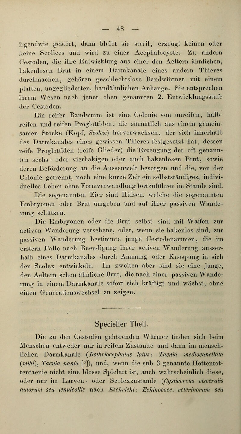irgendwie gestört, dann bleibt sie steril, erzeugt keinen oder keine Scolices und wird zu einer Acephalocyste. Zu andern Cestoden, die ibre Entwicklung aus einer den Aeitern äbnlicben, bakenlosen Brut in einem Darmkanale eines andern Tbieres durchmachen, gehören geschlechtslose Bandwürmer mit einem platten, ungegliederten, bandähnlichen Anbange. Sie entsprechen ihrem Wesen nach jener oben genannten 2. Entwicklungsstufe der Cestoden. Ein reifer Bandwurm ist eine Colonie von unreifen, halb- reifen und reifen Proglottiden, die sämmtlich aus einem gemein- samen Stocke (Kopf, Scolex) hervorwachsen, der sich innerhalb des Darmkanales eines gewissen Thieres festgesetzt hat, dessen reife Proglottiden (reife Glieder) die Erzeugung der oft genann- ten sechs- oder vierhakigen oder auch hakenlosen Brut, sowie deren Beförderung an die Aussenwelt besorgen und die, von der Colonie getrennt, noch eine kurze Zeit ein selbstständiges, indivi- duelles Leben ohne Formverwandlnng fortzuführen im Stande sind. Die sogenannten Eier sind Hülsen, welche die sogenannten Embryonen oder Brut umgeben und auf ihrer passiven Wande- rung schützen. Die Embryonen oder die Brut selbst sind mit Waffen zur activen Wanderung versehene, oder, wenn sie hakenlos sind, zur passiven Wanderung bestimmte junge Cestodenammen, die im erstem Falle nach Beendigung ihrer activen Wanderung ausser- halb eines Darmkanales durch Ammimg oder Knospung in sich den Scolex entwickeln. Im zweiten aber sind sie eine junge, den Aeltern schon ähnliche Brut, die nach einer passiven Wande- rung in einem Darmkanale sofort sich kräftigt und wächst, ohne einen Generationswechsel zu zeigen. Specieller Theil. Die zu den Cestoden gehörenden Würmer finden sich beim Menschen entweder nur in reifem Zustande und dann im mensch- lichen Darmkanale (Bolhrioccphalus latus; Taenia mcdiocanellala (tnihi), Taenia nania [?]), und, wenn die sub 3 genannte Hottentot- tentaenie nicht eine blosse Spielart ist, auch wahrscheinlich diese, oder nur im Larven - oder Scolexzustande {Cysticercus viscerales milorum scu tenuicollis nach Eschricht: Echinococc. vctcrinorum seil