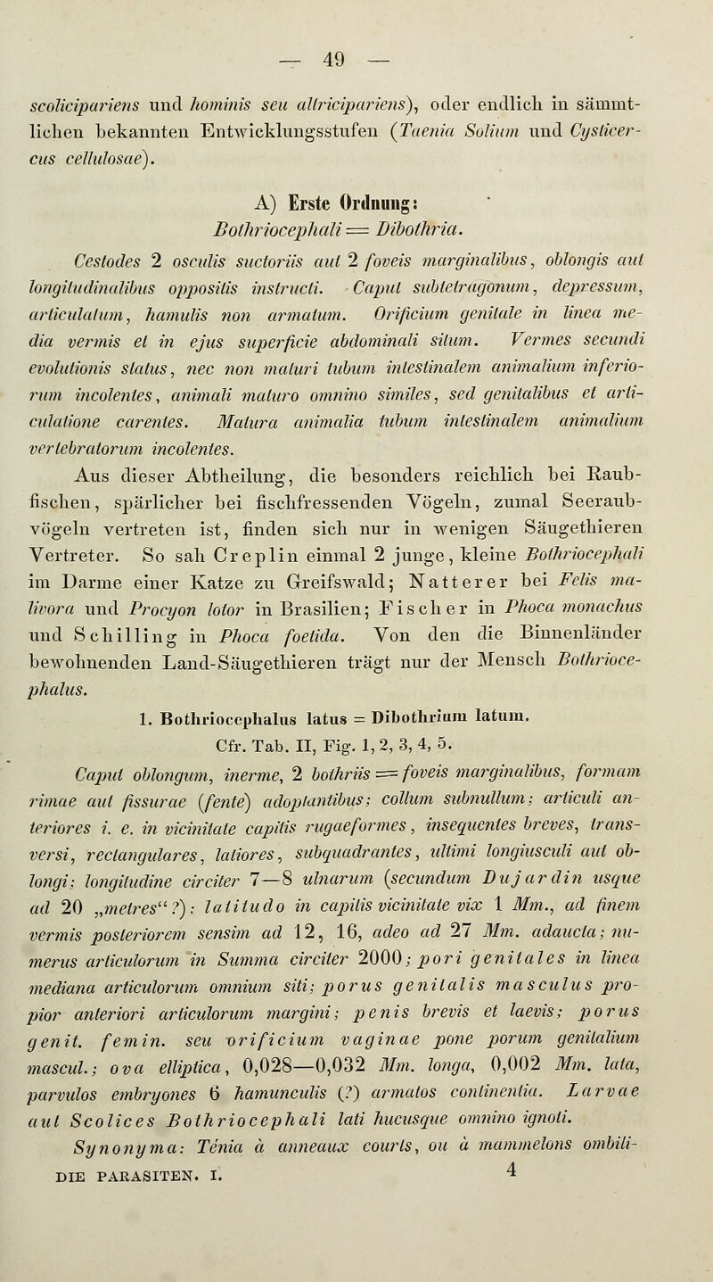 scolicipariens und hominis seil allricipariens), oder endlich in säinmt- liclien bekannten Entwicklungsstufen (Taenia Soliion und Cysticer- cus cellulosae). A) Erste Ordnung: Bothriocephali = Dibothria. Cestodes 2 osculis suctoriis aut 2 foveis marginalem, oblongis aut longiludinalibus oppositis instructi. Caput snUelragonum, depressum, arliculatum, hamulis non armatum. Orificium genitale in linea me- dia vermis et in ejus superficie abdominali silum. Vermes secundi evolutionis Status, nee non maluri lubum intestinalem animalium inferio- rum incolentes, animali maluro omnino similes, sed geniialibus et arli- culalione carentes. Matura animalia tubnm intestinalem animalium verlebratorum incolenies. Aus dieser Abtheilung, die besonders reichlich bei Eaub- fischen, spärlicher bei fischfressenden Vögeln, zumal Seeraub- vögeln vertreten ist, finden sich nur in wenigen Säugetbieren Vertreter. So sah Creplin einmal 2 junge, kleine Bothriocephali im Darme einer Katze zu Greifswald; Natter er bei Felis ma- lii'ora und Proeyon lotor in Brasilien; Fischer in Phoca monachus und Schilling in Phoca foetida. Von den die Binnenländer bewohnenden Land-Säugethieren trägt nur der Mensch Bothrioce- phalus. 1. Bothriocephalus latus = Dibotluium latum. Cfr. Tab. II, Fig. 1, 2, 3, 4, 5. Caput oblongum, inerme, 2 bothriis == foveis marginalibus, formam rimae aut ßssurae (fente) adoplantibus; Collum subnulhim; arliculi an- teriores i. e. in vicinüale capitis rugaeformes, insequentes breves, trans- versi, reclangulares, laliores, subquadrantes, Ultimi longiusculi aut ob- longi; longiludine circiter 7—8 ulnarum {seeundum Dujardin usque ad 20 ,,metresu?); laliludo in capitis vicinüale vix 1 Mm., ad finem vermis posteriorem sensim ad 12, 16, adeo ad 27 Mm. adaucia; nu- merus articulorum in Summa circiter 2000; pori genitales in linea mediana articulorum omnium siti; porus genitalis masculus pro- pior anteriori articulorum margini; penis brevis et laevis; porus genit. femin. seu orificium vaginae pone porum genilalium mascul.; ova elliptica, 0,028—0,032 Mm. longa, 0,002 Mm. lata, parvulos embryones 6 hamuneulis (?) armatos conlinenlia. Larvae aut Scolices Bothriocephali lati hueusque omnino ignoti. Synonyma: Tenia ä anneaux courls, ou ä tnammelons ombili- DIE PARASITEN. I. 4