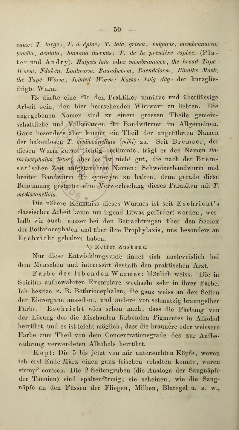 caux: T. large; T. ä e'pine; T. lala, grisea, vulgaris, membranacea, tenella, dentala, humana inermis: T. de la premiere espece, (Pla- ter und Andry). Halysis lata oder memhranacea, ilie broad Tape- JVorm, NdaJcen, Lindworm, Baandmorm, Baendelorm, Binnike Mask, tlie Tape - Worin , Jointed - Worm: Kosso; Laig dilg; der kurzglie- drigte Wurm. Es dürfte eine für den Praktiker unnütze und überflüssige Arbeit sein, den hier herrschenden Wirrwarr zu lichten. Die angegebenen Namen sind zu einem grossen Theile gemein- schaftliche und Volksnamen für Bandwürmer im Allgemeinen. Ganz besonders aber komint ein Theil der angeführten Namen der hakenlosen T. mediocanellata (mihi) zu. Seit Bremser, der diesen Wurm zuerst richtig bestimmte, trägt er den Namen Bo- thriocephalus latus', aber es ist nicht gut, die nach der Brem- ser'sehen Zeit aufgetauchten Namen: Schweizerbandwurm und breiter Bandwurm flu synonym zu halten, denn gerade diese Benennung gestattet eine Verwechselung dieses Parasiten mit T. mediocanellata. \^(9 / Die nähere Kenntniss dieses Wurmes ist seit Eschricht's classischer Arbeit kaum um irgend Etwas gefördert worden, wes- halb wir auch, ausser bei den Betrachtungen über den Scolex der Bothriocephalen und über ihre Prophylaxis, uns besonders an Esehricht gehalten haben. A) E e i f e r Z u s t a n d. Nur diese Entwicklungsstufe findet sich nachweislich bei dem Menschen und interessirt deshalb den praktischen Arzt. Farbe des leb enden Wurmes: bläulich weiss. Die in Spiritus aufbewahrten Exemplare wechseln sehr in ihrer Farbe. Ich besitze z. B. Bothriocephalen, die ganz weiss an den Seiten der Eierorgane aussehen, und andere von schmutzig braungelber Farbe. Esehricht wies schon nach, dass die Färbung von der Lösung des die Eischaalen färbenden Pigmentes in Alkohol herrührt, und es ist leicht möglich, dass die braunere oder weissere Farbe zum Theil von dem Concentrationsgrade des zur Aufbe- wahrung verwendeten Alkohols herrührt. Kopf: Die 5 bis jetzt von mir untersuchten Köpfe, wovon ich erst Ende März einen ganz frischen erhalten konnte, waren stumpf conisch. Die 2 Seitengruben (die Analoga der Saugnäpfe der Taenien) sind spaltenförmig; sie scheinen, wie die Saug- näpfe an den Füssen der Fliegen, Milben, Blutegel u. s. w.,