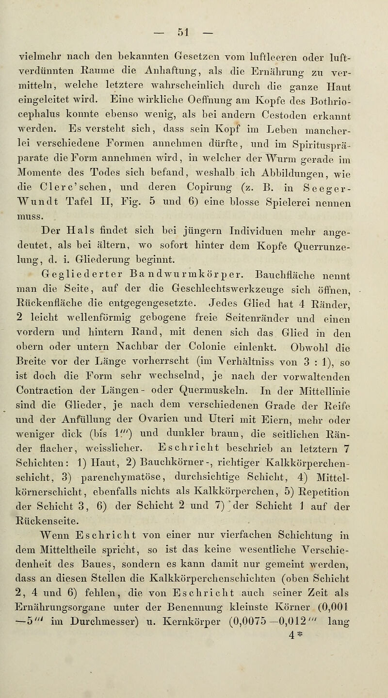 vielmehr nach den bekannten Gesetzen vom luftleeren oder luft- verdünnten Räume die Anhaftung, als die Ernährung zu ver- mitteln, welche letztere wahrscheinlich durch die ganze Haut eingeleitet wird. Eine wirkliche Oeffnung am Kopfe des Bothrio- cephalus konnte ebenso wenig, als bei andern Cestoden erkannt werden. Es versteht sich, dass sein Kopf im Leben mancher- lei verschiedene Formen annehmen dürfte, und im Spiritusprä- parate die Form annehmen wird, in welcher der Wurm gerade im Momente des Todes sich befand, weshalb ich Abbildungen, wie die Clerc'sehen, und deren Copirung (z. B. in Seeger- VVundt Tafel II, Fig. 5 und 6) eine blosse Spielerei nennen muss. Der Hals findet sich bei Jüngern Individuen mehr ange- deutet, als bei altern, wo sofort hinter dem Kopfe Querrunze- lung, d. i. Gliederung beginnt. Gegliederter Bandwurmkörper. Bauchfläche nennt man die Seite, auf der die Geschlechtswerkzeuge sich öffnen Rückenfläche die entgegengesetzte. Jedes Glied hat 4 Ränder, 2 leicht wellenförmig gebogene freie Seitenränder und einen vordem und hintern Rand, mit denen sich das Glied in den obern oder untern Nachbar der Colonie einlenkt. Obwohl die Breite vor der Länge vorherrscht (im Verhaltniss von 3 : 1), so ist doch die Form sehr wechselnd, je nach der vorwaltenden Contraction der Längen- oder Quermuskeln. In der Mittellinie sind die Glieder, je nach dem verschiedenen Grade der Reife und der Anfüllung der Ovarien und Uteri mit Eiern, mehr oder weniger dick (bis 1') und dunkler braun, die seitlichen Rän- der flacher, weisslicher. Eschricht beschrieb an letztern 7 Schichten: 1) Haut, 2) Bauchkörner-, richtiger Kalkkörperchen- schicht, 3) parenchymatöse, durchsichtige Schicht, 4) Mittel- körnerschicht, ebenfalls nichts als Kalkkörperchen, 5) Repetition der Schicht 3, 6) der Schicht 2 und 7) ' der Schicht \ auf der Rückenseite. Wenn Eschricht von einer nur vierfachen Schichtung in dem Mitteltheile spricht, so ist das keine wesentliche Verschie- denheit des Baues, sondern es kann damit nur gemeint werden, dass an diesen Stellen die Kalkkörperchenschichten (oben Schicht 2, 4 und 6) fehlen, die von Eschricht auch seiner Zeit als Ernährungsorgane unter der Benennung kleinste Körner (0,001 —5' im Durchmesser) u. Kernkörper (0,0075 —0,012' lang 4 *s