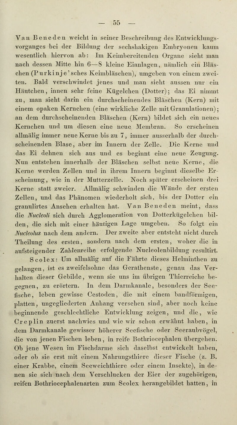 Van Beneden weicht in seiner Beschreibung des Entwicklungs- vorganges bei der Bildung der sechshakigen Embryonen kaum wesentlich hiervon ab: Im Keimbereitenden Organe sieht man nach dessen Mitte hin 6—8 kleine Eianlagen, nämlich ein Bläs- chen (Purkinje'sches Keimbläschen), umgeben von einem zwei- ten. Bald verschwindet jenes und man sieht aussen nur ein Häutchen, innen sehr feine Kügelchen (Dotter); das Ei nimmt zu, man sieht darin ein durchscheinendes Bläschen (Kern) mit einem opaken Kernchen (eine wirkliche Zelle mit Granulationen); an dem durchscheinenden Bläschen (Kern) bildet sich ein neues Kernchen und um diesen eine neue Membran. So erscheinen allmälig immer neue Kerne bis zu 7, immer ausserhalb der durch- scheinenden Blase, aber im Innern der Zelle. Die Kerne und das Ei dehnen sich aus und es beginnt eine neue Zeugung. Nun entstehen innerhalb der Bläschen selbst neue Kerne, die Kerne werden Zellen und in ihrem Innern beginnt dieselbe Er- scheinung , wie in der Mutterzelle. Noch später erscheinen drei Kerne statt zweier. Allmälig schwinden die Wände der ersten Zellen, und das Phänomen wiederholt sich, bis der Dotter ein granulirtes Ansehen erhalten hat. Van Beneden meint, dass die Nudeoli sich durch Agglomeration von Dotterkügelchen bil- den, die sich mit einer häutigen Lage umgeben. So folgt ein Nucleolus nach dem andern. Der zweite aber entsteht nicht durch Theilung des ersten, sondern nach dem ersten, woher die in aufsteigender Zahlenreihe erfolgende Nucleolenbildung resultirt. Scolex: Um allmälig auf die Eährte dieses Helminthen zu gelangen, ist es zweifelsohne das Gerathenste, genau das Ver- halten dieser Gebilde, wenn sie uns im übrigen Thierreiche be- gegnen, zu erörtern. In dem Darmkanale, besonders der See- fische, leben gewisse Cestoden, die mit einem bandförmigen, platten; ungegliederten Anhang versehen sind, aber noch keine beginnende geschlechtliche Entwicklung zeigen, und die, wie Creplin zuerst nachwies und wie wir schon erwähnt haben, in dem Darmkanale gewisser höherer Seefische oder Seeraubvögel, die von jenen Fischen leben, in reife Bothriocephalen übergehen. Ob jene Wesen im Fischdarme sich daselbst entwickelt haben, oder ob sie erst mit einem Nahrungsthiere dieser Fische (z. B. einer Krabbe, einem Seeweichthiere oder einem Insekte), in de- nen sie sich nach dem Verschlucken der Eier der zugehörigen, reifen Bothriocephalenarten zum Scolex herangebildet hatten, in
