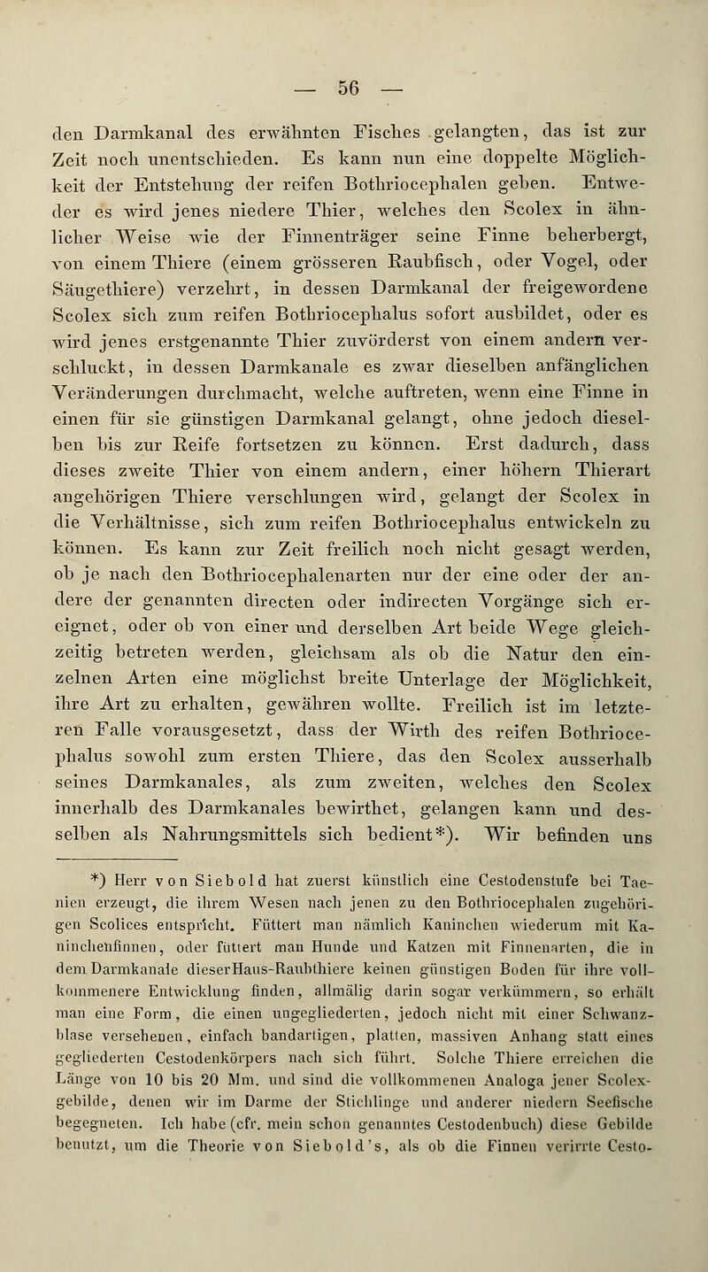 den Darmkanal des erwähnten Fisches gelangten, das ist zur Zeit noch unentschieden. Es kann nun eine doppelte Möglich- keit der Entstehung der reifen Bothriocephalen geben. Entwe- der es wird jenes niedere Thier, welches den Scolex in ähn- licher Weise wie der Finnenträger seine Finne beherbergt, von einem Thiere (einem grösseren Raubfisch, oder Vogel, oder Säugethiere) verzehrt, in dessen Darmkanal der freigewordene Scolex sich zum reifen Botbriocephalus sofort ausbildet, oder es wird jenes erstgenannte Thier zuvörderst von einem andern ver- schluckt, in dessen Darmkanale es zwar dieselben anfänglichen Veränderungen durchmacht, welche auftreten, wenn eine Finne in einen für sie günstigen Darmkanal gelangt, ohne jedoch diesel- ben bis zur Reife fortsetzen zu können. Erst dadurch, dass dieses zweite Thier von einem andern, einer höhern Thierart angehörigen Thiere verschlungen wird, gelangt der Scolex in die Verhältnisse, sich zum reifen Bothriocephalus entwickeln zu können. Es kann zur Zeit freilich noch nicht gesagt werden, ob je nach den Bothriocephalenarten nur der eine oder der an- dere der genannten directen oder indirecten Vorgänge sich er- eignet, oder ob von einer und derselben Art beide Wege gleich- zeitig betreten werden, gleichsam als ob die Natur den ein- zelnen Arten eine möglichst breite Unterlage der Möglichkeit, ihre Art zu erhalten, geAvähren wollte. Freilich ist im letzte- ren Falle vorausgesetzt, dass der Wirth des reifen Bothrioce- phalus sowohl zum ersten Thiere, das den Scolex ausserhalb seines Darmkanales, als zum zweiten, welches den Scolex innerhalb des Darmkanales bewirthet, gelangen kann und des- selben als Nahrungsmittels sich bedient*). Wir befinden uns *) Herr von Siebold hat zuerst künstlich eine Cestodenstufe bei Tae- nien erzeugt, die ihrem Wesen nach jenen zu den Bothriocephalen zugehöri- gen Scolices entspricht. Füttert man nämlich Kaninchen wiederum mit Ka- ninchenfinnen, oder futtert man Hunde und Katzen mit Finnenarten, die in dem Darmkanale dieserHaus-Rauhthiere keinen günstigen Boden für ihre voll- kommenere Entwicklung finden, allmälig darin sogar verkümmern, so erhält man eine Form, die einen ungegliederten, jedoch nicht mit einer Scliwanz- blase versehenen, einfach bandartigen, platten, massiven Anhang statt eines gegliederten Cestodenkörpers nach sich führt. Solche Thiere erreichen die Länge von 10 bis 20 Mm. und sind die vollkommenen Analoga jener Seolex- gebilde, denen wir im Darme der Stichlinge und anderer niedcrn Seefische begegneten. Ich habe (cfY. mein schon genanntes Cestodenbuch) diese Gebilde benutzt, um die Theorie von Siebold's, als ob die Finnen verirrte Cesto-