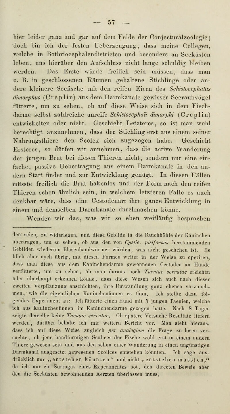 hier leider ganz und gar auf dem Felde der Conjecturalzoologie; doch bin ich der festen Ueberzeugung, dass meine Collegen, welche in Bothriocephalendistricten und besonders an Seeküsten leben, uns hierüber den Aufschluss nicht lange schuldig bleiben werden. Das Erste würde freilich sein müssen, dass man z. B. in geschlossenen Käunien gehaltene Stichlinge oder an- dere kleinere Seefische mit den reifen Eiern des Schislocephahis dimorphus (Creplin) aus dem Darmkanale gewisser Seeraubvögel fütterte, um zu sehen, ob auf diese Weise sich in dem Fisch- darme selbst zahlreiche unreife Schislocephali dimorphi (Creplin) entwickelten oder nicht. Geschieht Letzteres, so ist man wohl berechtigt anzunehmen, dass der Stichling erst aus einem seiner Nahrungsthiere den Scolex sich zugezogen habe. Geschieht Ersteres, so dürfen Avir annehmen, dass die active Wanderung der jungen Brut bei diesen Thieren nicht, sondern nur eine ein- fache, passive Uebertragung aus einem Darmkanale in den an- dern Statt findet und zur Entwicklung genügt. In diesen Fällen müsste freilich die Brut hakenlos und der Form nach den reifen Thieren schon ähnlich sein, in welchem letzteren Falle es auch denkbar wäre, dass eine Cestodenart ihre ganze Entwicklung in einem und demselben Darmkanale durchmachen könne. Wenden wir das, was wir so eben weitläufig besprochen den seien, zu widerlegen, und diese Gebilde in die Bauchhöhle der Kaninchen übertragen, um zu sehen, ob aus den von Cystic. pisiformis herstammenden Gebilden wiederum Blasenbandwürmer würden, was nicht geschehen ist. Es blieb aber noch übrig, mit diesen Formen weiter in der Weise zu operiren, dass man diese aus dem Kaninchendarme gewonnenen Cestoden an Hunde verfütterte, um zu sehen, ob man daraus noch Taeniae serratae erziehen oder überhaupt erkennen könne, dass diese Wesen sich auch nach dieser zweiten Verpflanzung anschickten, ihre Umwandlung ganz ebenso vorzuneh- men, wie die eigentlichen Kanincheufinnen es thun. Ich stellte dazu fol- gendes Experiment an: Ich fütterte einen Hund mit 5 jungen Taenien, welche ich aus Kanincheufinnen im Kaninchendarme gezogen hatte. Nach 8 Tagen zeigte derselbe keine Taeniae serratae. Ob spätere Versuche Resultate liefern werden, darüber behalte ich mir weitern Bericht vor. Man sieht hieraus, dass ich auf diese Weise zugleich per analogiam die Frage zu lösen ver- suchte, ob jene bandförmigen Scolices der Fische wohl erst in einem andern Thiere gewesen sein und aus den schon einer Wanderung in einen ungünstigen Darmkanal ausgesetzt gewesenen Scolices entstehen könnten. Ich sage aus- drücklich nur „entstehen könnten und nicht ,,en tstehen müssten, da ich nur ein Surrogat eines Experimentes bot, den direeten Beweis aber den die Seeküsten bewohnenden Aerzten überlassen muss.