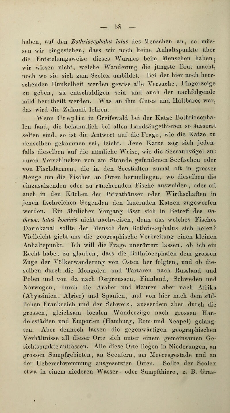 haben, auf den Bolhrioccphahis latus des Menschen an, so müs- sen wir eingestehen, dass wir noch keine Anhaltspunkte über die Entstehungsweise dieses Wurmes beim Menschen haben- wir wissen nicht, welche Wanderung die jüngste Brut macht, noch wo sie sich zum Scolex umbildet. Bei der hier noch herr- schenden Dunkelheit werden gewiss alle Versuche, Fingerzeige zu geben, zu entschuldigen sein und auch der nachfolgende mild beurtheilt werden. Was an ihm Gutes und Haltbares war, das wird die Zukunft lehren. Wenn Creplin in Greifswald bei der Katze Bothriocepha- len fand, die bekanntlich bei allen Landsäugethieren so äusserst selten sind, so ist die Antwort auf die Frage, wie die Katze zu denselben gekommen sei, leicht. Jene Katze zog sich jeden- falls dieselben auf die nämliche Weise, wie die Seeraubvögel zu: durch Verschlucken von am Strande gefundenen Seefischen oder von Fischdärmen, die in den Seestädten zumal oft in grosser Menge um die Fischer an Orten herumliegen, wo dieselben die einzusalzenden oder zu räuchernden Fische ausweiden, oder oft auch in den Küchen der Privathäuser oder Wirthschaften in jenen fischreichen Gegenden den lauernden Katzen zugeworfen werden. Ein ähnlicher Vorgang lässt sich in Betreff des Bo- ihrioc. latus hominis nicht nachweisen, denn aus welches Fisches Darmkanal sollte der Mensch den Bothriocephalus sich holen? Vielleicht giebt uns die geographische Verbreitung einen kleinen Anhaltepunkt. Ich will die Frage unerörtert lassen, ob ich ein Recht habe, zu glauben, dass die Bothriocephalen dem grossen Zuge der Völkerwanderung von Osten her folgten, und ob die- selben durch die Mongolen und Tartaren nach Eussland und Polen und von da nach Ostpreussen, Finnland, Schweden und Norwegen, durch die Araber und Mauren aber nach Afrika (Abyssinien, Algier) und Spanien, und von hier nach dem süd- lichen Frankreich und der Schweiz , ausserdem aber durch die grossen, gleichsam localen Wanderzüge nach grossen Han- delsstädten und Emporien (Hamburg, Rom und Neapel) gelang- ten. Aber dennoch lassen die gegenwärtigen geographischen Verhältnisse all dieser Orte sich unter einem gemeinsamen Ge- sichtspunkte auffassen. Alle diese Orte liegen in Niederungen, an grossen Sumpfgebieten, an Seeufern, am Meeresgestade und an der Ueberschwemmung ausgesetzten Orten. Sollte der Scolex etwa in einem niederen Wasser- oder Sumpfthiere, z. B. Gras-