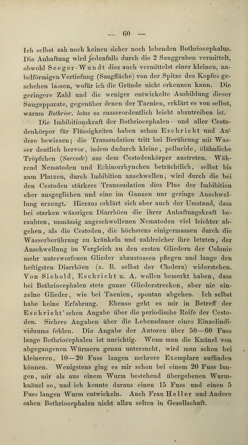 Ich selbst sali noch keinen sicher noch lebenden Bothriocephalus. Die Anhaftung wird jedenfalls durch die 2 Sauggruben vermittelt, obwohl Seeger-Wundt dies auch vermittelst einer kleinen, na- beiförmigen Vertiefung (Saugfläche) von der Spitze des Kopfes ge- schehen lassen, wofür ich die Gründe nicht erkennen kann. Die geringere Zahl und die weniger entwickelte Ausbildung dieser Saugapparate, gegenüber denen der Taenien, erklärt es von selbst, warum Bothrioc. latus so ausserordentlich leicht abzutreiben ist. Die Imbibitionskraft der Bothriocephalen - und aller Cesto- denkörper für Flüssigkeiten haben schon Eschricht und An- dere bewiesen; die Transsudation tritt bei Berührung mit Was- ser deutlich hervor , indem dadurch kleine , pellucide, ölähnliche Tröpfchen (Sarcode) aus dem Cestodenkörper austreten. Wäh- rend Nematoden und Echinorrhynchen beträchtlich, selbst bis zum Platzen, durch Imbibition anschwellen, wird durch die bei den Cestoden stärkere Transsudation dies Plus der Imbibition eher ausgeglichen und eine im Ganzen nur geringe Anschwel- lung erzeugt. Hieraus erklärt sich aber auch der Umstand, class bei starken wässrigen Diarrhöen die ihrer Anhaftungskraft be- raubten, unmässig angeschwollenen Nematoden viel leichter ab- gehen, als die Cestoden, die höchstens einigermassen durch die Wasserberübrung zu kränkeln und zahlreicher ihre letzten, der Anschwellung im Vergleich zu den ersten Gliedern der Colonie mehr unterworfenen Glieder abzustossen pflegen und lange den heftigsten Diarrhöen (z. B. selbst der Cholera) widerstehen. Von Siebold, Eschricht u. A. wollen bemerkt haben, dass bei Bothriocephalen stets ganze Gliederstrecken, aber nie ein- zelne Glieder, wie bei Taenien, spontan abgehen. Ich selbst habe keine Erfahrung. Ebenso geht es mir in Betreff der Eschricht'sehen Angabe über die periodische Reife der Cesto- den. Sichere Angaben über die Lebensdauer eines Einzelindi- viduums fehlen. Die Angabe der Autoren über 50—60 Fuss lange Bothriocephalen ist unrichtig. Wenn man die Knäuel von abgegangenen Würmern genau untersucht, wird man schon bei kleineren, 10—20 Fuss langen mehrere Exemplare auffinden können. Wenigstens ging es mir schon bei einem 20 Fuss lan- gen, mir als aus einem Wurm bestehend übergebenen Wurm- knäuel so, und ich konnte daraus einen 15 Fuss und einen 5 Fuss langen Wurm entwickeln. Auch Frau Heller und Andere sahen Bothriocephalen nicht allzu selten in Gesellschaft.
