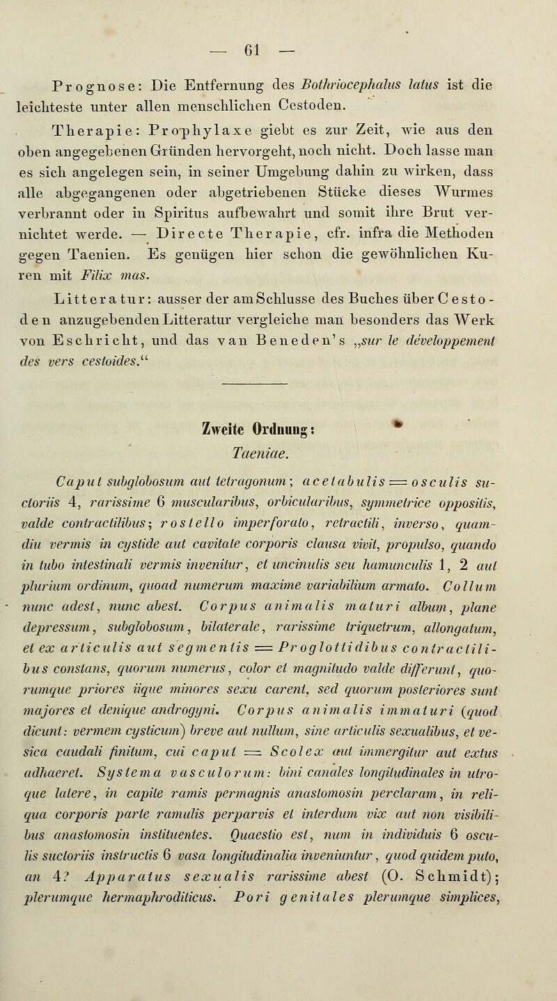 Prognose: Die Entfernung des Bothriocephalus latus ist die leichteste unter allen menschlichen Cestoden. Therapie: Prophylaxe giebt es zur Zeit, wie aus den oben angegebenen Gründen hervorgeht, noch nicht. Doch lasse man es sich angelegen sein, in seiner Umgebung dahin zu wirken, dass alle abgegangenen oder abgetriebenen Stücke dieses Wurmes verbrannt oder in Spiritus aufbewahrt und somit ihre Brut ver- nichtet werde. — Directe Therapie, cfr. infra die Methoden gegen Taenien. Es genügen hier schon die gewöhnlichen Ku- ren mit Filix mas. Litter atur: ausser der am Schlüsse des Buches über Cesto- den anzugebendenLitteratur vergleiche man besonders das Werk von Eschrieht, und das van Beneden's „sur le developpement des vers eestoides. Zweite Ordnuug: Taeniae. Capul subglobosum aut telragonum; acetabulis = osculis su- ctoriis 4, rarissime 6 muscularibus, orbicularibus, symmelrice opposilis, valde contractilibus; roslello imperforalo, relractili, inverso, quam- din vermis in cystide mit cavitale cotyoris clausa vivit, propidso, quando in tubo intestinali vermis invenilar, et uneimdis sea hamuncidis 1, 2 aal plurium ordinwn, quoad numerüm maxime variabilium armato. Collum nunc adest, nunc abest. Corpus animalis maturi album, plane depressum, subglobosum, bilaterale, rarissime triquetrum, allongatum, et ex articulis aut segmentis = Proglottidibus contractili- bus constans, quorum numerus, color ei magniludo valde differunt, quo- rumque priores iique minores sexu carent, sed quorum posteriores sunt majores et denique androgyni. Corpus animalis immaturi (quod dieunt: vermem cystieuni) breve aut nullum, sine articulis sexualibus, etve- sica caudali fihitum, cui Caput = Scolex aut immergitur aut extus adhaeret. Systema vasculorum: bini canales longüudinales in ulro- que lalere, in capile ramis permagnis anastomosin perclaram, in reli- qua corporis parte ramulis perparvis et interdum vix aut non visibili- bus anastomosin inslituentes. Quaestio est, num in individuis 6 oscu- lis sucloriis inslruclis 6 vasa longiludinalia inveniuniur, quod quidem pulo, an 4? Apparatus sexualis rarissime abest (0. Schmidt); plerumquc hermaphrodilicus. Pori genitales plerumque simplices,