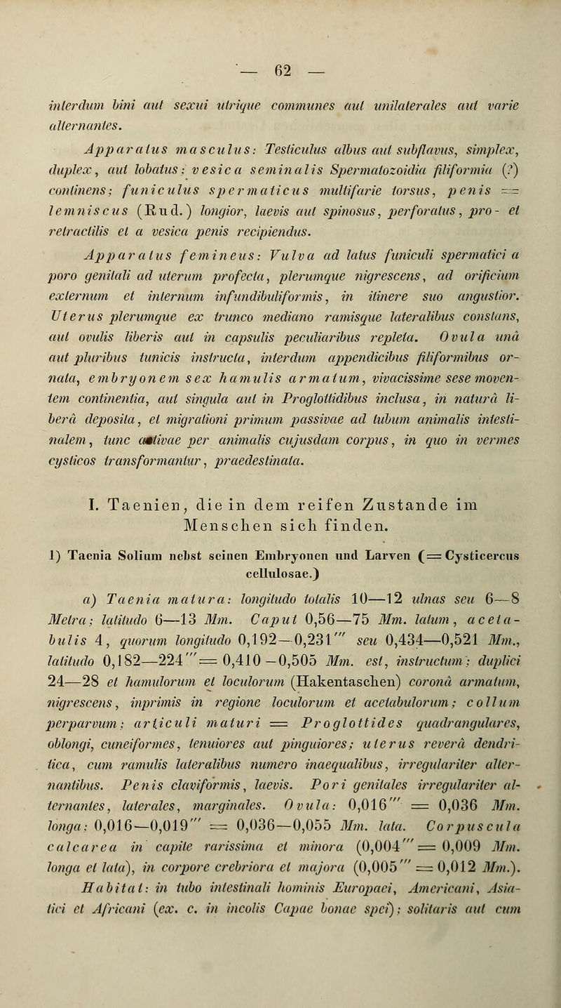 inier dum bini aut sexni uirique commune s aul unilaterales aul varie allernanles. Apparaius masculus; Testiculus albus aid subflavus, Simplex, duplex, aul lobatus ■,vesica seminalis Spermalozoidia fdiformia (?) conlinens; funiculus spermalicus multifarie toi^sus, penis ~- lemniscus (Und.) longior, laevis aul spinosus, perforalus, pro- et relraclilis et a vesica penis recipiendus. Apparaius femineus: Vulva ad latus funiculi spermatici a poro genilali ad uterum profecla, plerumque nigrescens, ad orificium exlernum et inlernum infundibidiformis, in itinere suo angustior. Uterus plerumque ex irunco mediano ramisque lateralibus conslans, aul ovulis liberis aul in capsidis pecidiaribus replela. Ovula und aut pluribus tunicis inslrucla, interdum appendicibus filiformibus or- nala, embryonem sex hamulis armaium, vivacissime sese moven- tem cofitinenlia, aul singula aul in Progloiiidibus inclusa, in natura li- berä deposita, et migralioni primum passivae ad lubutn animalis intesti- nalem, lunc aMivae per animalis cujusdam corpus, in quo in vermes cyslicos transformanlur, praedestinata. I. Taenien, die in dem reifen Zustande im Menschen sich finden. 1) Taenia Solium ncLst seinen Embryonen und Larven (= Cysticercus cellulosae.) a) Taenia matura: longiludo totalis 10—12 idnas scu 6—8 Metra; latiludo 6—13 Mm. Caput 0,56—75 Mm. latum , aceta- bulis 4, quorum longiludo 0,192-0,231' seu 0,434—0,521 Mm., Mitudo 0,182—224'= 0,410-0,505 Mm. est, inslructum; duplici 24—28 et hamulorum et loculorum (Hakentaschen) Corona armaium, nigrescens, inprimis in regione loculorum et acelabulorum; Collum perparvum-, arljculi maturi = Proglottides quadrangulares, oblongi, cuneiformes, lenuiores aut pitiguiores; ulerus reverä dendri- lica, cum ramulis lateralibus numero inaequalibus, irregidariler aller- nantibus. Penis claviformis, laevis. Pori genitales irregidariler al- ternanles, laterales, marginales. Ovula-. 0,016' = 0,036 Mm. longa; 0,016—0,019' = 0,036—0,055 Mm. lata. Corpuscula calcarea in capile rarissima et minora (0,004' = 0,009 Mm. longa et lata), in corpore crebriora et majora (0,005' = 0,012 Mm.). Habital: in tubo inlcstinali hominis Europaci, Amcricani, Asia- tici et Africani (ex. c. in incolis Capae bonae spei); solilaris aul cum