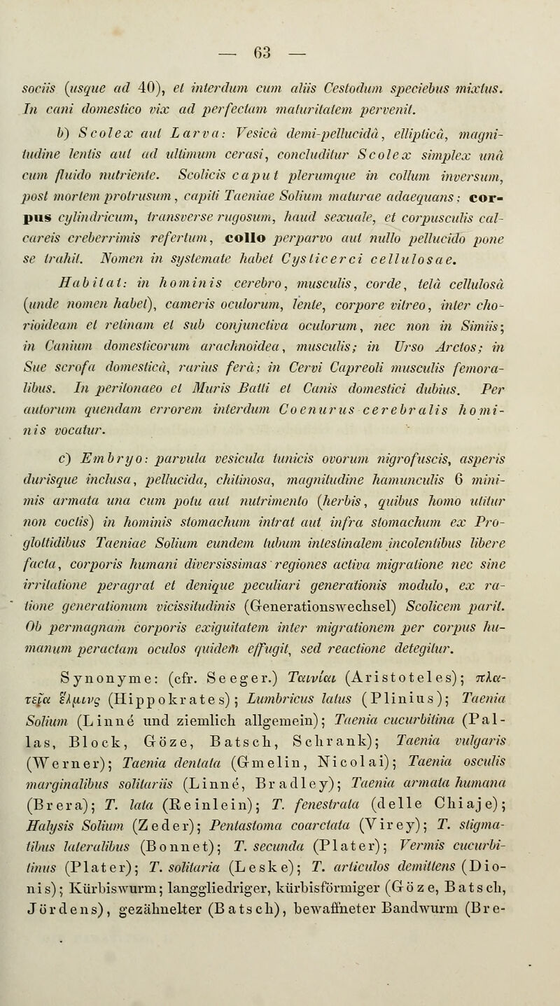 sortis (usque ad 40), et interdum cum aliis Cestodum speciebus mixtus. In cani domestico vix ad perfectam maluritalem pervenif. b) Scolex aul Larva: Vesicd demi-pellucidä, elliplica, magni- tudine lentis aul ad ultimum ccrasi, eoncluditur Scolex Simplex und cum fluido nutrientc. Scolicis Caput plerumque in Collum inversum, posl mortem protrusum , capiti Taeniae Solium malurae adaequaus; cor- pus eylindricum, transverse rugosum, haud sexuale, et corpusculis cal- careis crcberrimis refertum, collo perparvo aul nullo pellucido po?ie se trahil. Nomen in systemate habet Cysticerci cellulosae. Hab Hai: in hominis ccrebro, musculis, cor de, telä cellulosä [unde nomen habet), cameris oculorum, lenle, corpore vilreo, inier cho- rioideam et relinam et sub conjuncliva oculorum, nee non in Simiis; in Canium domeslicorum arachnoidea, musculis; in Urso Arctos; in Site scrofa domesticä, rarius ferä; in Cervi Capreoli musculis femora- libus. In perilonaeo et Muris Baili et Canis domestici dubius. Per autorum quendam errorem interdum Coenurus cerebralis homi- nis vocatur. c) Embryo: parvula vesicula tunicis ovorum ?iigrofuscis, asperis durisque inclusa, pellucida, chilinosa, magniludine hamuneülis 6 mini- mis armata una cum polu aul nutrimento (Jierbis, quibus homo nlilur non coclis) in hominis stomachum intrat aul infra stomachum ex Pro- gloltidibus Taeniae Solium eundem lubum intestinalem incolentibus libere facta, corporis humani diversissimas regiones activa migralione nee sine irritalione peragrat et denique peculiari generdtionis modulo, ex ra- lione generaiionum vicissitudinis (Generationswechsel) Scolicem paril. Ob permagnam corporis exiguitatem inter migrationem per corpus hu- manuni per actum oculos quidem effugit, sed reactione detegilur. Synonyme: (cfr. Seeger.) Tcaviav (Aristoteles); nket- Kfß ek^iivg (Hippokr ate s); Lumbricus latus (Plinius); Taenia Solium (Linne und ziemlich allgemein); Taenia cueurbilina (Pal- las, Block, Gröze, Batsch, Schrank); Taenia vulgaris (Werner); Taenia denlata (G-melin, Nicolai); Taenia oscnlis marginalibus solilariis (Linne, Bradley); Taenia armata humana (Brera); T. lata (Eeinlein); T. fenestrala (delle Chiaje); Halysis Solium (Zeder); Pentastoma coarclata (Virey); T. stigma- tibus laieralibus (Bonnet); T. seeunda (Plater); Vermis cueurbi- tinus (P1 ater); T. solitaria (Leske); T. arliculos demillens (Dio- nis); KürbisAvurm; langgliedriger, kürbisförmiger (Göze, Batsch, Jördens), gezähnelter (Batsch), bewaffneter Bandwurm (Bre-
