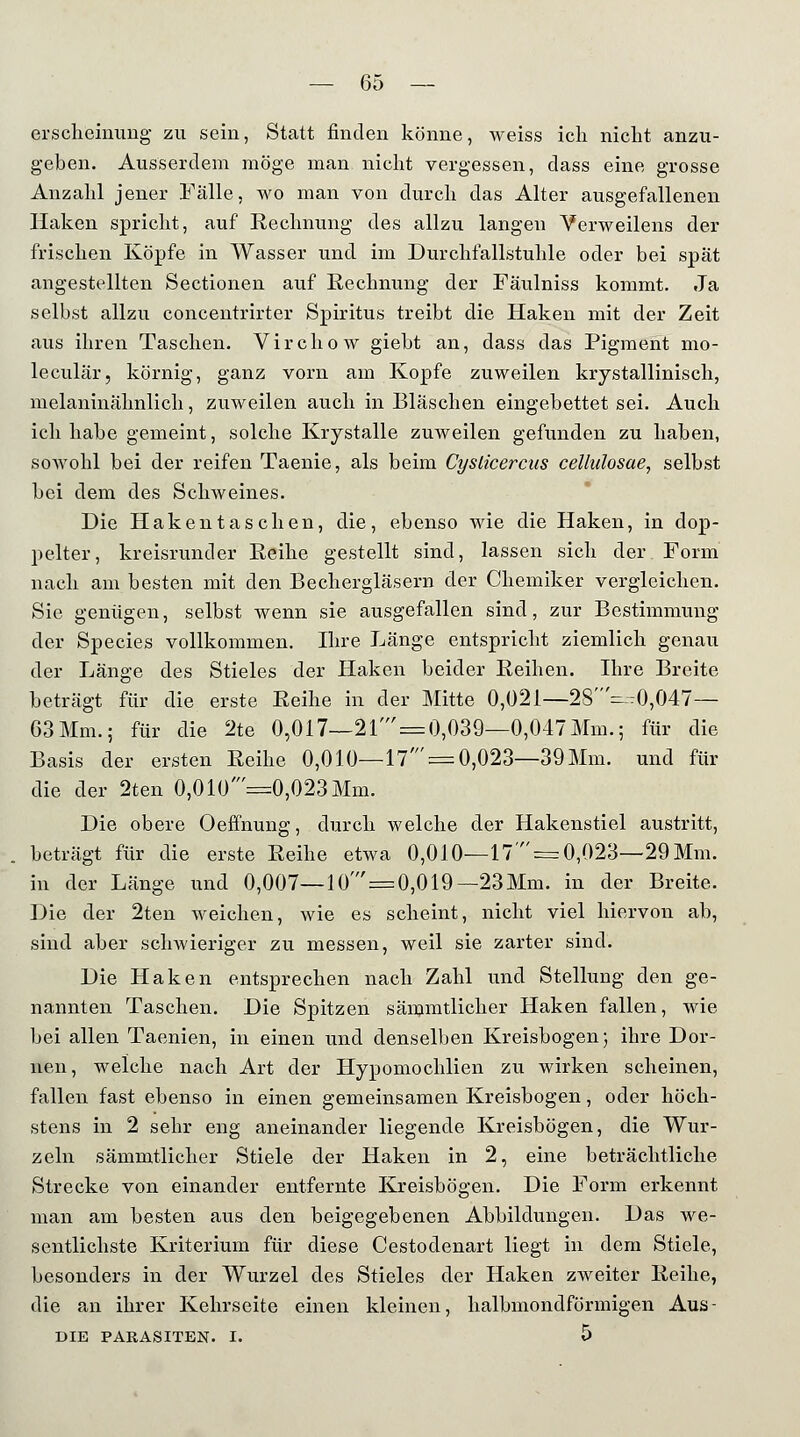 erscheinung zu sein, Statt finden könne, weiss ich nicht anzu- geben. Ausserdem möge man nicht vergessen, dass eine grosse Anzahl jener Fälle, wo man von durch das Alter ausgefallenen Haken spricht, auf Rechnung des allzu langen Yerweilens der frischen Köpfe in Wasser und im Durchfallstuhle oder bei spät angestellten Sectionen auf Rechnung der Fäulniss kommt. Ja selbst allzu concentrirter Spiritus treibt die Haken mit der Zeit aus ihren Taschen. Virchow giebt an, dass das Pigment mo- leculär, körnig, ganz vorn am Kopfe zuweilen krystallinisch, melaninälmlich, zuweilen auch in Bläschen eingebettet sei. Auch ich habe gemeint, solche Krystalle zuweilen gefunden zu haben, sowohl bei der reifen Taenie, als beim Cysticercus cellulosae, selbst bei dem des Schweines. Die Hak entaschen, die, ebenso wie die Haken, in dop- pelter, kreisrunder Reihe gestellt sind, lassen sich der Form nach am besten mit den Bechergläsern der Chemiker vergleichen. Sie genügen, selbst wenn sie ausgefallen sind, zur Bestimmung der Species vollkommen. Ihre Länge entspricht ziemlich genau der Länge des Stieles der Haken beider Reihen. Ihre Breite beträgt für die erste Reihe in der Mitte 0,021—28W),047— 63Mm.; für die 2te 0,017—21' = 0,039—0,047Mm.; für die Basis der ersten Reihe 0,010—17' = 0,023—39Mm. und für die der 2ten 0,010 =0,023 Mm. Die obere Oeffnung, durch welche der Hakenstiel austritt, beträgt für die erste Reihe etwa 0,010—17'== 0,023—29Mm. in der Länge und 0,007—10'=0,019—23Mm. in der Breite. Die der 2ten weichen, wie es scheint, nicht viel hiervon ab, sind aber schwieriger zu messen, weil sie zarter sind. Die Haken entsprechen nach Zahl und Stellung den ge- nannten Taschen. Die Spitzen sämmtlicher Haken fallen, wie bei allen Taenien, in einen und denselben Kreisbogen; ihre Dor- nen, welche nach Art der Hypomochlien zu wirken scheinen, fallen fast ebenso in einen gemeinsamen Kreisbogen, oder höch- stens in 2 sehr eng aneinander liegende Kreisbögen, die Wur- zeln sämmtlicher Stiele der Haken in 2, eine beträchtliche Strecke von einander entfernte Kreisbögen. Die Form erkennt man am besten aus den beigegebenen Abbildungen. Das we- sentlichste Kriterium für diese Cestodenart liegt in dem Stiele, besonders in der Wurzel des Stieles der Haken zweiter Reihe, die an ihrer Kehrseite einen kleinen, halbmondförmigen Aus- DIE PARASITEN. I. 5