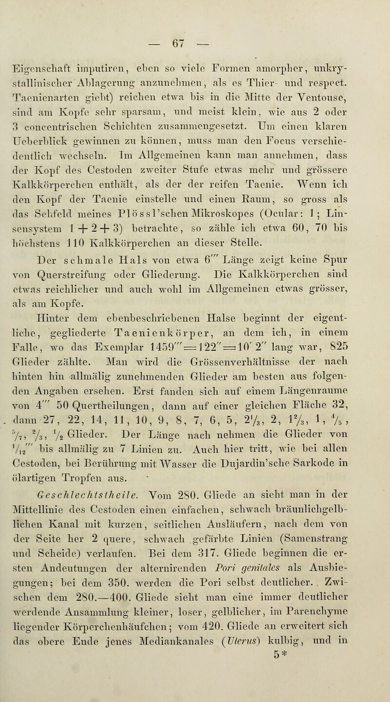 Eigenschaft imputiren, eben so viele Formen amorpher, unkry- stalliniseher Ablagerung anzunehmen, als es Thier- und respect. Taenicnarten giebt) reichen etwa bis in die Mitte der Ventouse, sind am Kopfe sehr sparsam, und meist, klein, wie aus 2 oder 3 concentrischen Schichten zusammengesetzt. Um einen klaren Ueberblick gewinnen zu können, muss man den Focus verschie- dentlich wechseln. Im Allgemeinen kann man annehmen, class der Kopf des Cestoden zweiter Stufe etwas mehr und grössere Kalkkörperehen enthält, als der der reifen Taenie. Wenn ich den Kopf der Taenie einstelle und einen Raum, so gross als das Sehfeld meines Plössl'schen Mikroskopes (Ocular: 1; Lin- sensystem 1+2 + 3) betrachte, so zähle ich etwa 60, 70 bis höchstens 110 Kalkkörperchen an dieser Stelle. Der schmale Hals von etwa 6' Länge zeigt keine Spur von Querstreifung oder Gliederung. Die Kalkkörperchen sind etwas reichlicher und auch wohl im Allgemeinen etwas grösser, als am Kopfe. Hinter dem ebenbeschriebenen. Halse beginnt der eigent- liche, gegliederte Taenienkörper, an dem ich, in einem Falle, wo das Exemplar 1459'= 122 = 10' 2 lang war, 825 Glieder zählte. Man wird die Grössenverhältnisse der nach hinten hin allmälig zunehmenden Glieder am besten ans folgen- den Angaben ersehen. Erst fanden sich auf einem Längenraume von 4 50 Quertheilungen, dann auf einer gleichen Fläche 32, dann 27, 22, 14, 11, 10, 9, 8, 7, 6, 5, 2y3, 2, 1%, 1, % , %? Tsi i/i Glieder. Der Länge nach nehmen die Glieder von V12' bis allmälig zu 7 Linien zu. Auch hier tritt, wie bei allen Cestoden, bei Berührung mit Wasser die Dujardin'sche Sarkode in ölartigen Tropfen aus. Geschlechtstheile. Vom 280. Gliede an sieht man in der Mittellinie des Cestoden einen einfachen, schwach bräunlichgelb- lichen Kanal mit kurzen, seitlichen Ausläufern, nach dem von der Seite her 2 quere, schwach gefärbte Linien (Samenstrang und Scheide) verlaufen. Bei dem 317. Gliede beginnen die er- sten Andeutungen der alternirenden Port genitales als Ausbie- gungen; bei dem 350. werden die Pori selbst deutlicher. Zwi- schen dem 280.—400. Gliede sieht man eine immer deutlicher werdende Ansammlung kleiner, loser, gelblicher, im Parenchyme liegender Körperchenhäufchen; vom 420. Gliede an erweitert sich das obere Ende jenes Mediankanales (Uterus) kulbig, und in 5*