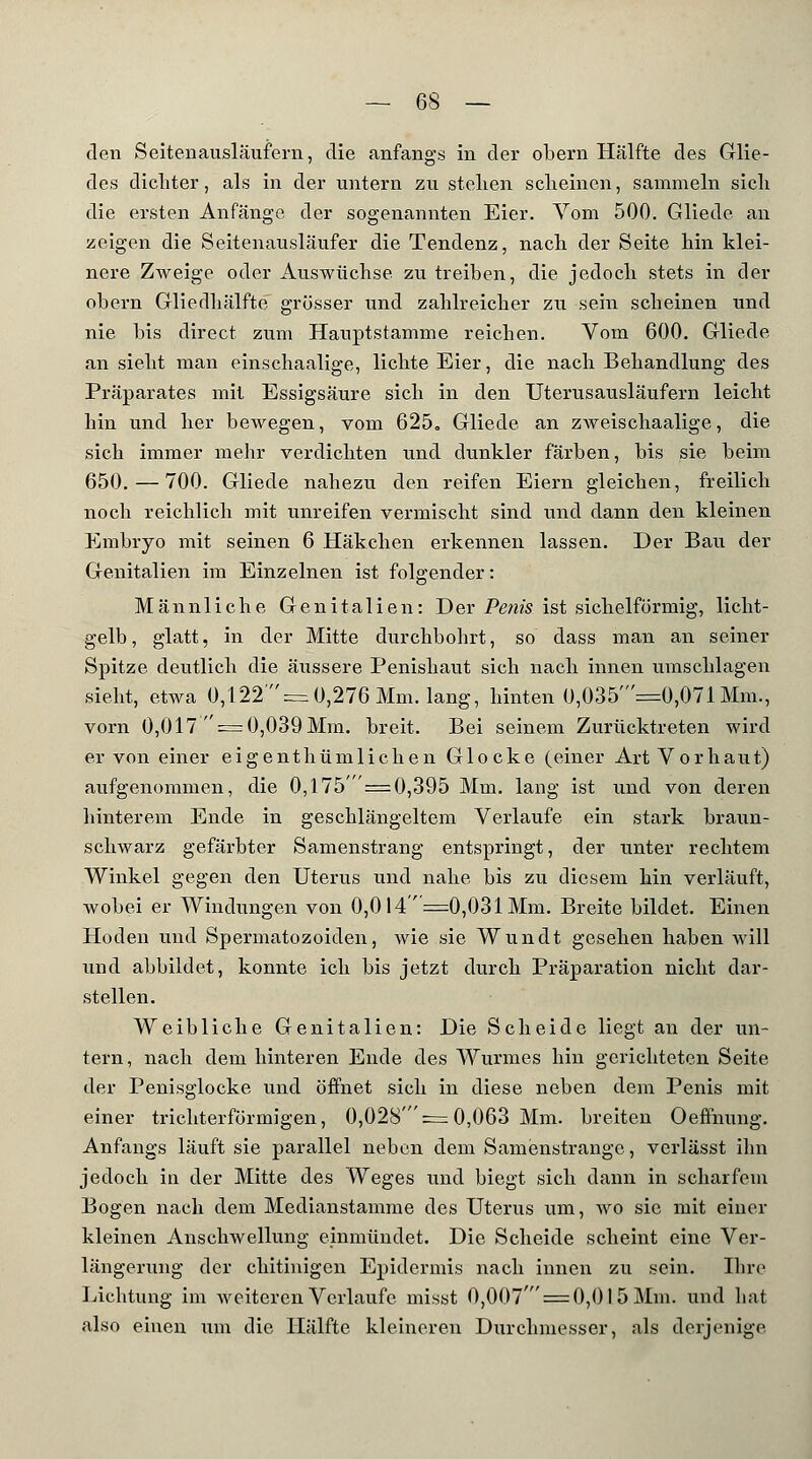 den Seitenausläufern, die anfangs in der obern Hälfte des Glie- des dichter, als in der untern zu stehen scheinen, sammeln sich die ersten Anfänge der sogenannten Eier. Vom 500. Gliede an zeigen die Seitenausläufer die Tendenz, nach der Seite hin klei- nere Zweige oder Auswüchse zu treiben, die jedoch stets in der obern Gliedhälfte grosser und zahlreicher zu sein scheinen und nie bis direct zum Hauptstamme reichen. Vom 600. Gliede ansieht man einschaalige, lichte Eier, die nach Behandlung des Präparates mit Essigsäure sich in den Uterusausläufern leicht hin und her bewegen, vom 625. Gliede an zweischaalige, die sich immer mehr verdichten und dunkler färben, bis sie beim 650. — 700. Gliede nahezu den reifen Eiern gleichen, freilich noch reichlich mit unreifen vermischt sind und dann den kleinen Embryo mit seinen 6 Häkchen erkennen lassen. Der Bau der Genitalien im Einzelnen ist folgender: Männliche Genitalien: Der Penis ist sichelförmig, licht- gelb, glatt, in der Mitte durchbohrt, so dass man an seiner Spitze deutlich die äussere Penishaut sich nach innen umschlagen sieht, etwa 0,122' = 0,276 Mm. lang, hinten 0,035 =0,071 Mm., vorn 0,017  = 0,039 Mm. breit. Bei seinem Zurücktreten wird er von einer eigenthümlichen Glocke (einer Art Vorhaut) aufgenommen, die 0,175' ' = 0,395 Mm. lang ist und von deren hinterem Ende in geschlängeltem Verlaufe ein stark braun- schwarz gefärbter Samenstrang entspringt, der unter rechtem Winkel gegen den Uterus und nahe bis zu diesem hin verläuft, wobei er Windungen von 0,0 14 =0,031 Mm. Breite bildet. Einen Hoden und Spermatozoiden, wie sie Wundt gesehen haben will und abbildet, konnte ich bis jetzt durch Präparation nicht dar- stellen. Weibliche Genitalien: Die Scheide liegt an der un- tern, nach dem hinteren Ende des Wurmes hin gerichteten Seite der Penisglocke und öffnet sich in diese neben dem Penis mit einer trichterförmigen, 0,028' = 0,063 Mm. breiten Oeffhung. Anfangs läuft sie parallel neben dem Samenstrange, verlässt ihn jedoch in der Mitte des Weges und biegt sich dann in scharfem Bogen nach dem Medianstamme des Uterus um, wo sie mit einer kleinen Anschwellung einmündet. Die Scheide scheint eine Ver- längerung der chitinigen Epidermis nach innen zu sein. Ihre Lichtung im weiteren Verlaufe misst 0,007' = 0,0I 5 Mm. und hat also einen Tim die Hälfte kleineren Durchmesser, als derjenige