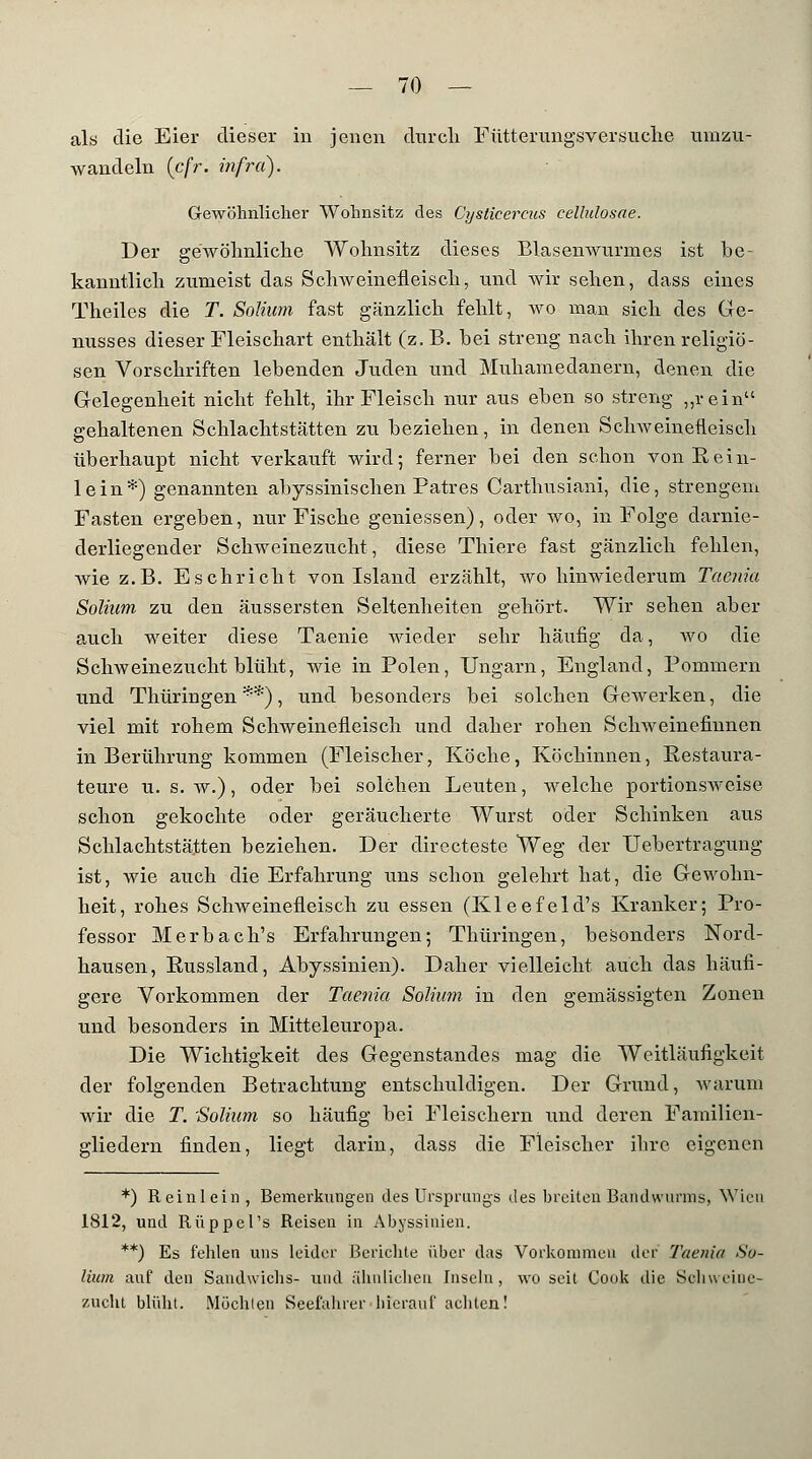 als die Eier dieser in jenen durch Fütterungsversuche umzu- wandeln (cfr. infrci). Gewöhnlicher Wohnsitz des Cysticercus cellulosae. Der gewöhnliche Wohnsitz dieses Blasenwurmes ist be- kanntlich zumeist das Schweinefleisch, und wir sehen, dass eines Theiles die T. Solium fast gänzlich fehlt, wo man sich des Ge- nusses dieser Fleischart enthält (z.B. bei streng nach ihren religiö- sen Vorschriften lebenden Juden und Muhamedanern, denen die Gelegenheit nicht fehlt, ihr Fleisch nur aus eben so streng „rein gehaltenen Schlachtstätten zu beziehen, in denen Schweinefleisch überhaupt nicht verkauft wird; ferner bei den schon von Eein- lein*) genannten abyssinischen Patres Carthusiani, die, strengem Fasten ergeben, nur Fische geniessen), oder wo, in Folge darnie- derliegender Schweinezucht, diese Thiere fast gänzlich fehlen, wie z.B. E seh rieht von Island erzählt, wo hinwiederum Taenia Solium zu den äussersten Seltenheiten gehört. Wir sehen aber auch weiter diese Taenie wieder sehr häufig da, wo die Schweinezucht blüht, wie in Polen, Ungarn, England, Pommern und Thüringen**), und besonders bei solchen Gewerken, die viel mit rohem Schweinefleisch und daher rohen Schweinefhmen in Berührung kommen (Fleischer, Köche, Köchinnen, Restaura- teure u. s. w.), oder bei solchen Leuten, welche portionsweise schon gekochte oder geräucherte Wurst oder Schinken aus Schlachtstätten beziehen. Der directeste Weg der Uebertragung ist, wie auch die Erfahrung uns schon gelehrt hat, die Gewohn- heit, rohes Schweinefleisch zu essen (Kleefeld's Kranker; Pro- fessor Merbach's Erfahrungen; Thüringen, besonders Nord- hausen, Eussland, Abyssinien). Daher vielleicht auch das häufi- gere Vorkommen der Taenia Solium in den gemässigten Zonen und besonders in Mitteleuropa. Die Wichtigkeit des Gegenstandes mag die Weitläufigkeit der folgenden Betrachtung entschuldigen. Der Grund, warum wir die T. 'Solium so häufig bei Fleischern und deren Familien- gliedern finden, liegt darin, dass die Fleischer ihre eigenen *) Reinlein, Bemerkungen des Ursprungs des breiten Bandwurms, Wien 1812, und Rüppel's Reisen in Abyssinien. **) Es fehlen uns leider Berichte über das Vorkommen der Taenia So- lium auf den Sandwichs- und ähnlichen Inseln, wo seit Cook die Schweine- zucht blüht. Müchlen Seefahrer bierauf achten!