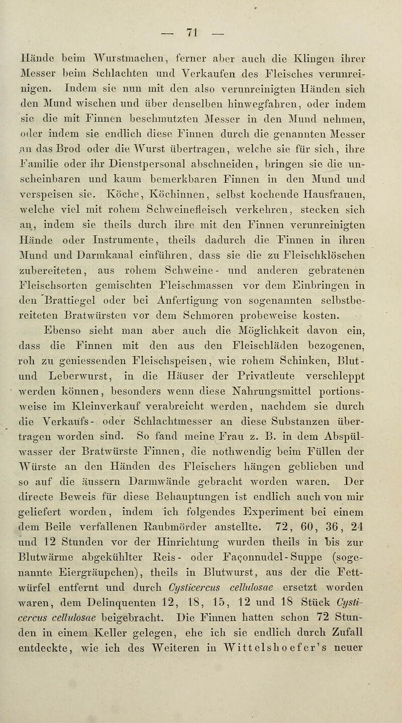 Hände beim Wurstmaclien, ferner aber auch die Klingen ihrer Messer beim Schlachten und Verkaufen des Fleisches verunrei- nigen. Indem sie nun mit den also verunreinigten Händen sich den Mund wischen und über denselben hinwegfahren, oder indem sie die mit Finnen beschmutzten Messer in den Mund nehmen, oder indem sie endlich diese Finnen durch die genannten Messer an das Brod oder die Wurst übertragen, welche sie für sich, ihre Familie oder ihr Dienstpersonal abschneiden, bringen sie die un- scheinbaren und kaum bemerkbaren Finnen in den Mund und verspeisen sie. Köche, Köchinnen, selbst kochende Hausfrauen, weiche viel mit rohem Schweinefleisch verkehren, stecken sich an, indem sie theils durch ihre mit den Finnen verunreinigten Hände oder Instrumente, theils dadurch die Finnen in ihren Mund und Darmkanal einführen, dass sie die zu Fleischklöschen zubereiteten, aus rohem Schweine- und anderen gebratenen Fleischsorten gemischten Fleischmassen vor dem Einbringen in den Brattiegel oder bei Anfertigung von sogenannten selbstbe- reiteten Bratwürsten vor dem Schmoren probeAveise kosten. Ebenso sieht man aber auch die Möglichkeit davon ein, dass die Finnen mit den aus den Fleischläden bezogenen, roh zu geniessenden Fleischspeisen, wie rohem Schinken, Blut- und Leberwurst, in die Häuser der Privatleute verschleppt werden können, besonders wenn diese Nahrungsmittel portions- weise im Kleinverkauf verabreicht werden, nachdem sie durch die Verkaufs- oder Schlachtmesser an diese Substanzen über- tragen worden sind. So fand meine Frau z. B. in dem Abspül- wasser der Bratwürste Finnen, die nothwendig beim Füllen der Würste an den Händen des Fleischers hängen geblieben und so auf die äussern Darmwände gebracht worden waren. Der directe Beweis für diese Behauptungen ist endlich auch von mir geliefert worden, indem ich folgendes Experiment bei einem dem Beile verfallenen Raubmörder anstellte. 72, 60, 36, 24 und 12 Stunden vor der Hinrichtung Avurden theils in bis zur Blutwärme abgekühlter Reis- oder Faconnudel-Suppe (soge- nannte Eiergräupchen), theils in Blutwurst, aus der die Fett- würfel entfernt und durch Cysticercus cellulosae ersetzt worden waren, dem Delinquenten 12, 18, 15, 12 und 18 Stück Cysti- cercus cellulosae beigebracht. Die Finnen hatten schon 72 Stun- den in einem Keller gelegen, ehe ich sie endlich durch Zufall entdeckte, wie ich des Weiteren in Witteis ho ef er's neuer