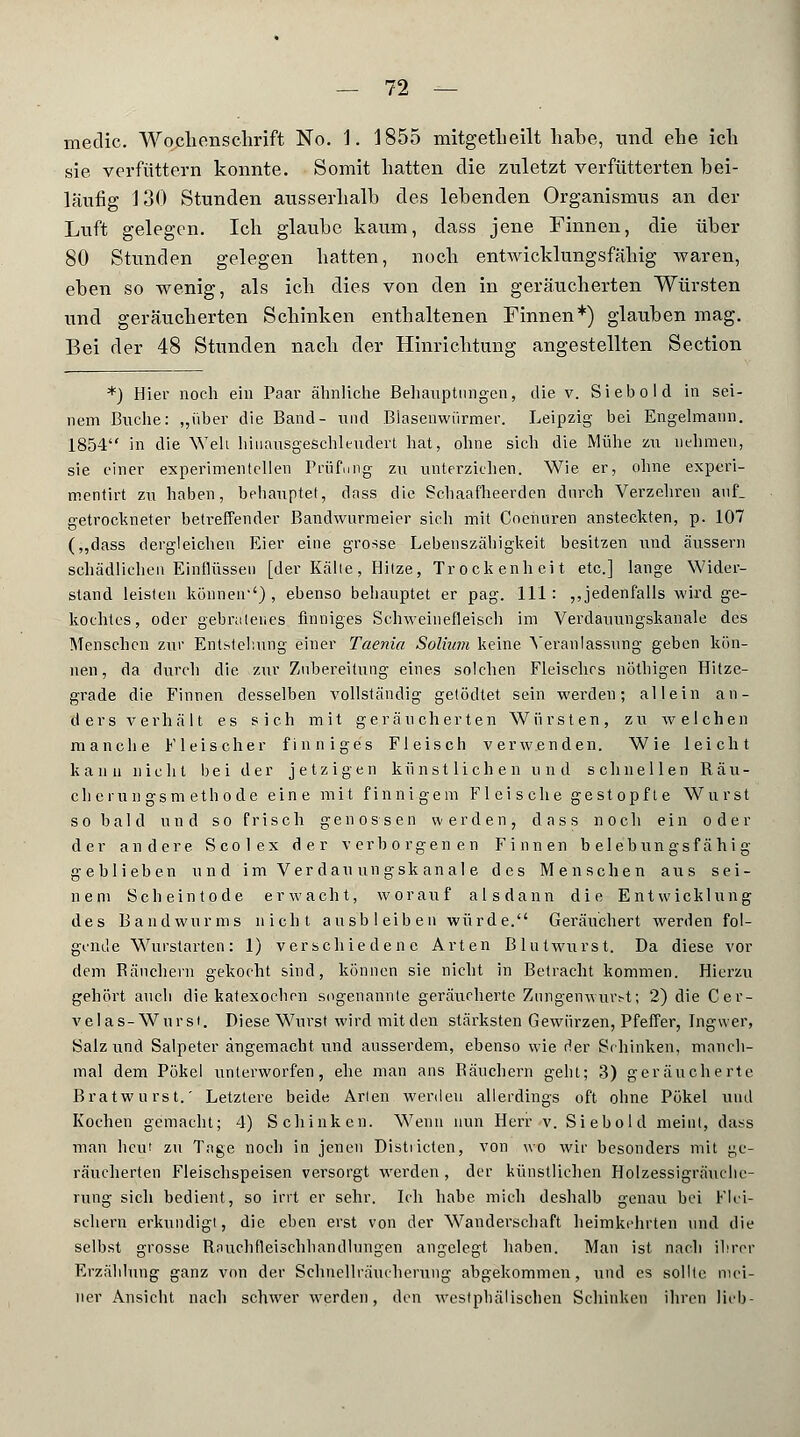 medic. Wochenschrift No. 1. 1855 mitgetheilt hahe, und ehe ich sie verfüttern konnte. Somit hatten die zuletzt verfütterten bei- läufig 130 Stunden ausserhalb des lebenden Organismus an der Luft gelegen. Ich glaube kaum, dass jene Finnen, die über 80 Stunden gelegen hatten, noch entwicklungsfähig waren, eben so wenig, als ich dies von den in geräucherten Würsten und geräucherten Schinken enthaltenen Finnen*) glauben mag. Bei der 48 Stunden nach der Hinrichtung angestellten Section *) Hier noch ein Paar ähnliche Behauptungen, die v. Siebold in sei- nem Buche: „über die Band- und Biasenwürmer. Leipzig bei Engelmann. 1854 in die Weh hiuausgeschleudert hat, ohne sich die Mühe zu nehmen, sie einer experimentellen Prüfung zu unterziehen. Wie er, ohne experi- mentirt zu haben, behauptet, dnss die Schaafheerden durch Verzehren anf_ getrockneter betreffender Bandwurmeier sich mit Coenuren ansteckten, p. 107 („dass dergleichen Eier eine grosse Lebenszähigkeit besitzen und äussern schädlichen Einflüssen [der Kälte, Hitze, Trockenheit etc.] lange Wider- stand leisten können''), ebenso behauptet er pag. 111: ,,jedenfalls wird ge- kochtes, oder gebratenes finniges Schweinefleisch im Verdauungskanale des Menschen zur Entstellung einer Taenia Solium keine Veranlassung geben kön- nen, da durch die zur Zubereitung eines solchen Fleisches nöthigen Hitze- grade die Finnen desselben vollständig getödtet sein werden; allein an- ders verhält es sich mit geräucherten Würsten, zu welchen manche Fleischer finniges Fleisch verwenden. Wie leicht kann nicht bei der jetzigen künstlichen und schnellen Räu- cherungsm ethode eine mit finnigem Fleische gestopfte Wurst so bald und so frisch genossen werden, dass noch ein oder der andere. Scolex der verborgenen Finnen belebungsfähig geblieben und im Verdau ungsk anal e des Menschen aus sei- nem Scheintode erwacht, worauf alsdann die Entwicklung des Bandwurms nicht ausbleiben würde. Geräuchert werden fol- gende Wurstarten: 1) verschiedene Arten Blutwurst. Da diese vor dem Bäuchern gekocht sind, können sie nicht in Betracht kommen. Hierzu gehört auch die katexoehen sogenannte geräucherte Zungenwurst; 2) die Cer- velas-Wurst. Diese Wurst wird mit den stärksten Gewürzen, Pfeffer, Ingwer, Salz und Salpeter angemacht und ausserdem, ebenso wie der Schinken, manch- mal dem Pökel unterworfen, ehe man ans Räuchern geht; 3) geräucherte Bratwurst.' Letztere beide Arten werden allerdings oft ohne Pökel und Kochen gemacht; 4) Schinken. Wenn nun Herr v. Siebold meint, dass man heut zu Tage noch in jenen Distiicten, von wo wir besonders mit ge- räucherten Fleischspeisen versorgt werden , der künstlichen Holzessigräuchc- rung sich bedient, so irrt er sehr. Ich habe mich deshalb genau bei Flei- schern erkundigt, die eben erst von der Wanderschaft heimkehrten und die selbst grosse Rnuchfteischhandlungen angelegt haben. Man ist nach ihrer Erzählung ganz von der Schncllräucherung abgekommen, und es sollte, mei- ner Ansicht nach schwer werden, den westphälischen Schinken ihren lieb-
