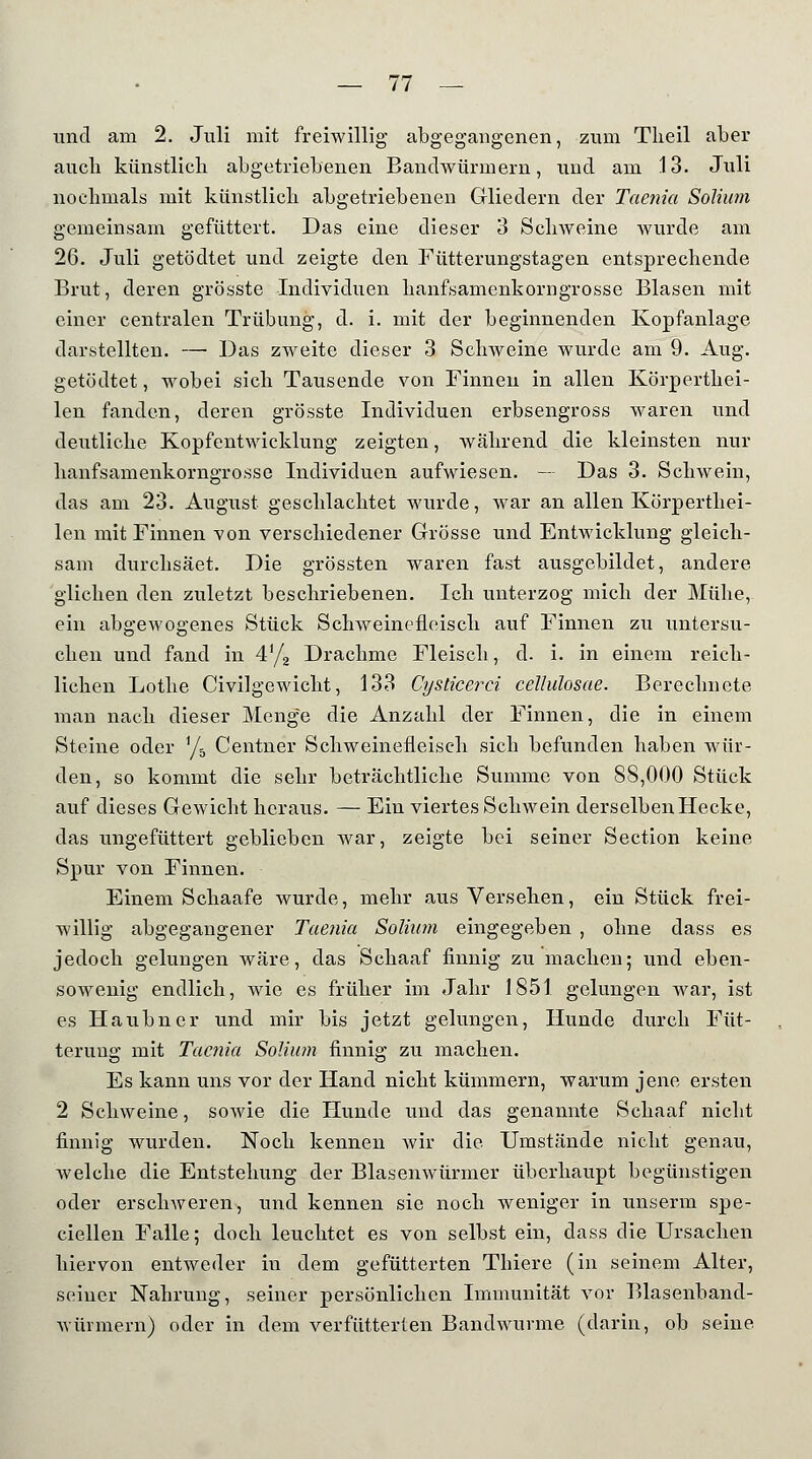 und am 2. Juli mit freiwillig abgegangenen, zum Tlieil aber auch künstlich abgetriebenen Bandwürmern, und am 13. Juli nochmals mit künstlich abgetriebenen Gliedern der Taenia Solium gemeinsam gefüttert. Das eine dieser 3 Schweine wurde am 26. Juli getödtet und zeigte den Fütterungstagen entsprechende Brut, deren grösste Individuen hanfsamenkorngrosse Blasen mit einer centralen Trübung, d. i. mit der beginnenden Kopfanlage darstellten. — Das zweite dieser 3 Schweine wurde am 9. Aug. getödtet, wobei sich Tausende von Finnen in allen Körperthei- len fanden, deren grösste Individuen erbsengross waren und deutliche Kopfentwicklung zeigten, während die kleinsten nur hanfsamenkorngrosse Individuen aufwiesen. — Das 3. Schwein, das am 23. August geschlachtet wurde, war an allen Körperthei- len mit Finnen von verschiedener Grösse und Entwicklung gleich- sam durchsäet. Die grössten waren fast ausgebildet, andere glichen den zuletzt beschriebenen. Ich unterzog mich der Mühe, ein abgewogenes Stück Schweinefleisch auf Finnen zu untersu- chen und fand in 4y2 Drachme Fleisch, d. i. in einem reich- lichen Lothe Civilgewicht, 133 Cyslicerci cellulosae. Berechnete man nach dieser Menge die Anzahl der Finnen, die in einem Steine oder V5 Centner Schweinefleisch sich befunden haben wür- den, so kommt die sehr beträchtliche Summe von 88,000 Stück auf dieses Gewicht heraus. — Ein viertes Schwein derselben Hecke, das ungefüttert geblieben war, zeigte bei seiner Section keine Spur von Finnen. Einem Schaafe wurde, mehr aus Versehen, ein Stück frei- willig abgegangener Taenia Solium eingegeben , obne dass es jedoch gelungen wäre, das Schaaf finnig zu machen; und eben- sowenig endlich, wie es früher im Jahr 1851 gelungen war, ist es Haubner und mir bis jetzt gelungen, Hunde durch Füt- terung mit Taenia Solium finnig zu machen. Es kann uns vor der Hand nicht kümmern, warum jene ersten 2 Schweine, sowie die Hunde und das genannte Schaaf nicht finnig wurden. Noch kennen wir die Umstände nicht genau, welche die Entstehung der Blasenwürmer überhaupt begünstigen oder erschweren, und kennen sie noch weniger in unserm spe- ciellen Falle; doch leuchtet es von selbst ein, dass die Ursachen hiervon entweder in dem gefütterten Thiere (in seinem Alter, seiner Nahrung, seiner persönlichen Immunität vor Blasenband- würmern) oder in dem verfütterten Bandwurme (darin, ob seine